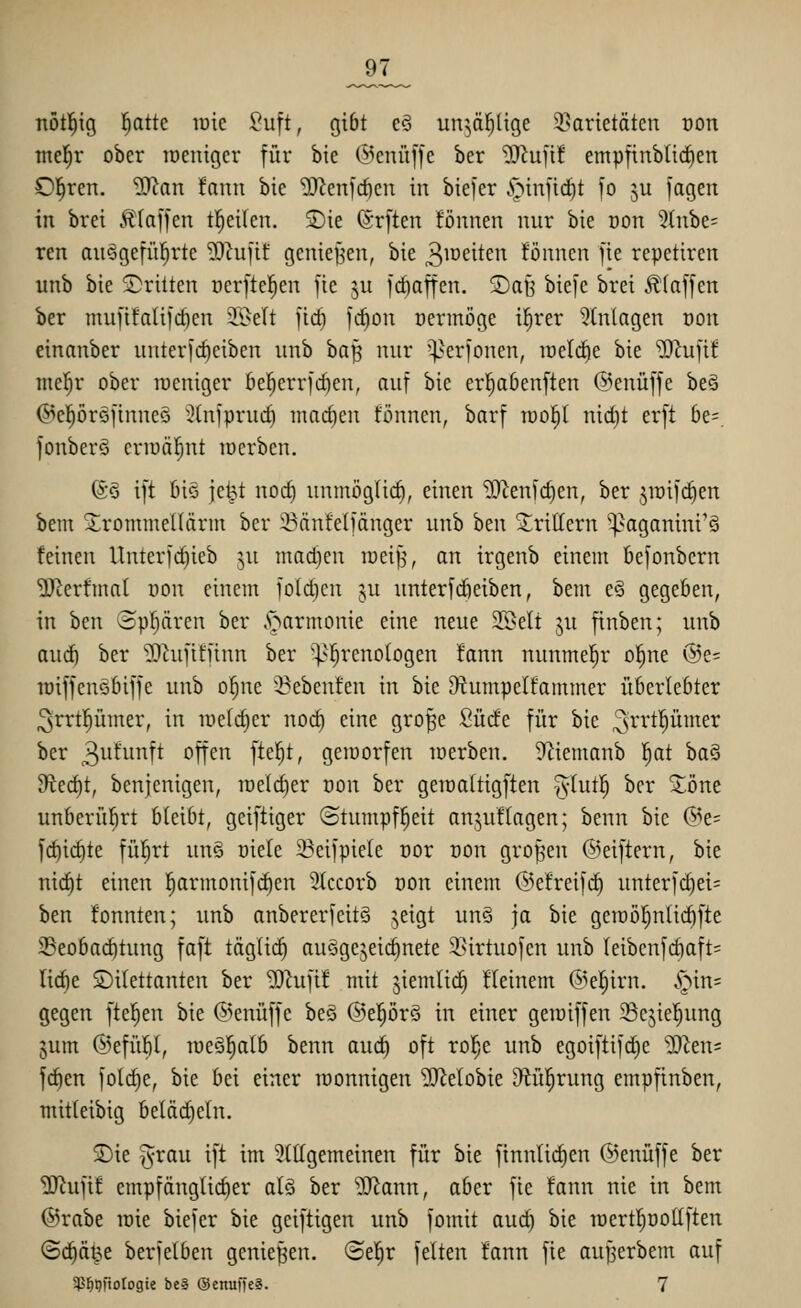 _97_ nötl^ig ^atte lüic ^uft, gibt e§ un^äl^üge 95arietäten oon tnel^r ober lüenigcr für bie @enü[fe ber ^ufi! empftnblic^ert Clären. ^Jlaxi tann bie iD^enfrficn in bie)er .'öinfid^t |o ^u jagen in brei £[af]en t^eilcn. S)ie (ärften fönnen nur bie üon 5(nbe= ren au^gefül^rte '^Rufit genieBen, bie 3iDeiten fönnen fie repetiren unb bie dritten ücrftel^en fie ju frf)affen. Sab' biefe brei klaffen ber nuifita(ifd)en 3.i>elt fic^ fc^on üermöge i^rer Einlagen oon einanber unterfc^ciben unb ha^ nur ^^^erfonen, raelcfie bie iD^ufif mel^r ober roeniger ße^errfc^en, auf bie erl^abenften @enüffe beö Ö^epröfinneS i)(nfprud) mad)en tonnen, barf lool^I nidjt erft be=. fonberö crn)äf;nt loerben. 6ö ift 6iö je^t nod) unmöglich, einen 'ilRenfc^en, ber jiüifc^en bem Xrommellärm ber Sänfelfänger unb hm 5;riIIern ^^aganini'ö feinen Unterfdneb ju mad)en raeijj, an irgenb einem fiefonbern Verfilmt oon einem fo(d)cn ju unterfdieiben, bem eS gegeben, in ben Sparen ber .s^armonie eine neue 2öelt ju finben; unb and) ber ^Ohifttiinn ber '^^!^renoIogen fann nunmehr o|ne @e= lüiffenöbiffe unb o§ne '^ebenfen in bie D^umpelfammer überlebter ^rrtl^ümer, in iüetd)er nod) eine gro^e Surfe für bie ^^'^'^P^^e^ ber 3w^w^tt oft^^ [iß'^t, geiüorfen loerben. ^f^iemanb |at ba§ ^ec^t, benjenigen, raelc^er oon ber geirattigften Tvlutl) ber ^öne unberührt bleibt, gciftiger (Stumpfheit anzufragen; benn bie (5^e= fc^id)te füljrt un§ oiele 23eifpie(e cor oon großen (Seiftern, bie nic^t einen !^armoni|c^en 3(ccorb oon einem ©efreifd) unterfd)ei= ben fonnten; unb anbererfeitö ^eigt un§ ja bie geiDi)^nlid)fte 35eobad)tung faft tägUdi ausgezeichnete 3.^irtuofen unb leibenfd)aft= lid^e Dilettanten ber Mu]it mit jiemltc^ fleinem @e|irn. ^in= gegen ftel^en bie (5>enüffc beö ®el^ör§ in einer geiuiffen Sejicl^ung jum @efül)l, lueöplb benn and) oft rol^e unb egoiftifc^e Tim- fd)en fold)e, bie bei einer monnigen 'SRelobie Dtül^rung empfinben, mitleibig beläd)eln. SDie ^rau ift im 3ttlgemeinen für bie finnlid^en @enüffe ber ^ufif empfänglicher alö ber 2Rann, aber fie fann nie in bem @rabe raie biefer bie geiftigen unb fomit aud) bie lüertl^oollften ©^ä^e berfelben genießen. (Btf)X feiten fann fie aujjerbem auf $^9ftotogte beS QJcnuffe«. 7