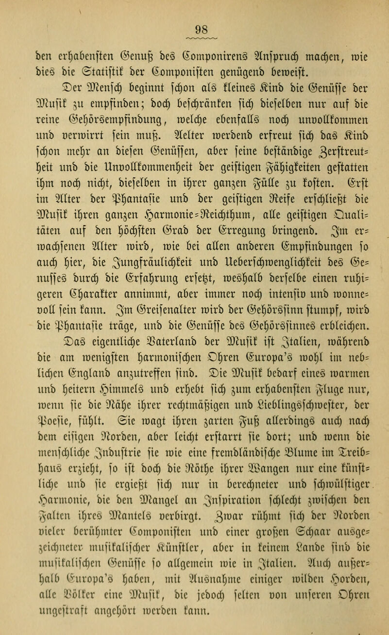 _98_ ben cr^abenften @enu^ bes SomponirenS 5lniprud) machen, roie bieö bie Statiftif ber (5omponi[ten genügenb beraeift. 2)er 9?icuic^ beginnt [d)on a(Q fleineS Äinb bie ©enüffc ber ?0^u[if ;,u empfinben; borf) 6efcf)ränfen fid) bicfelben nur auf bie reine ^^eprSempfinbung, welche ebenfalls noc^ unnotlfornmen unb Dcrrairrt fein tnufs. 2(elter lüerbenb erfreut fict) baö £inb fc^on mef)r an biefen @enüffen, aber feine beftänbige 3ci^ftreut= ^eit unb bie UnooUfommenl^eit ber geiftigen §äl^ig!eiten geftatten ifim noct) nict)t, biefelben in i|rcr ganzen ^üKe ju !often. (^i-ft im 2((ter ber '^^l^antafie unb ber geiftigen Dteife erfc^Iie^t bie ^ufif il^ren ganzen Harmonie = 9teid)t]^um, atte geiftigen Ouati= täten auf ben p(^ften @rab ber Erregung bringenb. ^m er= it)arf)fenen Stiter rairb, roie bei allen anberen ©mpfinbungen fo aud) fjier, bie ^u^^Sf^äulic^feit unb Ueberfd)n)englid)!eit beö @e= nuffeg burd) bie (Srfal^rung erfe^t, raeöl^alb berfelbe einen rul^i= geren (Jfiarafter annimmt, aber immer nod) intenfiö unb loonnes Doll fein fann. ^m ©reifenalter wirb ber ©eprgfinn ftumpf, rairb bie '4>^antafie träge, unb bie ©enüffe be§ ©eprefinneö erblcidjen. £)a§ eigentliche ißaterlanb ber Wln\it ift 3^^^^^^^^? raä^renb bie am lüenigften l}armonif(^en Clären (Suropa'3 luol^l im neb= liefen (Snglanb anzutreffen finb. S)ie ?OZufif bcbarf eineö marmen unb Reitern ^immelö unb ergebt fic^ jum erl^abenften ^^-luge nur, lücnn fie bie D^ä^c i^rcr rcdjtmä^igen unb Sicblingöfc^iüeftcr, ber '^oefie, fül^lt. (Bie lüagt ilircn jarten ^^u^ allerbingä aud) nac^ bem eifigen D^orben, aber leicht erftarrt fie bort; unb loenn bie mcnfd)lid)e ^^nbuftrie fie loic eine fremblänbifd)e 23lume im Xreib= f)auö er^ie^t, fo ift bod) bie Dlötl^e i^rer ^ii^angen nur eine fünfte lidje unb fie crgicfjt fid) nur in bcredjuetcr unb fd)iüülftigcr. .^armonic, bie hcn 'iDiangcl an ^nfpi^ßtion fc^ledjt ^luifdien ben ^•altcn i^rcö ^Jiantclo ücrbirgt. 3^^^^^ rüfjmt fid) ber i)iorben Dieter berüljtiucr C^omponiftcn unb einer grofjen (Hd)aar auöge? Zeid)netcr mufifalifd)cr Äünftlcr, aber in feinem ßanbe finb bie mufifaüfd)en ©cnüffc fo allgemein loie in ^tflüci^- ^tud) auf^er^ l)alb Ihiropa'ö fiaben, mit xHuona^me einiger lüilben .s>orben, alle il^ölfer eine 'JJiufif, bie jcbod) feiten üon unferen 0|ren ungcftraft angef)ört luerben fann.