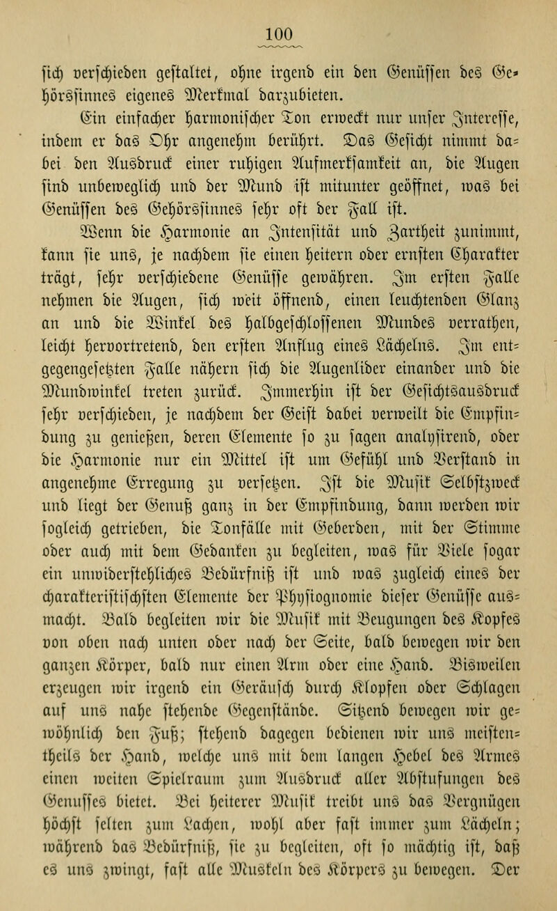 fiii) üerfrf)ieben ge[taltct, ol^ne irgcnb ein ben ©enüffen bcö @e* l^öröfinncö eigcneö 9J^erfmal barjuöieten. (Sin cinfad)er l^armoni|d)cr 5;on eriüedt nur unfer ^ntercffe, inbem er ha^ Ol^r angenel^m ßerül^rt. SDa§ ®eftd)t nimmt ba= 6ei ben 5(u§bru(f einer ru'fiigen 2(ufmer!fam!eit an, bie 5tugen ftnb unberaeglic^ unb ber ^iJtunb i[t mitunter geöffnet, mag bei ©enüffen be§ ®epr§finne§ fel^r oft ber §atl ift. 3Benn bie Harmonie an ^ntenfttät unb 3<ii*t^c^t junimmt, Ifann fie unö, je nact)bem fte einen lieitern ober ernften (Sljarafter trägt, fe|r Derfct)iebene ©enüffe geiüä^ren. ^m erften ^-alle nel^men bie Stugen, \iä) weit öffnenb, einen leud^tenben ®(anj an unb bie 3A>in!eI be§ l^albgefc^Ioffenen ?iJlunbe§ »erratl^en, Ieicf)t l^erüortretenb, ben erften Stnftug eine§ Säd)eln§. 3^ cnt^ gegengefei^ten ^atte nähern fic^ bie Stugenliber einanber unb bie 9}hinbn)infct treten §urürf. ^mmerl^in ift ber ®eftc^t§auöbru(f fel^r üerfdjiebcn, je nact)bem ber ©cift babei oerireilt bie @mpfin= bung ju genicpen, bereu (Elemente fo ju fagen analviftrenb, ober bie Harmonie nur ein ?0^ittel ift um @efü|l unb ä>erftanb in angenel^me Erregung ju uerfet^en. ^^t bie ?0^ufi! ©elbftsioccf unb liegt ber @enu| ganj in ber (Smpfinbung, bann locrben wir fogleicf) getrieben, bie XonfäEc mit ©eberben, mit ber ©tinnne ober aud) mit bem ©cbantcn ju begleiten, ma§ für !i>icle fogar ein unn)ibcrftc!^lid}cö 5Bcbürfnif3 ift unb loaö jugleic^ eineS ber d)araftcriftif(^ftcn (Stemcnte ber ^|>t;ijfiognomic bicfer C^jcnüffe au§= mad)t. 33alb begleiten loir bie 9Jhifi! mit ^Beugungen beä Äopfeö üon oben nad) unten ober uad) ber (Seite, balb beiDcgen loir hcn ganjen ilörpcr, balb nur einen IHrm ober eine ,v^anb. ^iömeikn erjeugen loir irgenb ein @eräufd) burd) Klopfen ober ©erlagen auf uuö nal^e ftcl^cnbc C'kgcnftänbc. ©itjcnb bemegcn loir ge= lüö^nlid) ben -Ju^; ftcf)cnb bagegcu bcbicnen luir un§ mciftcus lf)cilö ber y;)anb, iücld)c um mit bcm langen .Spebel beä 3lrme§ einen loeitcn Spielraum ;,um ^^luöbrud aller i?lbftufungcn beö C^JcnuffcQ bietet, ibei Weiterer 9Jhiftf treibt uuö ha'i ^-l^crgnügen f)öd)ft fcücn jum Vad)cn, luoljl aber faft immer ^um l'äc^eln; iDä|renb bas iBebürfnifj, fie ^u begleiten, oft fo mäd)tig ift, ha^ cä unä sroingt, faft alle ^XRuöt'eln bcQ Äörpcrö ju beiuegen. 2)er