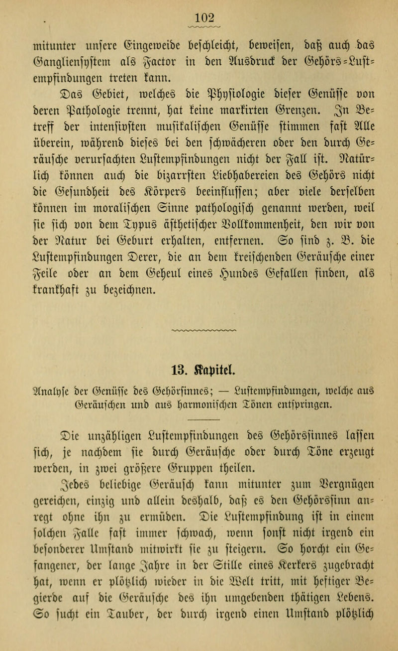 mitunter iinfere ©ingeiüeibe 6efd)lei(^t, 6eiüeifen, ba| aurf) ba§ ©anglienf^ftem al§ Factor in ben 5tuäbruc! ber ®el^ör§=Suft= empfinbungen treten fann. S)aö ©cbiet, luelc^eö bie 5p|r)fio(ogie biefer ©enüffe oon beren ^atl^ologie trennt, l^at feine marfirten ©renken, ^n 23e= trejf ber inten[tt)[ten mujifalifc^en ©enüffe ftimmen faft 2llle überein, lüäl^renb biefeS bei ben id)it)ärf}eren ober ben burd) @e= räu)rf)e üerurfac^ten Suftempfinbungen nic^t ber ^all i[t. 9Zotür= lic^ fönnen auc§ bie bi^arrften Siebl^abereien be§ ®el)ör§ ni(j^t bie @efunb|eit be§ Äörperä beeinftuffen; aber oiele berfelben Tonnen im moralifdien (Sinne paf^oIogifcE) genannt werben, roeil jie jid) Don bem 5lt)pu§ ä[tl^etifd)er 2}oII!ommen!^eit, ben lüir oon ber Statur bei ©eburt erl^alten, entfernen. @o finb 5. 23. bie Suftempfinbungen S)erer, bie an bem !reifd)enben @eräufc§e einer §eile ober an bem ©el^eul eineö .^unbeS ©efatten finben, al§ franf^aft 5U bejeic^nen. 13. S^apiitl 3(na(^fe ber ©cnüffc be§ ®c^örftnuc§; — Suftempfinbungen, iocld^c au§ Okräufdjen unb nuö ljarmonifd)cn 3:öncn entfpvingcn. 2)ie nn^ä|(igcn Suftempfinbungen beg ®epr§finne§ laffcn fid), je nad)bem fie burd) (ycräufd)e ober burd) Xöne erzeugt loerbcn, in jroei größere ©ruppen tl^eilen. ^ebeö beliebige C-kräufd) fann mitunter jum S^crgnügen gereid)cn, cinyg unb allein beöl^alb, baf^ eö ben ©el^öröfinn an= regt o^ne i(;n ju ermüben. 2)ie Suftempfinbung ift in einem jold)en yvaUe faft immer fd)mad), menn fonft ni^t irgcnb ein befonbcrer Umftanb mitmirft fic ,^u ftcigern. ©0 l^ord)t ein (53e- fangencr, ber lange ,^s'^l)vc in ber (Stille cincö Äcrt'erö jugcbradjt ^at, lücnn er plötilid) luicbcr in bie ÜNelt tritt, mit I^eftiger 33es gicrbe auf bie (''^crciufd)c bco itjn umgcbcnbcn tljätigen Scbens. (So fud)t ein tauber, ber burd) irgcnb einen Umftanb plöljUd)