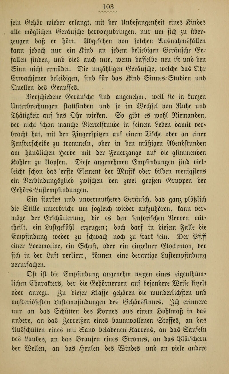 fein @el)ör lüiebev erlangt, mit ber Un6efangenf)eit eineä Ä'inbeö alle niöglidien ©eräuj^e l^evöoqubringen, nur um \\d) ju Ü6er= jeugen baf^ er l^ört. ^tOgejel^en üon ?oId)cn 5Ui§nol^möfäIIen fann jebod) nur ein Äinb an jebem beliebigen ©eräufc^e (5)e= fallen finben, unb bie§ aucf) nur, lüenn baffelbe neu ift unb ben (Sinn nid)t ermübet. ®ie un^äljUgen @eräufrf)e, raelc^ ha^ Ol^r (5'riDac^fener beicibigen, finb für ha§i Ä'inb (Sinneö=(3tubien unb CueUen beo @enuffe§. 3^erfcf)iebene ©eräufc^e finb angenel^m, roeil fie in !ur§en Unterbrerfiungen ftattfinben unb fo im 2BecE)fe( öon din'^t unb 5;^ätigteit auf baö O^r icirfen. ©o gibt eä iüo|t Düemanben, ber nic^t frfion mand^e 35iertelftunbe in feinem Seben bamit oer= bracfit !^at, mit ben g-ingerfpil^en auf einem Sifd^e ober an einer ^enfterfc^eibe ju trommeln, ober in ben müßigen 3tbenbftunben am puöUc^en §erbe mit ber ^euerjange auf bie gtimmenben Äol^Ien ju Hopfen. SDiefe angenel^men ©mpfinbungen finb md- leicftt fcf)on baö erfte Clement ber ^O'iufif ober bilben raenigftenS ein 2>erbinbung§glieb jraifcfien ben jroei großen ©ruppen ber ®epr§=^uftempfiubungen. (Sin ftar!e§ unb unoermutl^eteg ©eräufc^, ba§ ganj plö^liif) bie ©tiHe unterbricht um fogleid^ raieber aufjul^ören, fann üer= möge ber ©rfc^ütterung, bie e§ ben fenforifc^en 9^erüen mit= t^eilt, ein 8uftgefü|t erzeugen; boc^ barf in biefem ^alle bie ©mpfinbung raeber ju fc^iracE) norf) ju ftarf fein. ®er ^fiff einer t'ocomotiüe, ein @c^u^, ober ein einzelner ©todenton, ber fid) in ber Suft üerliert, fönnen eine berartige fiuftempfinbung üerurfac^en. Cft ift bie (5;mpfinbung angenel^m roegen eineä eigent^üms liefen (5^arafter§, ber bie ©e|örnert)en auf befonbere SBeife ü^elt ober anregt. 3^^ biefer klaffe gepren bie iüunber(i(^ften unb mi}fteriöleften ^'uftempfinbungen beg ®e|ör§ftnneö. ^ä) erinnere nur an bas (Sd)üttcn beö Äorneö auö einem §o|Ima^ in baä anbere, an ba§ 3^i^^*'^^B^i'^ ^^^^ baumiüotlenen ©toffe§, an ba§ 3(u§fd)ütten eines mit <oanb belabenen ÄarrenS, an ha§ (Säufetn beä ii'aubeö, an baö 33raufcn eineö ©tromeö, an ha^ ^(ätfd)ern ber 3Beüen, an bao .'öeulen beö Sß}inbe§ unb an üiele anbere