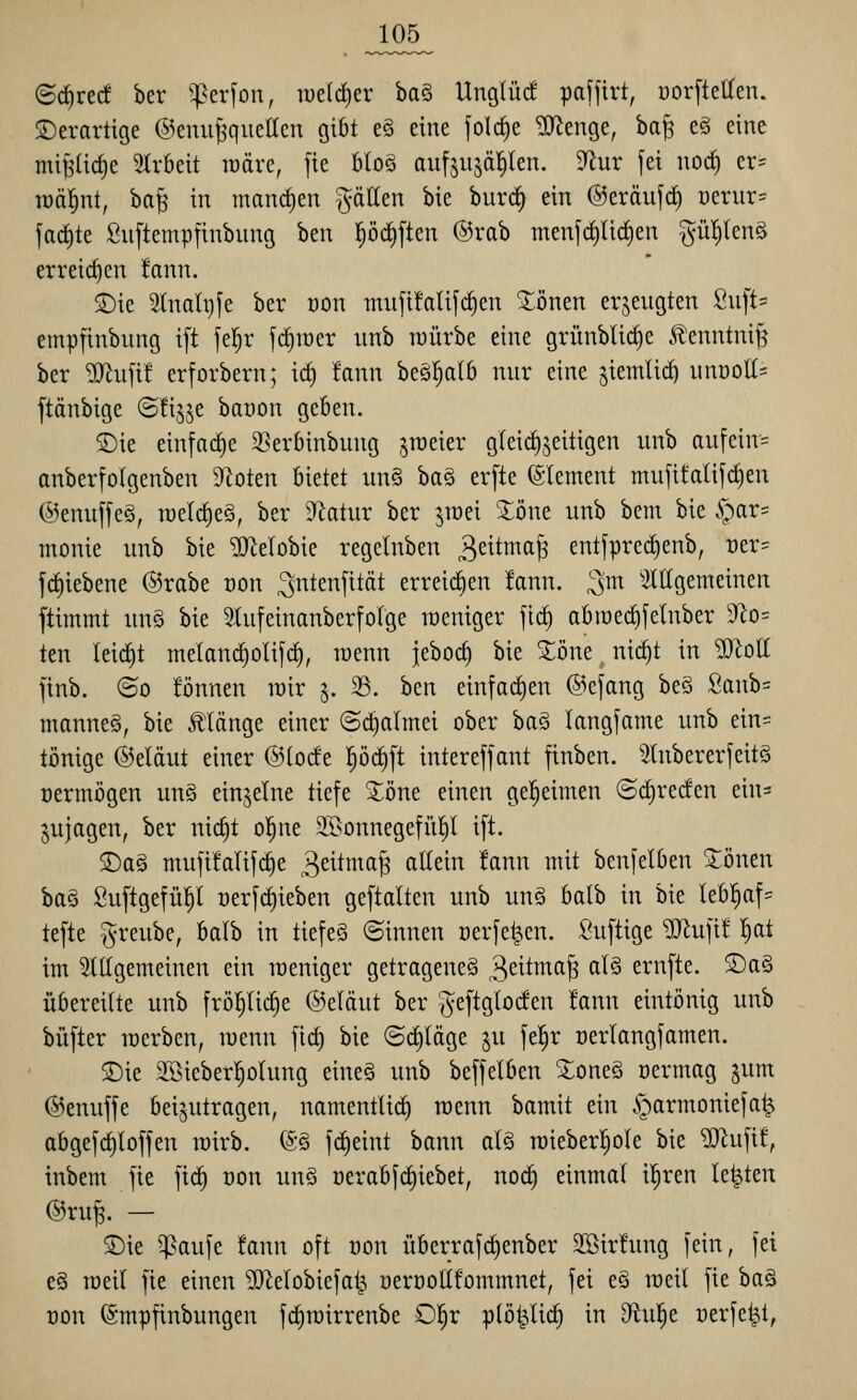 <Bd)vtd ber ^^^erfon, lüdc^er i^aS^ Unglüc! paffirt, norftetten. S)erartige ©enu^^quettcn gibt e§ eine folc§e ^enge, ba^ eä eine mi^üc^e 5trbeit lüärc, fie bloö aitfjujäl^len. ^nv fei nod) er= toäl^nt, ha^ in manrf)en Ratten bie burc^ ein ©eräufrf) üernr^ jarf)te Suftempfinbnng ben l^ödiften @rab menfrf)Iic§en §ü!)tcn§ erreirf)en !ann. S)ie 5tnalt)fe ber von mufifali[c|en ^önen erjengten Snft= empfinbung i[t jel^r fc^iüer unb würbe eine grünblic^e Jl'cnntni^ ber ^ufi! erforbern; icf) fann beä^alb nur eine jiemlirf) unöoK* ftänbige ©üj^e banon geben. ©ie einfache 3?erbinbung jroeier gleichzeitigen unb aufein= anberfolgenben 9'^oten bietet un§ ha§ er[te Clement mujifalif^en @enuffe§, roetc^eö, ber D^latur ber jraei 3:öne unb bem bie §ar= monie unb bie Gelobte regelnben 3ettnm^ entfpred)enb, t)er= fd)iebene @rabe oon ^ntenfität erreichen !ann. ^m ^allgemeinen ftimmt un§ bie Slufeinonberfolge loeniger ftc^ abraec^[elnber 9^o= ten Ieirf)t melanc^olifc^, roenn jeboc^ bie Xöne nic^t in MoK finb. ©0 fönnen wir 5. 23. ben einfarf)en @efang beö Sanb= mannet, bie Jllänge einer ©rf)almei ober baä langfame unb ein= tönige ©eläut einer @(ocfe l^öi^ft intereffant finben. 2(nbererfeit§ oermögen un§ einzelne tiefe S^öne einen gel^eimen ©^rerfen ein= jujagen, ber nic^t o!^ne SSonnegefül^l ift. $Da§ mufifalifc^e 3eitma^ allein fann mit benfelben 2:önen ba§ Suftgefü^l oerfc^ieben geftalten unb unö batb in bie leb^af= tefte ^reube, balb in tiefet ©innen nerfe^en. Suftige ^Of^ufi! ^at im 5lttgemeinen ein raeniger getragenes 3^^^^^^^ ^^^ ernfte. 2)a§ übereilte unb frö^icfie @eläut ber ^eftgtocfen !ann eintönig unb büfter werben, wenn fid) bie ©rfiläge ju fe!^r Derlangfamen. 2)ie 2Sieber|olung eineS unb beffelben ^oneä üermag jum ©enuffe beizutragen, namentUd^ wenn bamit ein §armoniefa^ abgefcf)loffen wirb. ^§ fd)eint bann alö wieberl^ole bie '3)^ufif, inbem fie firf) oon unö üerabfd)iebet, noi^ einmal il^ren letzten ©ruf. — 5)ie ^aufe !ann oft oon überrafd)enber Sßirfung fein, fei e§ weil fie einen ^[Relobiefal^ oeroollfommnet, fei e§ weil fie ha^ oon fömpfinbungen fct)wirrenbe 0|r plö^lirfj in Oiu^e oerfe^t,