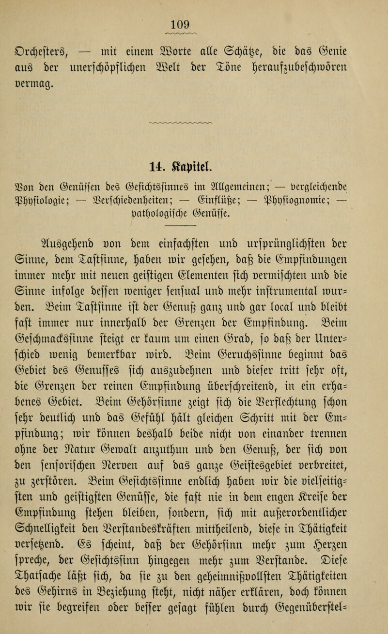 Ord)c[terS, — mit einem SBorte alte ©c^ät^e, bie ha§> ©cnie aus ber unerfc^öpflic^en 2Belt ber ^öne l^eraufjubefi^iüöreii üermag. 14. ^apiitl 23on ben ©cnüffcn be§ ®c[td)t§[tnnc§ im Slltgemcinen; — t)crglcid)enbc 5p^t)fioIoöie; — 2>evfd)ieben!^citcn; — (5tnflü§c; — 5)3^i)[tognomic; — patf)oIogifd}e ©enüffc. Stuäger^eub öon bem einfad)[ten unb urjpninglic^ften ber (Sinne, bem Xa[t[tnne, l^aBen wir gefe^en, ha^ bie (Smpfinbungen immer mel^r mit neuen geiftigen Elementen [id) oermifc^ten unb bie ©inne infolge beffen raeniger fenfual unb mc|r inftrumental lüur* ben. 33eim S^aftftnne i[t ber ©cnuf^ gan^ unb gar (ocal unb bleibt fa[t immer nur innerl^alb ber ©renken ber ©mpfinbung. 58eim @efd)marfSfinne fteigt er !aum um einen @rab, fo ba^ ber Unter= fc^ieb lüenig bemerkbar lüirb. 23eim ©erui^äjinne beginnt ba§ ®ebiet be§ ®enuffe§ fii^ augjubel^nen unb bie]er tritt fel^r oft, bie ©renken ber reinen ©mpfinbung über[d)reitenb, in ein er!^a= beneö ©ebiet. 23eim ©eprftnne jeigt [id) bie 35erfled)tung fc^on fel^r beutlii^ unb ha^ @efüljl |ält gleichen (Schritt mit ber ®m= pfinbung; wir iEönnen be§:^alb beibe nic^t t)on einanber trennen olEine ber 9Zatur @etüalt anjutl^un unb htn ©enu^, ber \id) Don ben fenforifd)en S^ercen auf ha§ ganje @eifte§gebiet oerbreitet, ju jerftören. 23eim ©efiditgfinne enblid) |aben luir bie üielfeitig= ften unb geiftigften ©enüffe, bie faft nie in bem engen Greife ber (Smpfinbung [teilen bleiben, fonbern, fid) mit au^erorbentlic^er ©d)nellig!eit ben 3^er[tanbeö!räften mitt|etlenb, biefe in 2;i^ätigfeit üerfe^enb. ®§ fc^eint, ha^ ber ©e^örfinn mel^r ^um ^erjen fprec^e, ber @e[ic§t§finn l^ingegen mel^r jum 2}er[tanbe, 3)ieje S;i^atfad)e Id^t fic^, ba fie ju ben ge^eimni^oottften ^l^ätigfeiten beä ©ei^irnS in ^ejiel^ung fielet, nid)t nöl^er erflären, boc^ fönnen mir fie begreifen ober beffer gefagt fü^en burd) ©egenüber|tet=