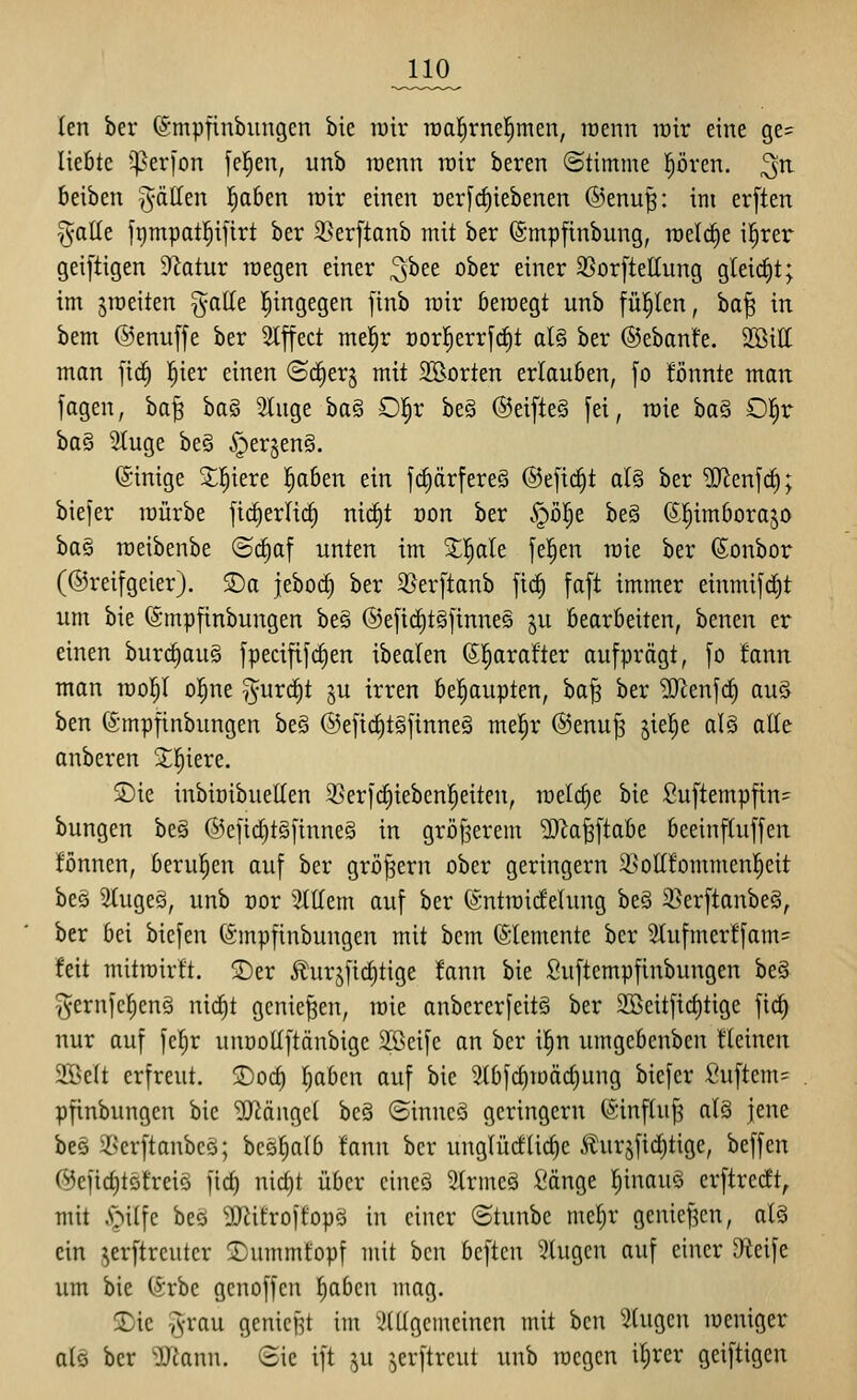 len ber (Smpfinbimgen bie rair n)al^rne|men, raenn wir eine ge= liebte 5per)'on feigen, iinb wenn rair beren ©timme pren. ^^ Beiben fällen p6en rair einen üer[rf)iebenen ®enu^: im er[ten §aUe frimpatl^ifirt ber 35er[tanb mit ber (Smpfinbung, raelc^e il^rer geiftigen Statur roegen einer ^htt ober einer SSorfteßung gleicf)t; im jiüeiten gade hingegen [inb rair beraegt unb fül^len, ha'i^ in bem ©enuffe ber 2lffect mel^r t)or|err[rf)t al§ ber ©ebanfe. SBill man fid^ l^ier einen (Sc^er^ mit 5Borten erlauben, \o fönnte man jagen, ba^ ha§, 2luge ha^ O^x be§ @eifte§ fei, raie ha§^ 0|r ha^ 2(uge be§ §er§en§. (Sinige 2;i^iere |oben ein fd)ärfere§ ®e[id§t al§ ber ?[Renf(^; biejer raürbe fii^erlirf) nict)t üon ber §öl^e be§ (S^imborajo ba§ raeibenbe ©c^af unten im %f)aU fe^en raie ber (Sonbor (@rei[geier). ©a jeboc^ ber 35er[tanb ftc^ [a[t immer einmifd)t um bie ©mpfinbungen be§ @e[ic^t§[tnne§ ju bearbeiten, benen er einen burc§au§ jpecififdien ibealen ©prafter aufprägt, fo !ann man raol^I ol^ne ^^urd^t ^u irren bepupten, ba§ ber ^enfdf) au§ ben (Smpfinbungen be§ ®eftd)tgfinne§ me^r ©enu^ jiep alö alle anberen 2;i^iere. S)ie inbiDibuetlen 55erf(f)iebenl^eiten, roelc^e bie Suftempfin= bungen be§ @cfid)t§finne§ in gröfserem 50Za^ftabe beeinfluffen fönnen, berupn auf ber großem ober geringern 3>ott!ommenl^eit beö 5luge§, unb cor Slttem auf ber (Sntraidelung be§ 3}erftanbe§, ber bei biefen (Smpfinbungen mit bcm Elemente ber 5lufmer!fam= feit mitrairlt. <Der ilurjficl)tige fann bie Suftempfinbungen be§ gernfclienä nic|t genießen, raie anbererfeit§ ber 2öeitficl)tige fid^ nur auf fep unüollftänbige 2ßcife an ber i^n umgebcnbcn flcinen 2Be(t erfreut. jDod} l^abcn auf bie ^bfc£)raäct)ung biefer Suftcm= pfinbungen bie 'D[Rängel bc§ ©inneS geringern ©influ^ al§ jene beö 58cr[tanbeö; besplb !ann ber unglüctlic^e Äurjfid)tige, beffen (^eficf)t5freiö fic^ nid)t über cineS 3trmeg fiänge !^inau§ erftrecft, mit ■'oilfc beö yj^froifopö in einer ©tunbe mel)r genief^cn, al§ ein ^erftreuter S)ummfopf mit ben beftcn klugen auf einer D^ieife um bie (h'be genoffen pbcn mag. Xie v;-rau genickt im Stilgemeinen mit ben Singen raeniger alö ber 'Diann. Sie ift ju jerftreut unb raegcn ilirer geiftigen