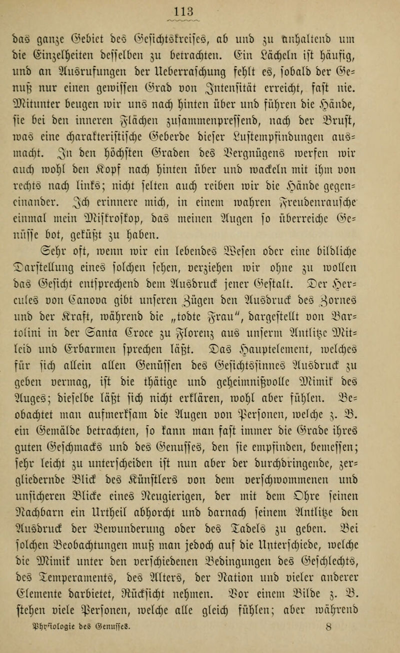 baö gan^c d^ebict beo G^cftd)töfrcilcö, ab uub 511 nnfialtcnb um bie ©injel^eiten bcffelbcn ju 6etvad)teii. @in Säd)eln ift pufig, imb an 9üt5rufuiigeu bcr Ucberrafcfiung fciyit eS, jobnlb ber (^^e= nii^ nur einen geiuiffen (^n-ab üon ^'^^c'^HtÄt crreid)t, fa[t nie. •D^itunter beugen luir uno nac^ leinten über unb fül^ren bie .'pänbe, fie bei ben inneren vf^cidien juiammenpreffenb, nad) ber ^ru[t, luaö eine c^arafteriftil'dje ©ebcrbe bicfer Suftempfinbungcn auö= madjt. ^w ben l^ödiften Kraben be§ ^.sergnügenä lüerfen lüir and) xüo^i ben .^opf nad) leinten i'iber unb rondeln mit i^m von rcditö na<i) Iin!o; nid)t feiten nud) reiben lüir bie .*öänbc get3cn= cinanbcr. ^d) erinnere midi, in einem löafjren A-rcubcnrau)d)e einmal mein ^üffroffop, ha§ meinen :}(ugcn fo überreid)c @e= nii[fe bot, gefügt ^u 'ijabm. @e^r oft, luenn loir ein lebenbeö 5r{>ejen ober eine bilblid)e -I^arftellung eineö folc^en feigen, oerjiel^en lüir of)ne ju luollen 'ba§i ®efid)t cntfpred)enb bem 3tu§brud jener (Beftalt. ®er .^er= culcQ üon (>anoüa gibt unferen S^o,tn tzn ^tuobrud beö ^o^''^^^ unb ber Äraft, lüäl^renb bie „tobte ^-rau, bargcftellt uon i^ar= tolini in ber ©anta (Jroce ju ^loreuj aug unferm '3(nt(it?c O-Uits leib unb (Srbarmen fprec^en lä^t, ©aä .s>aupte(cment, iüc(d)cä für fid) allein allen ©enüffen beö ©efic^tSfinncö '^tuöbrud: ju geben oermag, t[t bie tptige unb gel^.eimni^i:)olIc ^Jiimif beä kluges; biefelbe läpt fid) nid)t erflären, lüo^l aber füllen. 23e= obadjtet man aufmer!fam bie 5tugen üon ^perfonen, lueldje :;. 23. ein (^emälbe betrad)ten, fo !ann man faft immer bie @rabe i§re§ guten @efd)mad§ unb be§ ©enuffeä, ben fte empfinbcn, bemeffen; fel^r leid)t ju unterfc^eibcn ift nun aber ber burd)bringenbe, jer^ gliebernbe 23lid beö ÄünftlerS oon bem öerfdiioommenen unb unfid)eren 23lide eineä DZcugierigen, ber mit bem OI}re feinen 9iad)barn ein Urt^eil abl^orc^t unb barnac§ feinem ''^(ntU^e hm '^tusbrud ber ^^eiounberung ober beö Xabele ju geben, ^ei fold)en 23eobad)tungen mu^^ man jebo(^ auf bie Unterfd)iebe, loelc^e bie ?0^imi! unter ben oerfi^iebenen ü^ebingungen beö @efd)led)tä, be§ 2;empcramentö, bes 3riter§, ber 9lation unb üieler anberer (i'lemente barbietet, 9tüdftd)t nel^men. Q>or einem :©i(be 3. ^. fteljen üiele ^erfonen, iüetd)e alle gleich fii^len; aber luäfjitnb Sl^Örnotogie be« ©enuffe?. 8