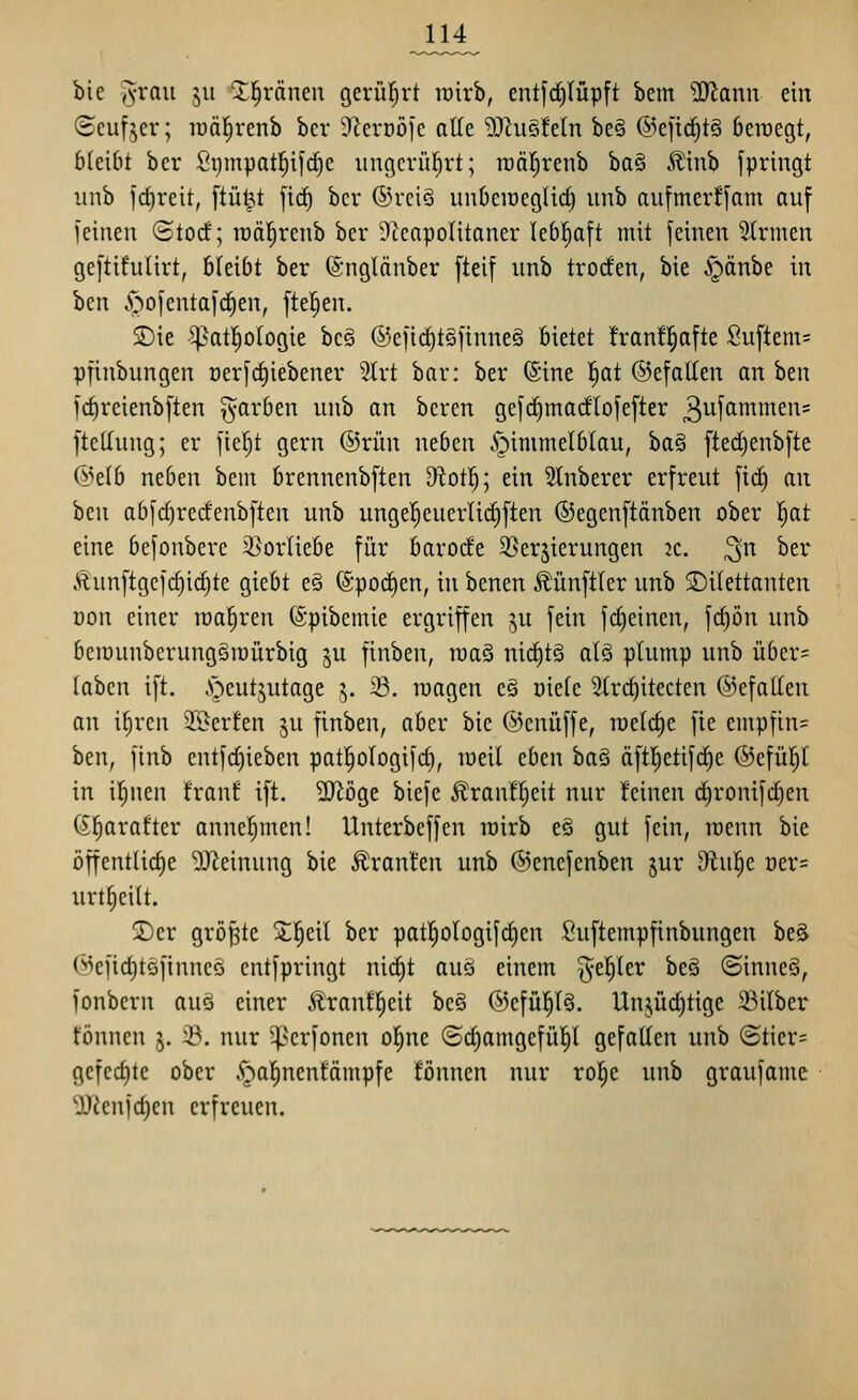 JA4^ bie jyraii ju 2;^ränen gerül^rt toirb, entfct)lüpft bem ?0^ann ein (Seufzer; lüäl^renb bcr S^erDÖfc alle 9}^ii§!eln be§ ©eji^tä beroegt, bleibt ber Si}mpatl^if(^c iingcrül^rt; rDär;renb ha^ Äinb fpringt imb irf)reit, ftüt^t fic() bcr ®rciö unberoegUd) iinb aufmer!|am auf feinen ©tocf; roäl^renb ber Dteapoütaner lebhaft mit feinen Firmen geftifulirt, bleibt ber (Snglönber [teif uitb troden, bie ^Jpänbe in ben Joofentafc^en, fte^en. SDie ^at!^ologie bc§ ®efirf)t§finne§ bietet !ranf|afte Suftem= pfinbungen Derfct)iebener 5lrt bar: ber (Sine f)at @efalten an ben fd)reienbften färben unb an bcren gefrfimadlofefter 3ufcinimen= ftellung; er fier)t gern ©rün neben i^immelblau, ba§ ftedjenbfte @e{b neben bein brennenbften D^otl^; ein Slnberer erfreut fic^ au hQw abfd)recfenbften unb uuge!^euerlirf)[teu ©egenftänben ober |at eine befonbere 3}orliebe für barode 3>ersierungen k. ^n ber Äunftgcfc^id)te giebt e§ (Spodjen, in benen ^ünftler unb 2)i(ettanten Don einer wahren ©pibemie ergriffen gu fein f(^einen, fc^ön unb beraunberungsiüürbig ju finben, raaS nicf)t§ alö plump unb über= laben ift. .sjeutjutage ^. iö. roagen es oielc Slrc^itecten ©efallen an iliren 2[öerfen ju finben, aber bie ©enüffe, raelc^e fie empftn= ben, finb cntfcf)ieben pat^ologifd), weil eben ba§ äftl^etifc^e @efü|l in i^nen franf ift. Wö%t biefe ^ran!!^eit nur feinen d)ronifd)cn ßfiarafter annel^men! Unterbeffen wirb e§ gut fein, raenn bie öffentlid)e Meinung bie Traufen unb ©encfenben jur diiif)Q. oers urt^eilt. 2)cr gröj^te Sl^eil ber pat|ologifd)en Suftempfinbungen beä @efid)t5finncö cntfpringt nid)t auö einem §el^ler be§ ©inneä, fonbern auö einer Ätanfl)eit be§ ©efül^lg. Unjüd)tige 23ilber fönnen j. 3?. nur ^erfoncn ol^ne (5d)amgefül^l gefallen unb ©tier= gefed)te ober ^^al^nenfämpfe fönnen nur ro|e unb graufame ^enfdien erfreuen.