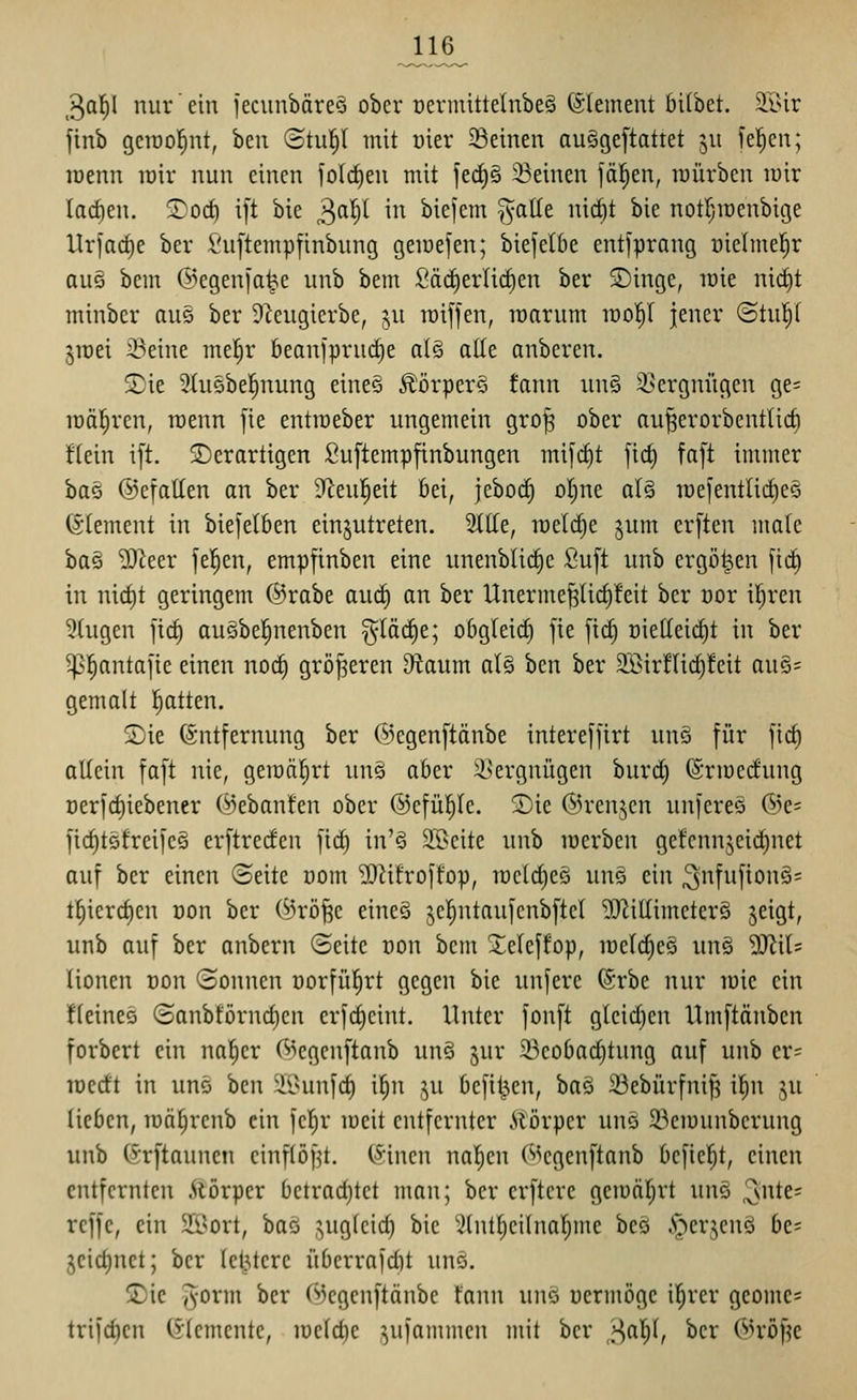 3a|I nur ein fecunbäreS ober t)erniittelnbe§ (SIement bilbet. $K>ir finb gcraol^nt, bcii (5tu|I mit uier Seinen au§ge[tattet ju feigen; lüenn loir nun einen folrf)eu mit jed)§ ^Beinen fällen, roürbcn luir larfien. 2)oc^ i[t bie 3^^^ in biefcm galle ni^t bie notI}iüenbige Urfacf)e ber Suj'tempfinbung geiüefen; biefetbe entfprang uielmel^r au§ bem @egen[a^e unb bem Säc^erlict)en ber SDinge, lüie nic^t minber aus ber D^eugierbe, ju raiffen, roarum voof)l jener @tu!^( ^lüei 23eine mefir beanfprudie a(§ atle anbcren. SDie 5(u5be!^nung eineö Äörpers tann un§ 3]ergnügen ge= realeren, roenn fie entraeber ungemein gro^ ober au^erorbentüc§ ftein ift. ^Derartigen Suftempfinbungen mifrfjt jid) fa[t immer bttG ©efatlen an ber -Jleuleit bei, jebocf) oI;ne al§ roei'entlitfieö (Clement in biefelben einzutreten. Stile, roelc^e jum erften male ba§ 'äJieer je!^en, empftnben eine unenblid^e Suft unb ergoßen fic^ in nid)t geringem ©rabe aucl) an ber Unerme^licf)!eit ber oor if)ren 5tugen |ic§ ausbel^nenben §läd)e; obgleid) fie fic^ oietleic^t in ber ^l^antafie einen noc§ gröj^eren D^taum al§ ben ber 3Sir!lid)!eit au§= gemalt l^atten. S)ie Entfernung ber @egen[tänbe interefftrt unö für fiel) allein faft nie, geiüäl^rt un§ aber il>ergnügen burc^ (Srioerfung Derfcf)iebener ©ebanfen ober ©efül^le. Sie ©renjen unfereä ®e= ficf)t5freife§ erftreden fic§ in'§ S.'^cite unb lüerben gefcnnjeic|net auf ber einen (Seite com ^iifroffop, mcld^eö unö ein ^nfufionS^ tl^terd)en üon ber (Srö^e eineS jel^ntaufcnbftcl 3)^illimcter§ ^eigt, unb auf ber anbern (Seite oon bem 2;eleffop, melc^e§ un§ MiU lionen Don ©onnen üorfül^rt gegen bie unfere (Srbe nur mie ein fleines (Sanbförnd)cn crfd)cint. Unter fonft gleid)en Umftänbcn forbert ein na^cr 63egenftanb un§ §ur 23eoba(^tung auf unb er= lüerft in uns hm 'iiUmfd) il^n ,^u befilj,en, baö ißebürfni^ il^n ju lieben, roä^renb ein fcl^r meit entfernter iiörper uns i^emunbcrung unb (Srftaunen cinflöf^t. (Sincn naiven (^^cgenftanb befielt, einen entfernten Äörper betrad}tct man; ber crftcre geiüäl;rt unö ^ntt^ reffe, ein 2L>ort, baö ^ugleid) bie Slutl)cilnal;me beö .C-^erjenö be= 3eid)net; ber letztere übcrrafdit unö. 2)ic ^orm ber (>3cgenftänbc tann unö ücrmöge il^rer geome= trifc^cn (Elemente, lüelc^c ^ufammen mit ber >\af)i, ber OH'öf^e