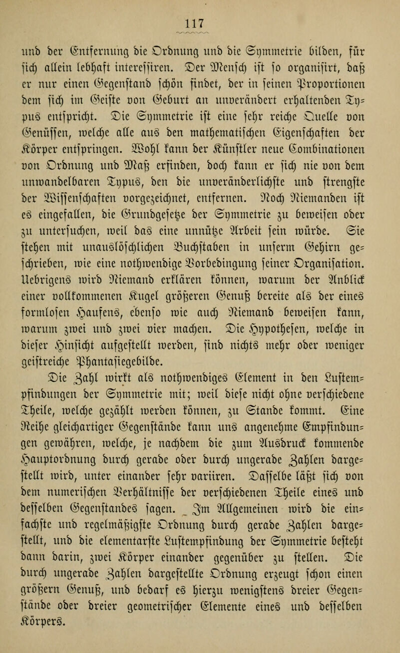 1}L iinb ber (Entfernung bie Orbnung unb bie (Si)mmetrie 6ilbcn, für jic^ allein lebhaft intcrcffiren. SDer ^cnfd) i[t fo organifirt, baf5 er nur einen (i^egenftanb fct)ön [tnbet, ber in feinen '^Proportionen bem fid^ im ©eifte oon @e6urt an uuöeränbert cr|a(tenben Xx)- pu§ entfpric^t, 2)ie (5i)mmetric ift eine fcl)r reiche Cuetle non (^^enüffen, iüe(d)e alle au§ ben mat|ematifd)en ©igenfc^aften ber Körper entfpringen. SSol^t fann ber Äünftler neue Kombinationen üon Orbnung unb ^a§ erftnben, bod) fann er fic^ nie oon bem nnioanbelbaren S^ijpuS, ben bie unoeränberlic^fte unb ftrengfte ber SBiffenfdiaften norgcjeic^net, entfernen. 'J^oc^ 9Ziemanben ift eö eingefatten, bie ©runbgefe^e ber (Symmetrie ju beraeifen ober ju unterfud)en, meit baS eine unnütj,c ^Irbeit fein loürbe. (Sie ftel^en mit unauotöfdilic^en ^uc^ftaben in unferm ©el^irn ge= fd^rieben, toie eine notljioenbige 35orbebingung feiner Organifation. Ucbrigenö loirb 9Hemanb erflären fönnen, loarum ber 3tnbti(f einer ootifommenen £ugel größeren @enu^ bereite al§ ber eineö formtofen i^aufenä, ebcnfo roie aud) S'^iemanb beraeifen fann, raarum ^raei unb jioei oier mai^en. 2)ie .gijpotl^efen, raeld)e in biefer .'T'^infidit anfgcftedt raerben, finb nid)t§ me|r ober weniger gciftreic^e ^^^antafiegebilbe. 2)ie 3^^ ^'^^^^t ß^^ notl^raenbigeä (Element in ben Su[tem= pfinbungen ber ©i)mmetrie mit; raeil biefe nid)t o|ne Derf(^iebene Sl^eile, raelcbe gejagt raerben tonnen, ju ©tanbe fommt. ©ine 9^ei|e gleichartiger Ci^egenftänbe fann unö angenel^me (5mpfinbun= gen geraäl^ren, raelc^e, je nad)bem bie jum 3(uöbrucf fommenbe .s^auptorbnung burc^ gerabc ober burc^ ungerabe ^af)kn barge= ftellt rairb, unter einanber fe^r oariiren. ©affelbe lä^t fic§ oon bem numerifd)en i^erpltniffe ber oerfc^iebenen Xl^eile eineä unb beffelben ®egenftanbe§ fagen. ^m 3(ttgemeinen rairb bie ein= fac^fte unb regetmäf^igfte Orbnung burc^ gerabe 3^^^^^ barge= ftelft, unb bie elementarfte Suftem.pfinbung ber (Symmetrie befielt bann barin, jraei Körper einanber gegenüber ju ftetlen. S)ie hnvä) ungerabe 3^^^^ bargeftettte Orbnung erjeugt fd)on einen großem ®enu§, unb bebarf e§ ^ierju raenigftenä breier (i^egen= ftänbe ober breier geometrifc^er (Elemente eine§ unb beffelben .•Körpers.