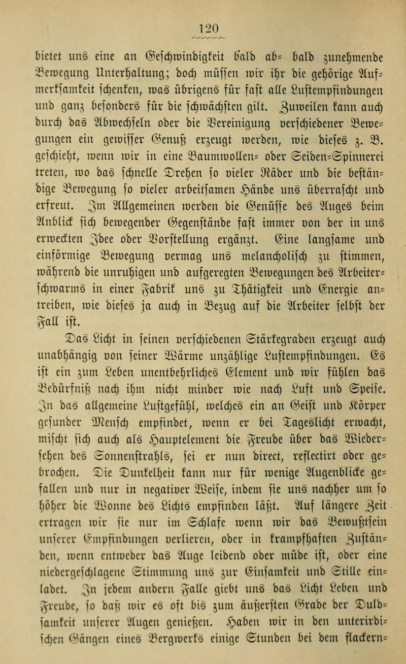 120^ bietet un§ eine an ©efc^iüinbigfeit b'alb ab- baih suncl^menbe :i?circgung Uuterfiattung; borf) muffen lüir ifir bie geprigc 5Uif= mcrffamfcit fcf)cnfcii, raa§ übrigens für faft atle Snftempfinbungen unb gan;^ befonber§ für bie )d^it)äcf)ften gilt. 3^^<^i^^'^ ^f^^^ ßW^ bnrc^ ha§ 3IbtDecf)feln ober bie ^Bereinigung Derfd)iebcner ^Berae? gungen ein geiüiffer @enu^ crjeugt racrben, lüie biefe§ 5. 5B. gefcf)ie()t, luenn rair in eine Soumiüo[Ien= ober ©eiben=©pinnerei treten, loo ha^ frf)nette ©reiben fo oieler cRäber unb bie beftän= bige ^eiuegung fo oieler arbcitfamen .'öänbe un§ überrafrf)t unb erfreut. 3' allgemeinen mcrben bie ©enüffe beö 3üige§ beim Stnblicf fic^ beroegenber ©egenftänbe faft immer oon ber in un§ erroerften ^hn ober 2}orfteIIung ergänzt. (Sine langfame unb einförmige 23eroegung üermag un§ me(anrf)o(ifd) ^,u ftimmen, lüä^renb bie unruhigen unb aufgeregten 33eir)egungen be§ 2(rbeiter= fcf)roarmg in einer >yabrif unö ju 2;l^ätig!eit unb Energie an= treiben, roie biefeö ja aurf) in SSejug auf bie 5(rbeiter felbft ber ,^aa ift. 2)aö Sic^t in feinen üerfrf)iebenen ©tärfegraben erzeugt auc^ unabhängig non feiner 2ßärme unjä^üge Suftempfinbungcn. (Sä ift ein ^um Seben uncntbe^rlicf)eS (SIement unb mir füllten baä Sebürfniß nacf) if;m nicf)t minber irie na(f) i'uft unb ©peifc. 3n bas allgemeine i'uftgefütyt, metdjeS ein an ©eift unb Ä'örper gefunber 'äRenfcf) empfinbct, tuenn er bei 2:ageälicf)t ermac^t, mifrf)t fic^ aucf) a(ö .s>aupte(ement bie ^^reube über ha^ Sföieber= fefien be§ (ionnenftraf)(ö, fei er nun birect, reflectirt ober ge= brod)cn. !Sie ©unfel^eit fann nur für mcnige Stugenblidfe ge= fallen unb nur in negatiüer JÖeife, inbem fie uuö nad)l)cr um fo ^öf)er bie äBonne beö Sirf)tö empfinben läf^t. 2(uf längere >^nt ertragen loir fie nur im ©cblafe menn mir baö 23emu^tfein uniercr (i'tnpfinbungcn uerüereii, ober in frampf^aftcn |^uftän= ben, menn entmebcr ba§ 'iluge leibcnb ober mübe ift, ober eine nicbergefd)lagcne Stimmung unö jur (Sinfamfeit unb (BtiUe eiu= (abct. 3n febcm anbern ^alle giebt unä baö l'id)t l'ebcn unb i^reubc, fo ban mir eö oft biö jum äuHcrften (^rabe ber 2)ulb= famfcit unfcrer ;ilugen gcniefjen. .Stäben mir in ben unterirbi= frfjen (Rängen eineö ^ergmerts einige (Stunben bei bem flacfern=