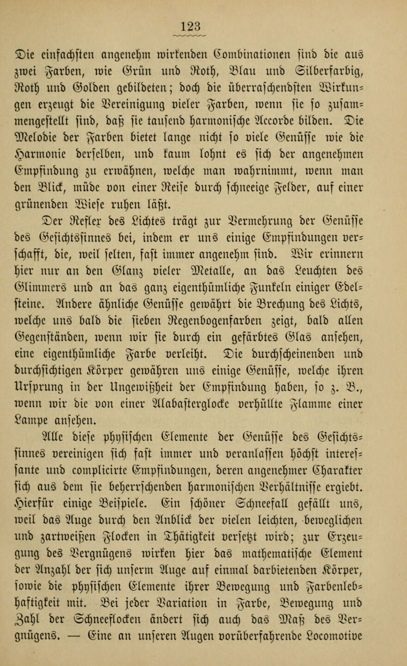 J23^ ®ie cinfarfiften angcnel^m luirfcnbeu (Kombinationen finb bie aitö jTüei ^^^^f^^ i^i^ @rün unb ^otl^, 23Iau unb ©ilbcrfarlng, 9fiot!^ unb ©olben gebilbetcn; borf) bie überrafd)enbften 'Birfun= gen erzeugt bie ^Bereinigung oieler färben, lüenn fie fo 5u)am= mengeftcKt finb, ha^ [ic taufcnb rjarmonifrfie ^tccorbe bilben. ®ie ^elobie ber ^vf^i'^cn bietet lange nirfjt fo üiele @enüffe raie bie v^armonie berfclbcn, unb faum (o!^nt e§ ficf) ber angenel^men (5mpfinbung ju criüäl^nen, raeld)e man it)a^rnimmt, raenn man ben ^lid, mübc üon einer D^ieife burcf) fcf)neeige ^^efber, auf einer grünenben SSiefe rul^en lä^t. S)er 9ieftej,- be§ fiic^te§ trägt ^ur 3>erme|rung ber ©enüffe beö @efid)töfinne§ bei, inbem er un§ einige ©mpfinbungen öer= fcfiafft, bie, raeil feiten, faft immer angenehm finb. 5Iöir erinnern l^ier nur an ben ©lanj üieler '3)^eta(Ie, an ha§ SeucC)ten bee ©limmers unb an ha§ ganj eigent^ümlic^e ^unfein einiger @bel= [teinc. 3tnbere äl^nlic^e @enüffe geiüäl^rt bie ^red)ung be§ SicfttS, iüelcf)e unö balb bie fieben D^egenbogenfarben jeigt, balb allen ©egenftänben, loenn lüir fie burd^ ein gefärbte^ ©lag anfeilen, eine cigentl^ümlic^e ^arbe üerleil^t. ©ie burc^fc^einenben unb burrf)fieiligen ilörper geiüäl^ren un§ einige ©enüffe, meiere i^ren Urfprung in ber Ungeiüifjl^eit ber ©mpfinbung l^aben, fo j. 25., loenn loir bie uon einer Stiabafterglorfe üerl^üllte Alnntme einer ^ampe anfeilen. 2llle biefe pljr)fifcl)cn Elemente ber (i>enüffe bec ®eficl)t§= finneg vereinigen fiel) faft immer unb üeranlaffen I;öcl)ft interef= fante unb complicirtc (Smpfinbungcn, bereu angcncl^mer ßl^arafter firf) auö bem fie bel^errfc^enben |armonifd)cn ä>ert)ältniffe ergiebt. v^ierfür einige ^eifpiele. föin fcf)öncr ®ct)neefall gefällt uns, loeil ha§ 3luge hiwä) ben 3lnblic! ber oielcn leiditen, beincglic^en unb jartiücif^cn ^^-loclen in S;^ätig!eit oerfe^t lüirb; jur @rjeu= gung be§ il^ergnügenö lüirfen l^ier ba§ matl^cmatifd^e (Clement ber ^^Injal^l ber fi^ unferm Stuge auf einmal barbietenben Äörper, foiüie bie p!^i)fif(^en (Elemente il^rer 58eracgung unb §arbenleb= l^aftigfeit mit. 23ei jeber i^ariation in ^yarbe, 23eiüegung unb 30^1 ber ©c^neeflorfen änbert fid^ auc^ ha^:> '^}a}^ bes 25er= gnügenS. — @ine an unferen klugen oorüberfal^renbe ßocomotioe