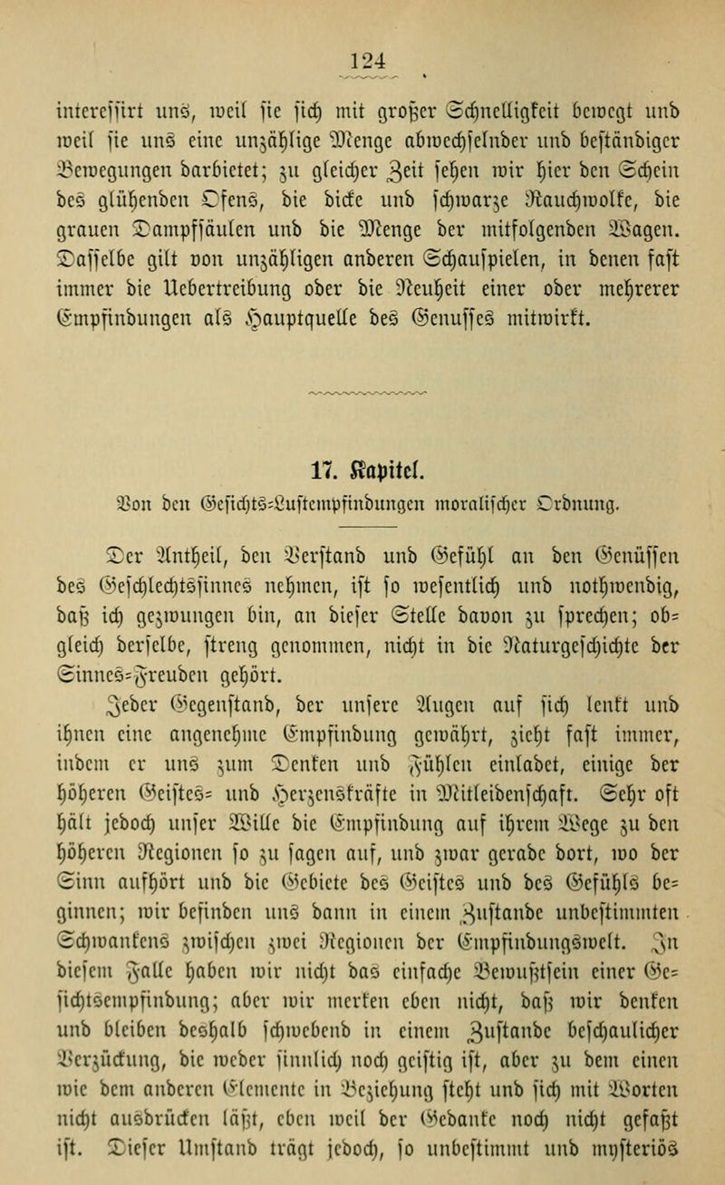 124 intereffirt unö, lucil ftc jirf) mit großer (3cf)ne(Iigfcit bciDcgt uiib raeif jie iinö eine unjäfiHge -Dcenge a6iücrf)jernber unb beftänbigcr 3?eiüegiingen bnrbictet; ju g(eid)cr ^txt feljen rair l^icr bcu (5cf)cin beö glül)cnbcn Cfcnö, bie bicfc unb icf)iüar^e Otaud)iüolfc, bie grauen 2:amp[iäu(en unb bie ?D^enge ber mitfolgenben 2Bagen. ©affetbe gilt oon unjäl^ügen anberen ©c^aul'pielen, in benen fa[t immer bie Uebertreibung ober bie S^eu^eit einer ober mehrerer ^•mpfinbungen al§ §auptquelle beö ®enuffe§ mitiüirft. 17. S^apM. 9?on bcu ®cfid}t§;Öuftcmpftnbungcn moraliid^cr Crbmmg. ©er ^2(nt^ei(, ben i^er]tanb unb ©efüljl an ben ©enüffen be§ (ik|d]Ierf)t5finncQ ncl^mcn, i[t jo lüefentlid) unb notlfnoenbig, baf5 id) gejiüungcu bin, an biefcr ©teile baoon ju fpred)en; ob= g(eid) berfclbe, [treng genommen, nid)t in bie S'laturgeid^idite bcr (Sinne5=(5reubcn geljört. ^eber C^^egenftanb, ber unfere 2(ugcu auf fid) lenft unb i^nen eine angenef;mc (impfinbung gcioälirt, jie()t fa[t immer, inbem er unö ^um Senfen unb ('^•iil)lcn eintabet, einige ber f)öf)ercn (l^ei[tcö= unb .T;ier^cn5fräfte in 9J?it(eibenld)aft. ©cl^r oft f)ält jebod) unjer SS^itlc bie ^mpfinbung auf if)rem :ii>cge ju hcn polieren [Regionen fo ju fagcn auf, unb ^loar gerabc bort, loo ber 8inn auff)ört unb bie (Gebiete bce ©cifteö unb beS ©efül^lö be= ginnen; lüir bcfinbcn unö bann in einem ,>^uftanbe unbeftinunten (£d)iüantenö ^lüifdicn ^mci Ökgioncn ber (^nupfinbungöiuett. ^n biejem ^^-alle ))abcn loiv nid)t baö cinfad)c ^eiouiltfein einer @e= fic^tSempfinbung; aber mir mcrfen eben nid)t, ba[^ mir benfcn unb bleiben beofialb jd)mebenb in einem 3^^'^^^'^ befdiaulic^er SSerjüctung, bie lucbcr finnlid) nod) gciftig ift, aber ^u bem einen mie bem anberen (^(cmentc in i^e^ie(}ung [tcl^t unb fid) mit 'il^orten nic^t auobrürfcn läf^t, eben meil bcr (^>cbanfe nod) nid)t gefaxt ift. 2)iefer Umftanb trägt jebod), fo unbeftimmt unb mijfteriöä