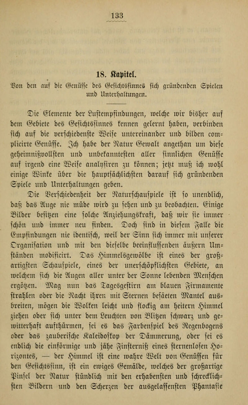 133 18. ^aplttl 3Son bcn auf bic ©cnüffc bcS @ciid)tö)innc§ ftd) grünbcnbcrt ©picien unb Untergattungen. ®ie (5'Iemente ber i?u[temp|inbungen, lüelc^e loir 6i§!^er auf bcm @e6iete beö @eU(^töjtnne§ tennen gelernt ^aben, üerbinbeu ficf) auf bie üerfc^iebenfte Steife untereiuanber unb Mlben com= pücirte (i^enüffe. ^\d) l^abe ber 'Statur @eraalt angetl^an um biefe ge^einntiBöoUften unb unbefanuteften aller finnU(^en ©enüffe auf irgenb eine S>eiie analpfiren ^u fönnen; |e|t tnu^ irf) lüol^l einige iöinfe über bie l^auptfäcJiIic^ften barauf fic^ grünbenben (Spiele unb Unterhaltungen geben. 5)ie i^erfcfjieben^eit ber i^^aturfc^aufpiele ift fo unenblic^, ha^ ba§ Singe nie mübe lüirb ju feigen unb 5U beobachten. (Sinige ißitbcr bejitpen eine foldie 5tn5ieI)ungS!raft, ba§ rair fie immer id)bn unb immer neu finben. ©od) finb in biefem ^aüt bie (Smpfinbungen nie ibentif(i^, rceil ber ©inn fid) immer mit unferer Crganifation unb mit ben biefelbe beeinfluffenbcn äußern llm= ftänben mobificirt. STaö .'oimmetSgemölbe ift eine§ ber gro^= artigften 3d)auipicle, eineä ber unerfc^öpflic|ften ©ebiete, on u)eld)em jic^ bie 3tugen aller unter ber ©onne lebenben 2Jienf(^en ergoßen. ?J^ag nun ha^ Xagc§geftirn am blauen ^virmamente ftra^Ien ober bie ükdit i^ren mit «Sternen befäeten 9}^antel au§= breiten, mögen bie Sßolfen letd)t unb flocEig am l^eitern §immel jie^en ober fic^ unter bem Seud)tcn dou :Bti^en fc^iüar^ unb ge= lüitter^aft auftl^ürmen, fei eö baö Jarbenfpiet be§ OtegenbogenS ober baö jauberifdie .v?aleibojfop ber Dämmerung, ober fei e§ enblid) bie einförmige unb \af)t J'^^f^^^^^B cine§ fternenlofen S^o- ri^onteö, — ber .'oimmel ift eine loaljre !K>elt üon ©enüffen für ben @efid)töiinn, ift ein eioigeö (J^emälbe, toelc^eö ber großartige ^infcl ber 5Tcatur ftünblid) mit ben erl^abenften unb fc^redli(^= ften i:^ilbern unb ben ©c^erjen ber au^gelaffenften '^^antofie