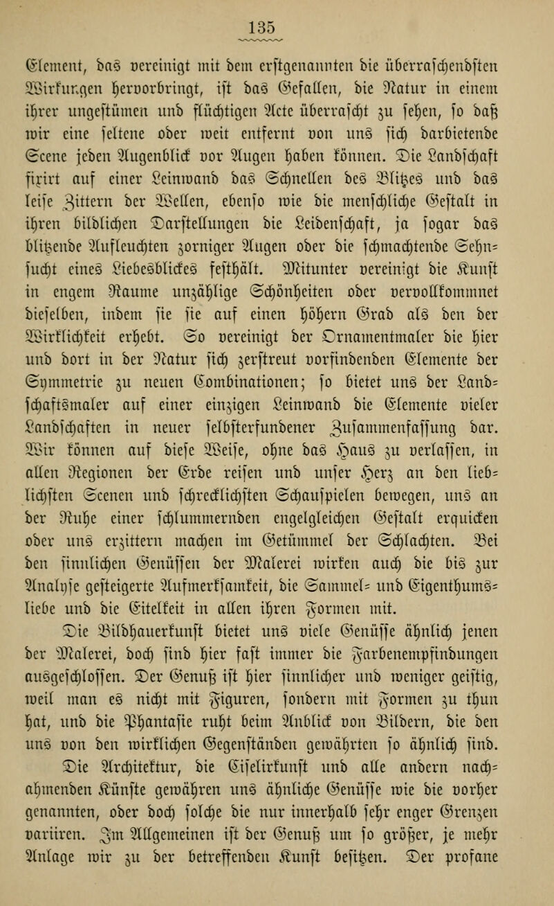 (SIcment, ha^ ocrciuiqt mit beni crftgeuaiinten bie ü6crrnfd)cnb[tcn i\>irfunc\eu ^evüorbriugt, ift ha^ Gefallen, bie dlatnx: in einem \i)vcv ungeftümcn nnb flüchtigen Stete Ü6erra]cf)t ju [el^en, ]o ba§ lüir eine fettcne ober lüeit entfernt oon nn§ jid) barbictenbe (icene jeben 5(ugenbli(f cor 9tngen !^a6en fönnen. Sie 2anb|d)aft fijirt auf einer Seiniuanb ha?-: ®d)nellen beö 33(i^eö unb ha^ Icife gittern ber 2i>e(Ien, ebenfo loie bie menfd)Iict)e ©eftalt in i^ren bitbtirfien 5}arfteUungen bie Seibenfrf)aft, ja fogar ha^ bli^enbe :}(uflcuct)ten jorniger 5(ugen ober bie fc^madjtenbe ©el^n^ fuc^t eineö SiebeSblicfeg feftl^ält. DJiitunter Bereinigt bie Äunft in engem Df^aume nnjäl^Iige ©c^önl^eiten ober üerüottfommnet biefelben, inbem fie fte auf einen pl^ern @rab alä htn ber S.Birf(id)feit ergebt. @o Bereinigt ber Crnamentmater bie l^ier unb bort in ber Statur fic^ jerftreut norfinbcnben (Elemente ber ©nmmetrie ju neuen (^'ombinationen; fo bietet un§ ber Sanb= fd)aft§maler auf einer einzigen ßeinroanb bie ©(erneute Dieter Sanb)(^aftcn in neuer felbfterfunbener 3^M'ß^iiiefttffung bar, 2.i>ir fönnen auf biefe iBeife, ol^ne baö Stian§ ju uerlaffen, in allen Legionen ber ©rbe reifen unb unfer .'oer^ an ben Iieb= lidiften ©cenen unb fc^redlic^ften ©i^aufpielen beioegen, uns an ber Otu^e einer fc^lummernben engelgleidjen ©eftalt erquiden ober uns erbittern mad)en im ©etümmel ber (Sd)(ac^ten. 23ei ben finulid)en (i)enüffen ber 5D?aIerei loirten auc^ bie bi§ jur 2(na(i)je gefteigerte Stufmerffamfeit, bie (Samme(= unb (Sigentl^umö= liebe unb bie (Sitelfeit in allen il^rcn formen mit, Sie ^Bi(bl§auer!unft bietet ung üiete @enüffe äl^nlic^ jenen ber 'OJ^alerei, boi^ finb l^ier faft immer bie ^^arbenempfinbungen auögefd)Ioffen, Ser ©enu^ ift l^ier finntii^er unb raeniger geiftig, loeil man eg nid)t mit ^g-iguren, fonbern mit formen ^u t^un Iiat, unb bie -^l^antafie rul^t beim 5(ublid üon Silbern, bie hm uuö Don ben roirflic^en ©egenftänben geioä^rten fo äl^nlic^ finb. Sie 5lr(^iteftur, bie ß^ifelirtunft unb alle anbern na(^= alimenben Äünfte geiüä|ren unä ä^nli(^e (Senüffe toie bie oorl^er genannten, ober boc^ folc^e bie nur innerl^alb fel^r enger ©renken oariiren. ^^m Stilgemeinen ift ber @enu^ um fo großer, je me^r Stnlage luir ^u ber betreffenben .tunft befi^en, Ser profane