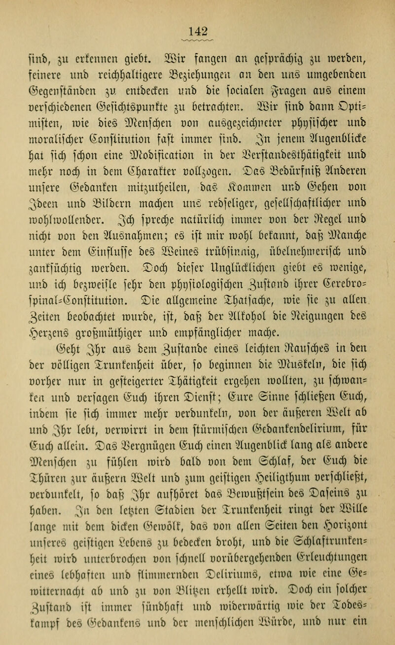 finb, 511 erfennen giebt. 3[Bir fangen an geipräd)ig 511 raerben, feinere unb rcid)l^a(tigere ^cjicl^ungeu an hm iinö umgebenben ©egcnftönbcn ^u cntbecfcn unb bie focialen ^-ragen auö einem t)erfrf)icbenen @e[id)tSpunfte ju betrachten. 2Bir finb bann Opti= miften, raie bieg ?0^enfc^en Don aiiQgejcic^neter p^i)fifd^er unb moraüic^er (?onfliiution faft immer finb. ;^\n jenem 5üigenOüde |at fid) fc^on eine 50lobification in ber iserftaubeötf)ätigteit unb me^r noc^ in bem ß^arafter rottjogcn. ®a§ iBebürfni^ 3(nberen unfere (l^ebanfcn mit;,ut§eilcn, ba?- kommen iinb ®c^en von 2,been unb Silbern mad)en unc rebfeliger, gefeUfdiaft(id)er unb lüofihuoticnber. ^d) fprec^e natürlid) immer üon ber Dtegel unb nid)t Don hcn ^lucna^men; c§ ift mir rao^I bcfannt, ba^ lHknd)e unter bem (Sinftuffe be§ 2[öeine§ trü6finnig, ü6clnc()merifd; unb janffüd)tig werben, ^od) biefer Ung(üdlid)cn gieOt ed roenige, unb id) bejraeifle fel^r ben p^gfiologifdien ,3^i[^ö^^^ ^^^'^^ (5crebro= fpinaI'(?onftitution. 5)ie aUgemcine Xbalfadie, loie fie ^n allen. 3eiten beobachtet lüurbe, ift, bafj ber ^:?üfo^o( bie 9^eigungen be§ ^^erjeuö groBmüt^iger unb empfängüdjer mac^e. @e|t 3|r au§ bem 3uftanbe eine§ teic§ten 9taufcf)eS in htn ber üölligen Xrunfenl^eit über, fo beginnen bie ^hiStehi, bie ficf) üorfier nur in geftcigerter X^ätigteit ergeben roollten, ju fd)iüan= t'cn unb ücrfagen (5uct) ifiren 2)ienft; ©ure ©inne fc^Ue|en (SucJ), inbem fie fic^ immer mel^r üerbunfeln, von ber äußeren Jl>ett ab unb 3§r lebt, oerroirrt in bem ftürmifd)cn (5^ebanfcnbe(irium, für euct) allein. 2)a§ Vergnügen (Sud) einen '^(ugenblid taug a(e anbere 2Jienfc{)en ^^u füllten mirb balb oon bem (Schlaf, ber (Sud) bie Xl^üren ?,ur äußern 2öclt unb jum geiftigen .s>iligt^um uerfcl)Iie^t, oerbunfelt, fo bafj ^^r aufl)öret ba? i^ciuußtfein beö 2)afeinä ju ^aben. ^n ben letzten ©tabien ber Xrunfenl^eit ringt ber aBiüe lange mit bem biden Ci^eiuölf, baö üon allen Seiten hm .pori.^ont unfereö geiftigen Vebcnö ^,u bebeden brol)t, unb bie ©d)laftrunfen= lieit loirb untcrbrod)cn von fd)ncll uorübcrgcljeuben (^:rleud)tungen eines leb^oftcn unb flimmernben 2)cliriumä, etroa rote eine @e= n)ittcrnad}t ab unb ^u uon ^Mil?cn cr()cllt mirb. ^od) ein folcf)er ^uftanb ift immer fünbljaft unb luibcriuärtig mic ber Xobeö= tampf beö ©ebanfenö unb ber menfc^lic^en ÄUirbe, unb nur ein