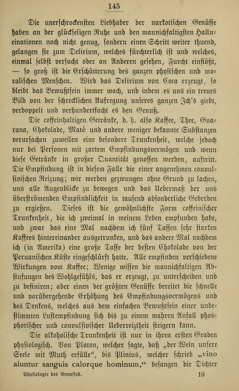 S)ie unerfc^rodenften Siebl^aber ber narfotiic^en (Menüffe l^aben an ber glüd[eligen Uiiif)t unb ben mannirf)faltig[ten S'^taliu- cinationen noc^ nic|t genug, fonbern einen ©cEiritt weiter t^uenb, gelangen fie ^um £>e(irium, raelc^eö fürrfiterlic^ ift unb lüelcöes, einmal )el6[t t)erfud)t ober an 5lnberen gefeiten, '^nxdjt einpBt, — fo gro§ ift bie ©rfc^ütterung beS ganzen p§i)fifd)en unb nio= ralifc^en ^enfd}cn. äBirb baö Setirium oon C^oca erjeugt, )o bleibt ha§ ^öeiüu^tfein immer roacE), unb inbem eä un§ ein treueö ^i(b oon ber fc^rerflicEien 5tufregung un[ere§ ganzen ^c^'ö giebt, üerboppelt unb oerl^unbcrtfac^t c3 ben G>cnu^. S)ie coffeinljaltigen (iietränte, b. I;. alfo Ä'affee, 'X^ee, ©na: rana, ß^ofolabe, ^^ate unb anbere tneniger befannte ©ubftanjen Derur[ad}en juiueilen eine befonbere ^runfenl^eit, raelc^e jeboc^ nur bei '^er[oncn mit jartem ©mpfinbungQüermögen unb lücnn biefe ©etränte in großer Oaiantitöt genojfen lucrbcn, auftritt. £)ie ©mpfinbung ift in biefein ^alle bie einer angenel^men conöuI= ftüifd)en Oteijung; rair raerben gejirungen ol^ne ©runb ju larfien, unö alle 3tugenblide ju bcmegen unb itaQ Uebermaf^ ber un§ fiberftrömenben ©mpfinblic^feit in taufenb abfonberlid)e ©eberben §u ergießen. S)iefe§ ift bie geit)ö^nlid)fte Tvorm coffeinifc^er S;run!en!^eit, bie id) jiueimal in meinem 2tbm empfunben l^abe, unb ^raar ha§i eine üJlal nad)bem iÖ) fünf Waffen fel^r ftarfen Äaffeeö ^intereinanber auSgetrunfen, unb baS anbere 5)ia( nad)bem ic!^ (in 5Imeri!a) eine gro^e Xaffe ber bcften (J^ofolabc uon ber ^eruanifc^en Äüfte eingefd)Iürft ^atte. Sitte empfinben Derfd)iebene 2öir!ungen com 5?^affee; Söenige miffen bie mannic^faltigen 5lb= ftufungen be§ 2I>o]^lgefül^l§, ha§ er erzeugt, ju unterfc^eibcn unb §u befiniren; aber einen ber größten ©enüffe bereitet bie fdjuette unb Dorüberge^enbe ©rpl^ung be§ (Smpfinbungänermögenö unb beä ®enfen§, iceldieö au§ bem einfad)en 3?eiDu^tfein einer unbe= flimmtcn Suftempfinbung fid) biö ju einem maleren 5tnfatt pl^Oö= p]^orifd)er unb connulfiüifc^er Ueberreijtljeit fteigern fann, SDie al!o!§olifd)e ^runfenl^eit ift nur in i|ren erften @raben pl^i)fioIogifd). 3]on ^aton, loeldier fagte, ha^ „ber 25>ein unfere ©eele mit 9Jhuf; erfütte, bi§ ^^Iiniu§, luelc^er fd)rieb „vino aluntur sanguis calorque hominum, befangen bie S)id)ter 5p^l)[to[ogte be» ©enuffeS. 10