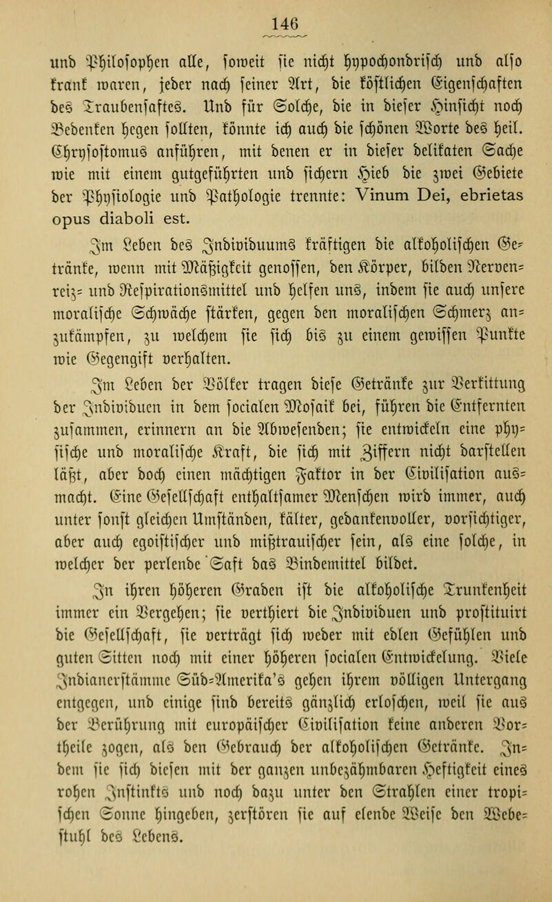 unb ^^^l^ilofop^cn alle, foraeit fic mrf)t |i)poc^onbrifd) unb alfo franf raaren, jeber nacf) feiner 9trt, bie !öftUcJ)en (Sigeufd)aften be§ 2;rau6enfafteö. Unb für <3olä)t, bie in biefer .s^infic^t noc^ 33ebent'cn liegen fotften, fönnte ic^ aud) bie fc^önen S'ßorte be§ fieil. (S^riji'oftomuö anführen, mit benen er in biefer bclifaten (Badje toie mit einem gutgefü!^rten nnb fid)ern §ieb bie jraet @ebtete ber ^^^f)i)fiologie unb '^atl^ologie trennte: Vinum Dei, ebrietas opus diaboli est. 3m Seben be§ 3^^o^^^^§ frdftigen bie alfo^olifdien ®e? tränke, rocnn mit >Diäßig!cit genoffen, ben Jlörper, bitben ^f^erücns rci^= unb D^cefpirationSmittel unb fictfen un§, inbem fie au(^ imfere morafifcf)e ©rf)n)äc^e ftärfen, gegen ben moralifct)en ®d)merj an= jutämpfen, ju it)eld)em fie ficf) biS ^u einem geraiffen fünfte rcie ©egengift üer^alten. 3m ^eben ber ^^olfer tragen biefe ©etränfe jnr 3?erfittung ber ^ui'^iDibucn in bem focialen 9Jiofai! bei, führen bie Entfernten jufammen, erinnern an bie ^Ibmefenben; fie entroideln eine p!^9= fifrf)e unb moralifcbe Äraft, bie fic^ mit 3^ft^^ nirf)t barftellen läRt, aber borf) einen mäct)tigen ^attor in ber (Sioilifation au§= mnc^t. (Sine 65efe[Ifrf)aft cnt^ttfamer ^J^enfc^en lüirb immer, aucf| unter fonft gleid)en Umftänben, !ä(ter, gebanfenüoUer, norfic^tiger, aber aurf) egoiftifcber unb mif?trauif(^er fein, alS eine fotd)e, in roeldier ber perlenbe (5aft ba§ 2.Mnbemittel bilbct. 3n il^ren pJ)eren (3iraben ift bie atfol^oIifrf)e Xrunfenl^eit immer ein 33erge]^en; fie oert^iert bie ^nbioibuen unb proftituirt bie (^efellfrf)aft, fie nerträgt fic^ mcber mit eblcn ÖJefiUjIen unb guten Sitten nocf) mit einer I)ö|eren fociaten (intiuidelung. ^Uete 3nbianerftämme ©üb=3tmerifa'Q gelten i^rem DÖUigen Untergang entgegen, unb einige finb bereits gnn^tid) cr(ofd)en, meil fie au§ ber :i^erii^rung mit curopäifd)cr (^initifation feine anbercn i^or= t^eite sogen, a(ö ben (Mcbraud) ber a(to^o(ifd)en (^etrönfe. ^n= bem fie fid) bicfen mit ber ganjen unbc^^älmbaren .S^cftigfcit eineä ro^cn 3'iftinftö unb nod) ba^^u unter ben Straften einer tropi= fd)en (Bonne f)ingcben, jerftörcu fic auf clenbe 5ii^cife ben äöebe^ ftufil bcö Sebenö.