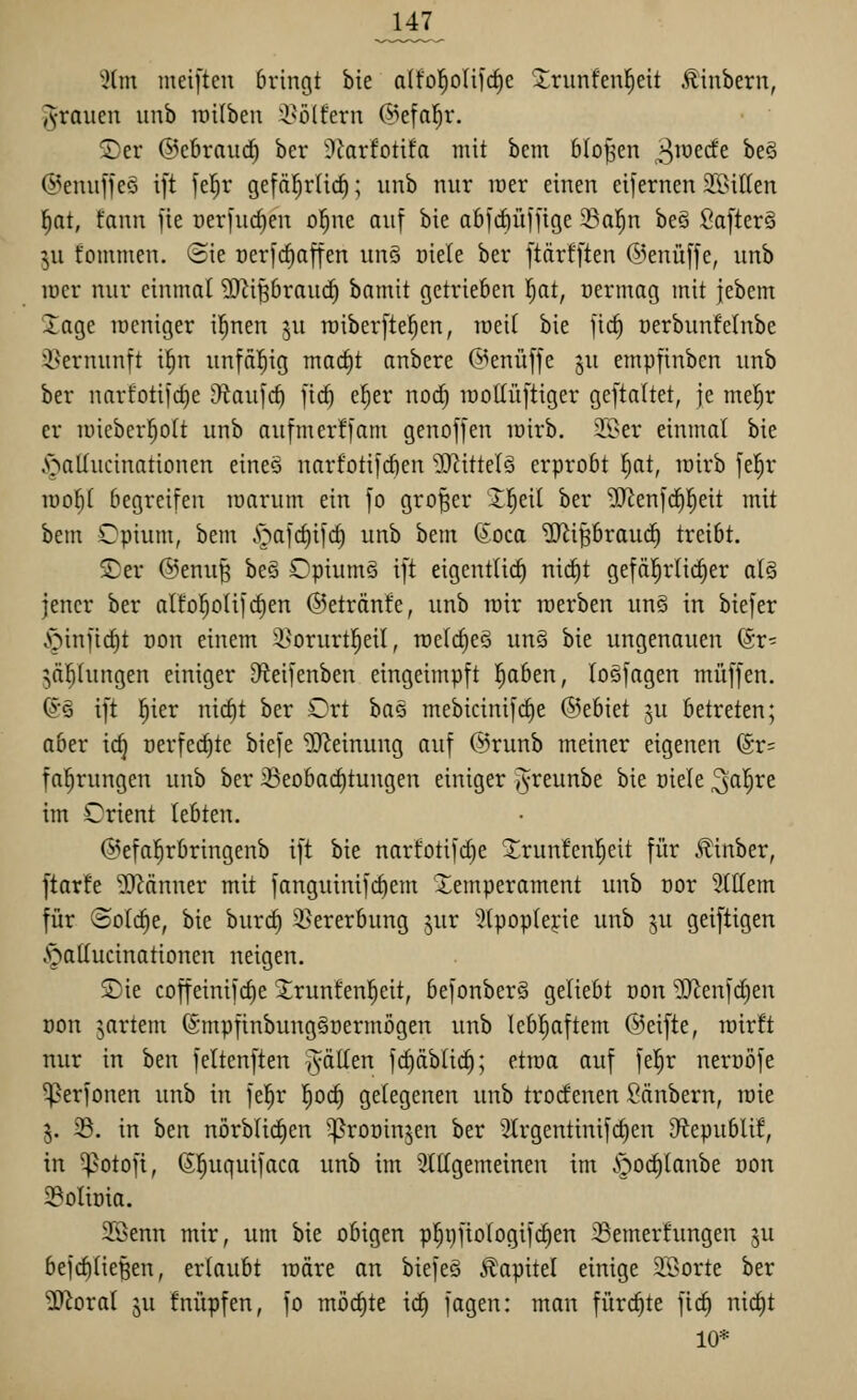 Jl47 5(m metften bringt bie alfol^olifdie Xrunfen|eit Äinbern, i^rauen unb lüilbeu i^olfern @efa!^r. ®er @c6rau(^ ber ilfarfotifa mit bcm bloßen ^loecfe beö @eniiffeö ift feljr gefä^rlid); unb nur lüer einen eifernen JßiKen l^at, fann ]ie oeriurfien ol^ne auf bie abfcfiüffige 33a]^n be§ SafterS 5U fonimen. @ie Der]c^afien unö öiele ber ftärfften @enü[[e, unb lüer nur einmal ?0^iprauc^ bamit getrieben Ijat, üermag mit jebcm 2;age loeniger i|nen ju raiber[te^en, roeif bie fic^ üerbunfeinbe i^ernunft i!^n unfftl^ig mac^t anbere @enüffe ju empfinben unb ber narfotifcfie 9tau]c^ fic^ e^er noc^ lüoUüftiger geftaltet, je mel^r er u)ieberf)o(t unb aufmerffam genoffen lüirb. 3.9er einmal bie ^^aUucinationen eineö narfotifcfien ?[RitteI§ erprobt l^at, rairb je|r iuo^( begreifen loarum ein fo großer Xf)di ber ^enfrfil^eit mit bem Opium, bem i^afct)i[c^ unb bem ßoca '3}liBbrauc^ treibt. 2)er @enu^ beö OpiumS ift eigentlich nid)t gefäl^rüc^er alä jener ber alfol^oUfcfien ©etränfe, unb loir roerben un§ in biefer .^infic^t üon einem 'i'orurtl^eil, roelc^eS un§ bie ungenauen ©r- 5ä|hingen einiger iHeifenben eingeimpft l^aben, loefagen muffen. (yö ift l^ier nic^t ber Ort ha§ mebicinif(^e ©ebiet 5U betreten; aber ic^ Derfed)te biefe Meinung auf @runb meiner eigenen (5r= fa^rungen unb ber ^eoba(i)tungen einiger ^reunbe bie oiele ^al^re im Orient lebten. @efa!^rbringenb ift bie narfotifc^e 2;run!en|eit für ^inber, ftarfe ^Tl^änner mit fanguinifct)em Temperament unb Dor 5(llem für ©olc^e, bie burc§ 3>ererbung jur 3(pop(eyie unb ju geiftigen .^atlucinationen neigen. Sie coffeinifctie 5lrunfen!^eit, befonberä geliebt von ^enfd)en Don jartem (Smpfinbuuggüermögen unb lebhaftem ©eifte, mirft nur in ben feltenften T^äden fd)äbti(^; ettoa auf fel^r nerüöfe ']}erfonen unb in fel^r |oct) gelegenen unb trocfenen Säubern, raie j. 33. in htn nörbli(f)en '^rooin^en ber 3lrgentinifc^en Otepublif, in ^otofi, 6!^uquifaca unb im 3ltlgemeinen im i^oc^lanbe üon 39oliüia. 3Benn mir, um bie obigen p]^i)fiologif(^en 33emer!ungen ju beferließen, erlaubt märe an biefeö Kapitel einige 3Sorte ber 3)'^oral ju fnüpfen, fo möchte icE) fagen: mau fürchte fic^ nid^t 10*