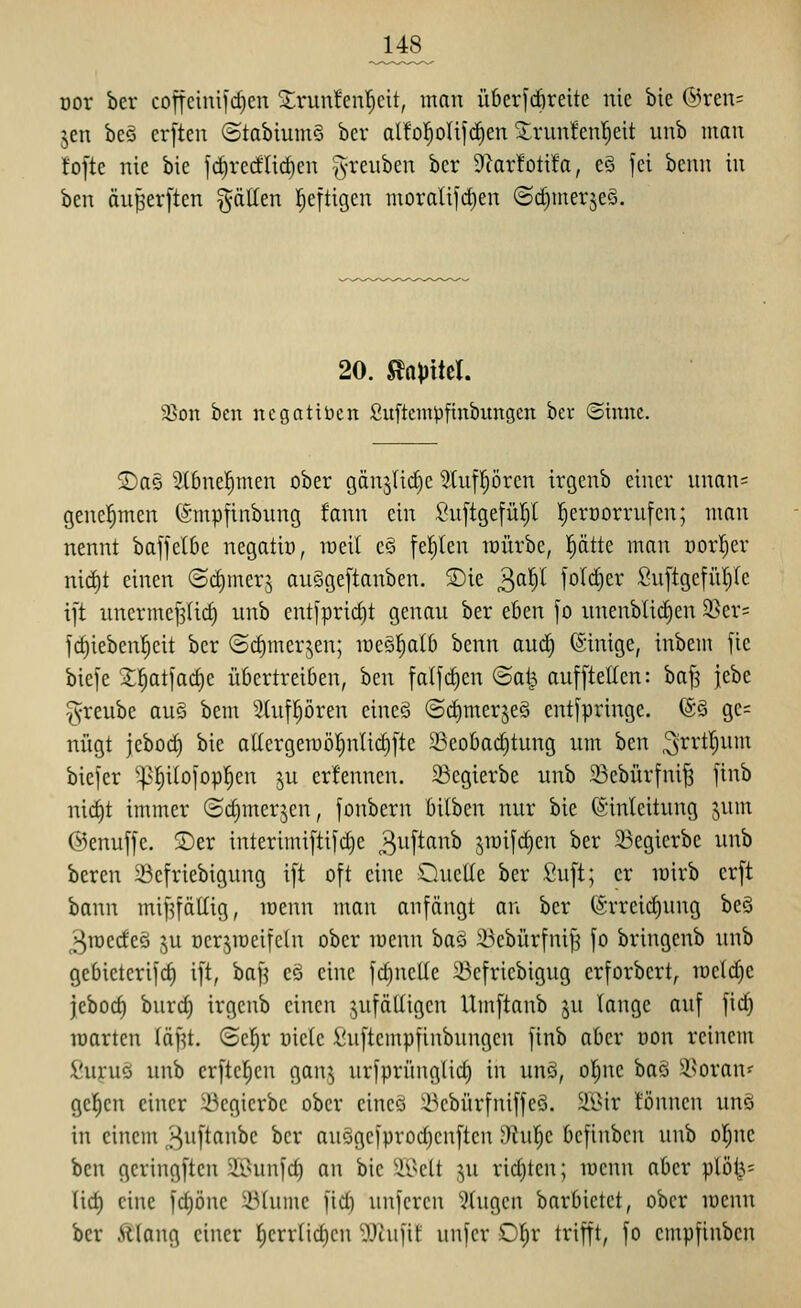 oor ber coffcinifcfien ^runfenlcit, man überfcöreite nie bie @ren= jen beä erften ©tabiumS bcr aI!o!^olifd£)en Srunfenl^eit unb man fofte nie bie fc^recflicf)en g-reiiben ber Üiarfotifo, eS fei benn in ben duferften gälten l^eftigcn inoralifd)en ©d)inerje§. 20. Slapttcl. 95on ben ncgntiDen Suftcmpftnbungcn bev ©inne. 5Das 2t6ne|men ober gänjiidic 5lufpren irgenb einer unans genehmen (Smpfinbnng fann ein :^n[tgefür}l l^eroorrnfcn; man nennt baffel6e negatin, raeil eö feilten mürbe, l^ätte man üor!)er nid)t einen ©dimerj auSgeftanben. 3)ie ^a^l fol^er Sn[tgefii!)Ie i[t unerme|Ii^ unb entfprirf)t genau ber eben fo unenblicfien 25er= jrf)ieben!^eit bcr ©^merjen; meS^alb benn aud) Einige, inbem fie bie)e X^atjad)c übertreiben, hm falfc^en ©al^ aufftelfen: baj3 itht greube au§ bem Stufpren eines (S(t)merje§ entfpringe. @S gc= nügt jcbod) bie atlcrgemol^nlidifte 23eobad)tung um ben 3i^rt|um biefcr ^-|-^()i(oiopf)cn ju erfennen. 23cgierbe unb 33ebürfnij3 finb nid)t immer ©djmerjcn, fonbcrn bilben nur bie Einleitung jum ©enuffe. $Der interimi[tifc^e 3^[^^^ ^mifdien ber 23egierbe unb bereu Scfriebigung i[t oft eine Quelle ber Suft; er mirb erft bann mif^fättig, menn man anfängt an ber (Srreid)ung beö 3njedeö ju oerjireifehi ober menn baö iBebürfni[3 fo bringenb unb gebieterifd) ift, baf^ eö eine fd)ncUe 23efriebigug erforbert, iücld)e jebod) burd) irgenb einen .^ufälligen Umftanb ju lange auf fic^ martcn läf^t. (Scl^r üielc ;[!uftempfinbungen finb ober oon reinem fiujuei unb er[tc|en gan^ urfprünglid) in unS, ol^ne ba§ S^oran«' gelten einer 23cgierbe ober eincQ ^^cbürfniffeS. älMr tonnen unö in einem ^uftanbe bcr auögcfprodjcnftcn ;')hir)e bcfinbcn unb oI;ne ben gcringften Sßunfd) an bie $EBett ^u rid)tcn; mcnu aber plö^= lid) eine fct)öne iMumc fid) unfcren ''Xugcn barbietet, ober menn ber Älang einer f)errnd)cn Wa\]\i unfcr Or;r trifft, fo empfinben