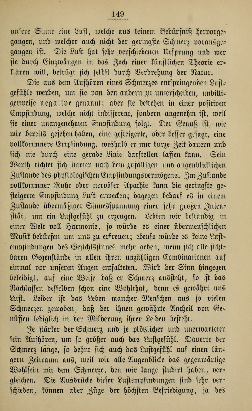 JA9_ iin[ere ©iiine eine ^n']t, loelc^c a\\§ feinem ^ebürfni^ l^erüorge= gangen, nnb iüeld)er and) nic^t ber gering[te ©d^mer,^ Doraucige= gangen i[t. S)ie Su[t |at fel^r Derfcf)iebenen Ursprung unb roer fie burrf) ©injraängen in ba§ 3°^ ^i^^^^-* fünftüc^en ^l^eorie er= flären luiü, betrügt [ic^ [elbft burd^ 9]erbre|nng ber D^otiir. Sie au§ bem 3(ufpren eines ©rfimerjeS entfpringenben Su[t= gefü^le lüerben, nm [ie üon hm anbern ju unterfc^eiben, unbiKi= gerroeife negatiöe genannt; aber fie beftel^en in einer pojitiüen (Smpfinbung, n)eld)e nid)t inbifferent, fonbern angenei^m ift, raeil fie einer nnangenel^men (Smpfinbung folgt. S)er @enu^ ift, roie lüir bereits gefeiten ^ben, eine gefteigerte, ober beffer gefagt, eine t)oEfommnere ©mpfinbung, loesl^alb er nur furje 3eit bauern unb fic^ nie burc^ eine gerabe Sinie barftellen laffen fann. ©ein 2Sert!^ richtet [\d) immer nac§ bem zufälligen unb augenblicf(irf)en ^uftanbe be§ pl^gfiologifdien (Smpfinbung§üermögenö. ^m ^uftanbe öoUfommner Ohil^e ober nerüöfer 3(patl^ie fann bie geringfte ge= fteigerte (Smpfinbung Suft erroecfen; bagegen bebarf e§ in einem 3uftanbe übermäßiger ©inneöfpannung einer fel^r großen ^nttn= fität, um ein Suftgefüp ju erzeugen, bebten wir beftänbig in einer SBelt ooll .^armonie, fo raürbe eS einer übermenfc^lic^en ?0^ufi! bebürfen um unS §u erfreuen; ebenfo würbe e§ feine Suft= empfinbungen beö ©efic^tSfinneS mt^v geben, toenn fic^ alle fid^t= baren ©egenftänbe in allen il^ren unjä^ligen Kombinationen auf einmal oor unferen klugen entfalteten. Söirb ber ©inn l^ingegen beleibigt, auf eine Sßeife baß er ©d^mer^ auSftei^t, fo ift baä D^ad^laffen beffelben fcl)on eine 3[Bo^ltl§at, benn eö geroäl^rt un§ Suft. Seiber ift ba§ Seben mancher ^enfc^en au§ fo üielen (Sc^merjen gerooben, baß ber il^nen geraäl^rte 3lntl§eil oon @e=. nüffen lebiglic^ in ber ?[Rilberung il^rer Seiben befte^t. 3e ftärfer ber ©c^merj unb je plö^lic^er unb unerroarteter fein Sluf^ören, um fo größer auc§ ha§ Suftgefül^l. SDauerte ber <Sc{)merj lange, fo be|nt fid^ au(f) baS Suftgefül^l auf einen län= gern Zeitraum au§, lüeil rcir alte 3tugenblide ha^ gegeniuärtige SBol^lfein mit bem ©c^merje, ben roir lange ftubirt !^aben, Der= gleid^en. 5Die SluSbrürfe biefer Suftempfinbungen ftnb fel^r t)er= fcf)ieben, fönnen aber ^viQ,t ber Iiöc^ften 33efriebigung, ja beö