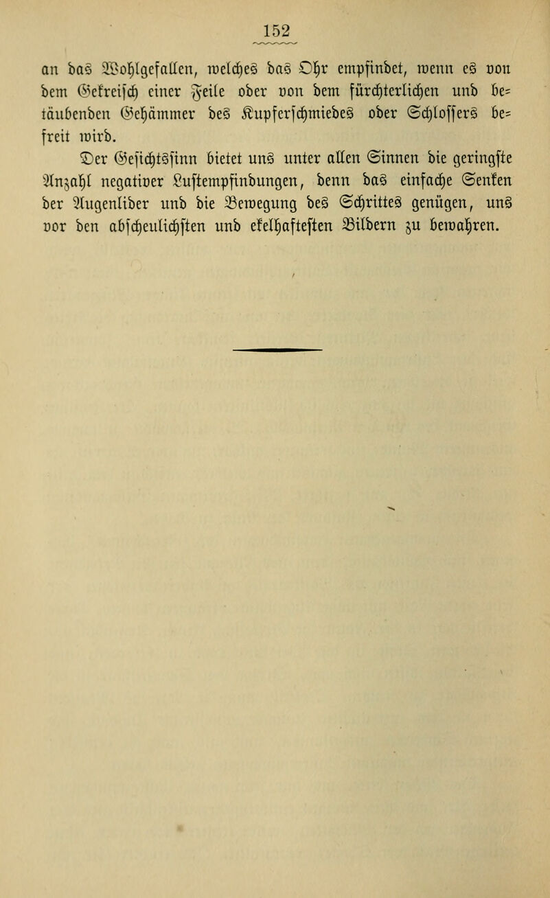 an h(i§> 3A>o]^(9efalIen, welches ha^ £>^x cmpfinbet, wenn e§ oon bem ©cfreifrf) einer ^^eile ober uon bem [ürrf)terli(i)en unb k= täubenben ®e|ämmer be§ ^upferfcfimiebe§ ober @c^lo|fer§ 6e= freit lüirb. ©er ©eficfitSjinn bietet unö unter allen (Sinnen bie geringfte Slnja^I negatiüer fiuftempfinbungen, benn ba§ einfarf)e ©enfen ber 5Iugenliber unb bie 23eroegung be§ @(i)ritteä genügen, un§ üor ben abfct)eutic§ften unb efelfiafteften Silbern ju beiüal^ren.