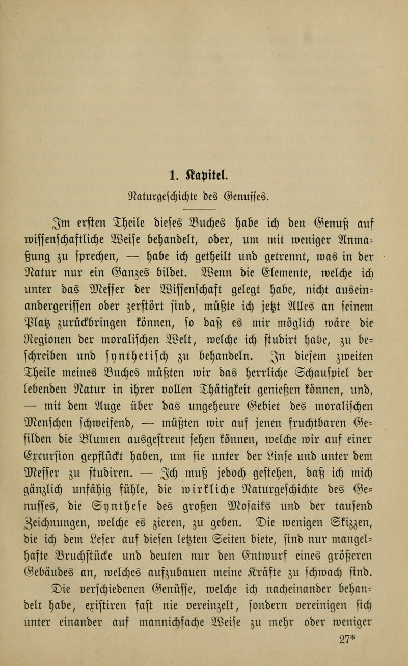Siiaturgefd^id^te be§ @enuffe§. ^m erften Xl^eile biefe§ 3Buc^e§ l^abe irf) ben @enu^ auf TDiffenfrfiattlicfie 2Beife bel^anbelt, ober, um mit meniger 5lnma^ |ung ju fprec^en, — ^abe i^ get^eilt unb getrennt, raa§ in ber S^iatur nur ein ©anjeS bilbet. 2öenn bie (Elemente, n)el(^e id) unter ba§ Keffer ber S[öiffenfcf)oft gelegt l^abe, ni(^t au§ein= anbergeriffen ober jerftört finb, mü^te icf) je^t 5(Uc§ an feinem ^la^ jurürfbringen !önnen, fo ba^ e§ mir möglief) loäre bie &iegionen ber moralifd^en Söelt, meldte ic^ ftubirt l^abe, ju be= fc^reiöen unb fgntl^etifcf) ju öel^anbeln. 3 biefem ^raeiten Steile meinet 23uc§e§ müßten loir ha§ ]^errlid)e Sc^aufpiel ber lebenben 5Jlotur in i^rer ootlen J^tig!eit geniefseu !önnen, unb, — mit bem 5Uige über baö ungel^eure (Sjebiet be§ moralifdien ?!JtenfcE)en fc^roeifenb, — müßten mir auf jenen frucf)tbaren (55e= filben bie 23lumen au^geftreut fe^en fönnen, toelrfie mir auf einer ©ycurfion gepflüdt l^aben, um fie unter ber l'infe unb unter bem Keffer ju ftubiren. — 3^ ^^^t ieboct) geftel^en, baft icb mirf) gänjlid^ unfäfiig fü^Ie, bie roirflid)e 9kturgefct)id)te beS @e= nuffeä, bie ©pnt^efe be§ großen ^ofai!§ unb ber taufenb 3eid)nungen, meiere e§ jteren, ^u geben. ®ie wenigen (Sfijjen, bie ic^ bem ßefer auf biefen legten (Seiten biete, jinb nur mangels l^afte 53rurf)|tücfe unb beuten nur ben (Sntmurf eineö größeren @ebäube§ an, roelrfieg aufzubauen meine Gräfte ju fd^mact) finb. 3)ie oerfct)iebenen ©enüffe, meiere irf) nacbeinonber bellen- belt l^abe, ejiftiren faft nie oereinjelt, fonbern Bereinigen fic^ unter einanber auf mannictifac^e 2ßeife ju me^r ober meniger 27*