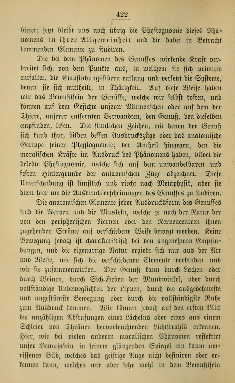 422^ (netct; jcljt bleibt uns noc^ übrig bie -^l^pfiognomie biefcö ^l^ä= nomenö in il^rcr 3ÜIgcmcinr)cit unb bie babei in i8etrad)t fomtucuben (Slentcntc jii [tubiren. SDie bei bem ^|änomen beö ©euuffee luirfenbe Äraft Der= breitet [icf), dou bcin '^>unt'te auö, in iüelct)em fie [ic^ primitiü entfaltet, bie (Sinpfinbungöfibcrn entlang unb üerjetpt bie ©ijfteme, benen fie [id) mitt^eitt, in '5:ptigfeit. 3(uf btefe Söeije l^aben lüir bas iBeiru^tfein ber ©enüffc, iüeld)e wir [elbft toften, unb tonnen auf bem ®efirf)te unferer ^J^itmenfc^en ober auf bem ber Xl^iere, unferer entfernten 33erioanbten, ben @enu^, ben biefelben empfinben, lefen. S)ie finnlic^en ^d(^m, mit benen ber @enu^ fid) funb tl^ut, bilben beffen ^luobrucfSjüge ober bas anatomifd)e (Merippc feiner -^^ijfiognomie; ber 3tnt|ei( l^ingegen, ben bie moralifc^en Gräfte im Sluebrud beä ^pnomeng l^aben, bilbet bie belebte ^]^t)fiognomie, inctc^e fid) auf bem unroanbetbaren unb feften ,'öintergrunbe ber antaomifc^en ^üqt abjeidjnet. ©iefe Unterfd)eibung ift tünfttic^ unb ricd)t nad) 'ü)^etap^i)fif, aber fie bient l^ier um bie 2tuQbrudeerfd)einungen beg ©enuffeö ju ftubiren. ©ie anatomifd)en (Elemente jeber ^tusbrudsform bes @enuffeg finb bie 9terDen unb bie ^Hiusfeln, loelc^e je nad) ber Ü^atur ber üon ben peripf^erifc^en 9ieröen ober hcn Dierücncentren il^nen guge()enben ©tröme auf uerfd)iebene äßeife beioegt loerben. Äeine 23cir)cgung jebod) ift d)arafteriftifd) bei ben angenehmen ISmpfin^ bungcn, unb bie eigenartige i)^atur ergiebt fid) nur aus ber %xt unb Söeife, inic fid) bie ucrfd)iebenen Elemente oerbinben unb lüie fie ^yUfammeniüirfcn. 2)cr Wenuf^ fann burd) iiad)en ober burd) Ä^cinen, burd) (3id)=^^)ebcn ber 'OJhinbiuinfci, ober burd) DoUftänbige Unbeioeglic^fcit ber !Öippen, burd) bie au5gebel)ntefte unb ungeftümftc :i)ciDegung ober burd) bie üoUftänbigfte 9'iul^e jum ^ituöbrud fommen. :ilUr tonnen jebod) auf ben erften ^lid bie un^äl)ligen ^tbftnfungcn eines l'äc^elns ober eines auö einem <Sd)(cier uon Xl^räncn ()eri)or(cud)tenbcn \!id)tftraf)ls erfennen. .^icr, lüie bei oielen anbercn mora(ifd)en ^^I)(inomen refleftirt unfer :ikiüuf^l|ein in feinem glän.^cnbcn Spiegel ein faum um= riffcnes 23ilb, iüc(d)eö bas geiftige 5iuge nid)t bcfinircn ober er= tenncn tann, iücld)eö loir aber fcl)r loof)! in bem 23eiüu^tfcin