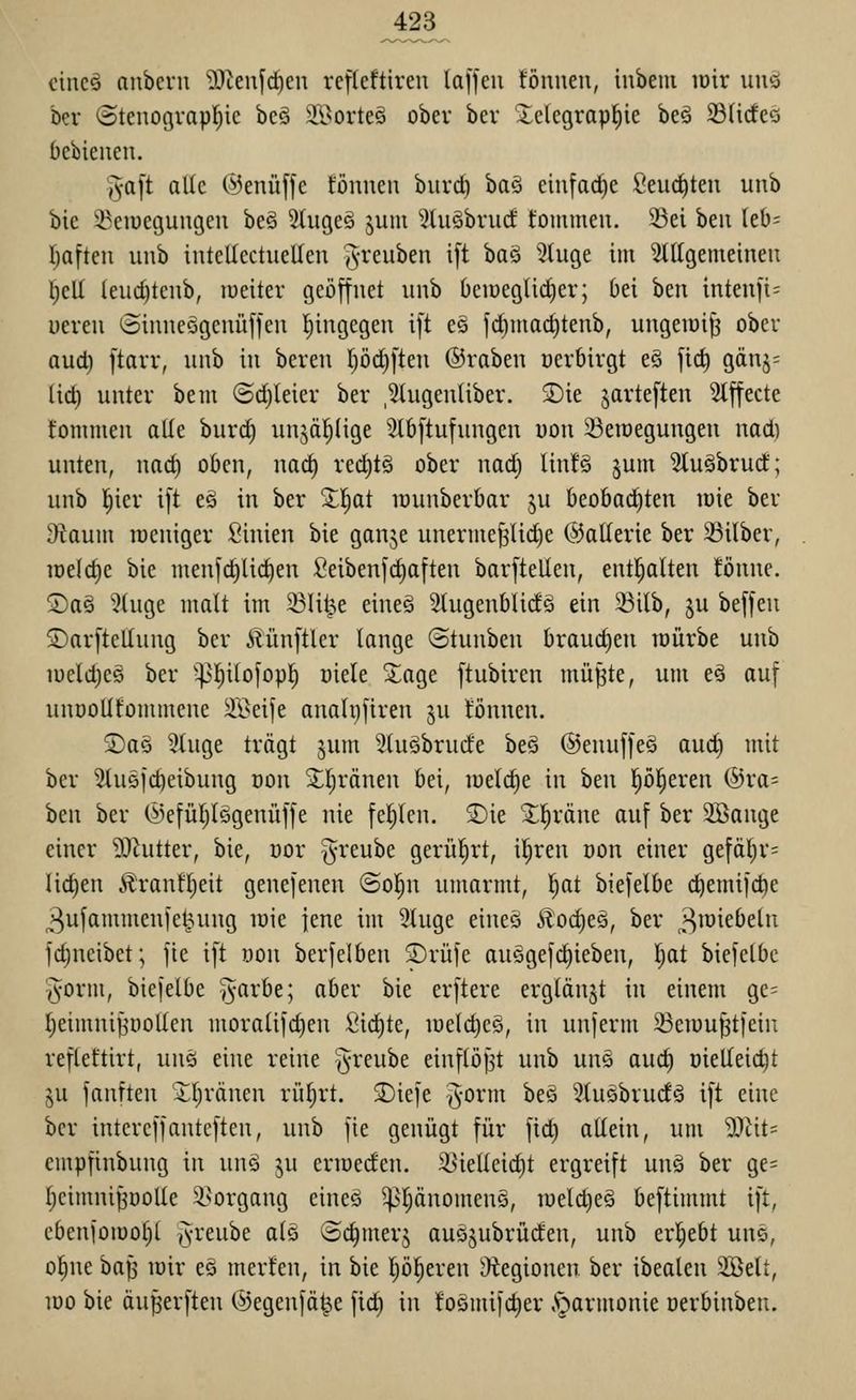 cincö nnbcrn D^teufdien refleftireu laffeu tonnen, inbem lüir unö Der (Btenogvapl^ie beö äBorteö ober bev 5:elegrap^ie beö S3(i(feQ bcbienen. ,3-a[t alle (^enüffe fönnen burd) baä einfache Seuc^ten unb bie ^eiuegungen be§ ^tngeä §um 3tu§bru(f tommen. S3ei ben lel)= I)aften unb intellectuellen j^-renben i[t ^a^ ^tuge im Stlfgemeinen l^eU (eud)tcnb, lueiter geöffnet unb Oeiuegtid)er; Oei ben inten)i= ueven Sinneögenüffen Ijingegen ift es fd)niad)tenb, ungewiß ober aud) ftarv, unb in beren I)öd)ften ©raben üevbivgt eö fii^ gänj= (id) unter bem @d)Ieier ber ,3higenliber. 5)ie jarteften ^tffecte t'onnnen alle burd) unjäljüge ^2lb[tufungen uon ^eraegungen nad) unten, nad) oben, na^ rec^tö ober nad; linf§ ^um 5lu§brud; unb l^ier ift eä in ber 2;!^at lüunberOar ju beobad)ten loie ber Otaum raeniger Sinien bie ganje unernie^lidje ©allerie ber 23ilber, iDe(d)e bie menfc^tid^en Seibenfdjaften barftellen, entl^alten !önnc. ®a§ '^luge malt im 231it^e eineö 5tugenblidö ein 23ilb, ju beffen ©arftellung ber Äünftler lange «Stunben Oraudien loürbe unb iüeld)eö ber '^^l^itofopl) üiele Xage ftubiren mü^te, um eä auf nuDollfommene 3Beife anahjfiren ^u tonnen. ©aö ?luge trägt jum 5(uöbrucfe be§ ®enuffe§ aud) mit ber 5tuöfc^eibung oon 3;;l;ränen bei, welche in hm p|eren (gra- ben ber (iiefüljlögenüffe nie feljlcn. 2)ie ^^räne auf ber 2öange einer ?Ohitter, bie, oor greube gerüfirt, il^ren oon einer gefäl)V= liefen 5?:ranfl)eit genefenen ©ol^n umarmt, l)at biefelbe c^emifd)e 3ufammenfe^nng loie jene im 3tuge eines Äod)eQ, ber „»^löiebeln fd)neibct; fie ift uon berfelben ©rufe auögef(^ieben, I)at biefelbe T^orm, biefelbe §arbe; aber bie erftere erglänjt in einem ge= f)eimni^'üoUen moralifd)en Sichte, loelc^eö, in unferm 23en)u^tfein reflettirt, unö eine reine greube einflößt unb unö auc^ üietleic^t §u fanften 2;i)ränen rülirt. ®iefe §0^'^ ^^^ 5iuäbrudö ift eine ber intcreffanteften, unb fie genügt für fid) altein, um ^.^tit- cmpfinbung in unä ju erioeden. 3>ielleid)t ergreift unä ber ge= Ijeimni^öoUe i^organg eineö ^t)änomen§, roeld)eg beftimmt ift, cbenfoiüofil jvreube alö (Sc^merj ausjubrüden, unb ergebt uns, o^ne baf^ loir eö merten, in bie p^eren i)tegionen ber ibealen 2öelt, 100 bie äuperften ©egenfä^e fid) in toömifc^er Aparmonie oerbinben.