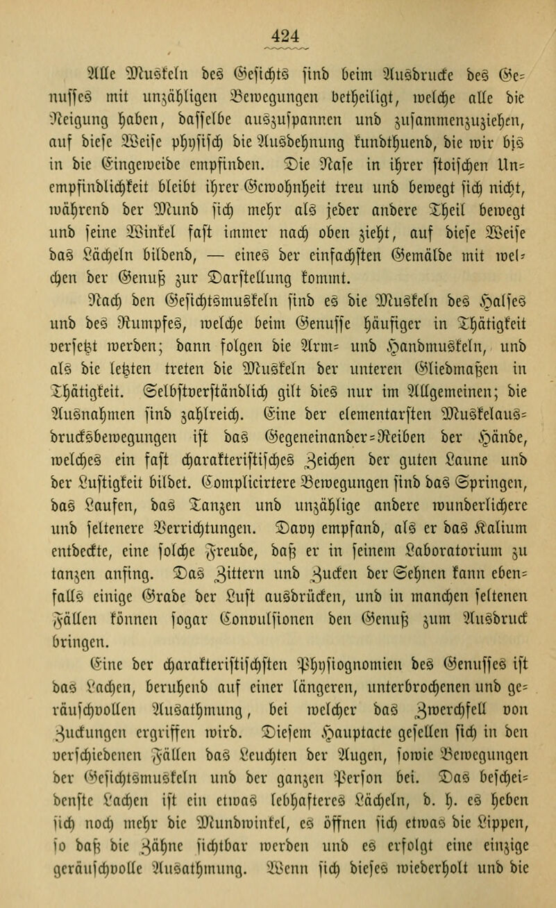 Sitte ^uöfcln be§ ©efic^tö jinb üeim 3tu§brucfe be§ @e= nuffcö mit un^ä!^ligen ::Peiücgungcn bet|e{ligt, iüe(rf)e alle bie iReigung ^bcn, baffclOe auöjufpanncu unb juiammenjujiel^eu, auf biefe Söeije pl^gfifc^ bie ^.Jdiäbel^nung funbtl^uenb, bie roir 6i§ in bie 6'ingeraeibc empfinben. Sie 9^afe in i^rer ftoifd^en Un= cmpfinblicl)!eit bleibt i^rer ©croo^nl^eit treu unb beinegt fic§ nid)t, luä^renb ber ^unb fid) mel^r al§ jeber anbere 2!^ei( bemegt unb feine 3Sin!el faft immer nac^ oben jiel^t, auf biefe SBeife bog Säctieln bilbenb, — eines ber einfacliften ©emälbe mit lüeU c^en ber ©enu^ ^ur ©arftcUung fommt. ytad) ben @eficf)t§mu§feln finb e§ bie ^u§!eln beö §olfe^ unb be§ D^iumpfeä, meiere beim ©enuffe pufiger in Jptigfeit oerfe^t inerben; bann folgen bie 2trm= unb .^anbmuSfeln, unb aU bie legten treten bie ^[RuöMn ber unteren (^Hiebmaf5eu in Xptigfeit, (Selbftoerftänblirf) gilt bie§ nur im Slltgemeinen; bie 5tu§nal)men finb ja^lreic§. (Sine ber elementarften 2}^u§Mau§= brudöbeiuegungeu ift bas @egeneinanber = 9^eiben ber i^änbe, roelc^eä ein faft cf)ara!teriftifc^e§ 3^^^^ ^^^ guten fiaune unb ber fiuftigteit bilbet. (Jomplicirtere 23eraegungen finb ba§ (Springen, bas Saufen, bas ^anjen unb unjä^üge anbere rounberlic^ere imb feltenere 58errid)tungen. SDaüg empfanb, al§ er baö Valium entbecfte, eine fold^e j^-reube, baf^ er in feinem Saboratorium ju tanken anfing. Sas 3^^^^^''' i^^i^ ^^cfen ber ©eignen !ann eben= falls einige @rabe ber Suft au§brücfen, unb in mandjen feltenen (fällen fönncn fogar (^onoutfionen ^qw ©enu^ jum 5lu§brucf bringen. (Sine ber d)arafteriftifd)ften '^'§i)fiognomien beä (SJenuffeä ift boö i'ac^en, beru^enb auf einer längeren, unterbrod)cnen unb ge= väufc^üollen ^luäatl^mung, bei it)eld)er baö 3^^^^)^^^ ^^^^ ;-^ud'ungcn ergriffen loirb. S)iefcm .s^auptacte gefeiten fid) in bcn uerid)iebcncn »fällen baö Scudjten ber 'klugen, foiüie ^^eiucgungcn ber @efid)t§mu5feln unb ber ganjen ^^^erfon bei. 5Daö bef(j^ei= bcnftc £'ad)en ift ein ctiöns leb^aftercö Säckeln, b. 1^. eä lieben jid) nod) mcf)r bie ^Jiunbiuinfcl, es offnen fid) etiuas bie Sippen, io baf^ bie .i^äl)nc iid)tbar locrbcn unb eä erfolgt eine eiujige gcröufc^DoUe 3(usat^mung. 3.Öenn fic^ biefeö toiebcr^olt unb bie