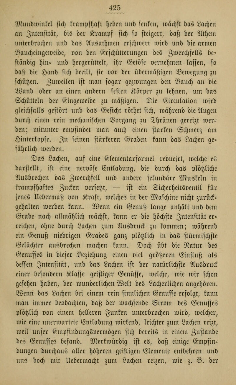 425_ 'H^unbiüinfel fid) frampf^nft I)cbcn iinb icnt'cn, iDärf)[t bas Sachen an 3i^tcnfität, Oiö ber Ärampt fidi fo ftcicjcrt, ba^' ber 3(t^cm imterCirod)cn unb baö OhiöntI)mcn crid)iücrt luirb unb bie armen xi^audicingeiüeibe, üon bcn l^-TJc^iittcrungen be§ 3^^^*^^^^^ ^^' ftänbig l^in= nnb ^ergcvüttelt, il^r ©ctöfc Derncf;men laffen, fo hai^ bic .N>anb fic^ beeilt, jie uor ber übermäßigen ^^öeiüegung jn fc^ü^en. 3^'^^ci^^ if^ ^'^ i'^Ö^' gejiünngen ben :öaud) an bie ii^anb ober an einen anbern fcften ilörper jn (eignen, nm bac <5d)üttetn ber (Singeiueibe jn mäßigen, ©ie (Sirculation lüirb gfeid)fa(rö geftört unb ha^ @eiid)t x'öt\)d jid), luäl^renb bie '^(ugen burd) einen rein medianijdjen i^organg ju 2^ränen gereift n)er= ben; mitunter empfinbct man and) einen [tarten (5d)mer5 am .<pinterfopfe. ,3n leinen [tärferen ©raben fann ha^ 2ad)tn ge= fä^rlic^ lüerben. ^aö Radien, auf eine (SIementarformel rebucirt, lüelc^e e§ barfteüt, ift eine neroöfe (Sntlabung, bie burd) ha^ plö^li(^e 5lu56red)en baö o^üerdifell unb anbere jefunbäre 93^u§fe(n in frampt^afteö ^^^cfen ücrfe^t, — ift ein ®ic^er!^eit§üenti( für jeneö Uebermaß oon itraft, n)e(d)eö in ber ?0^a)c^ine ni(^t jurüd^ gel^alten werben fann. ©enn ein ©enuß lange anl;ä(t unb bem @rabe nac^ allmäl^Iic^ iüäd)[t, fann er bic pc§[te 3tenfität er= reid)en, oI)ne burd) ^^ad)en jum '?(uäbrud ju fommen; lüäl^reub ein @enuß niebrigen @rabe§ ganj p(öt^lid) in ha^ ftürmijc§[te @e(äd)ter ausbredicn mad)en fann. ©od) übt bie Oktur beä Ci^enuffeö in biefer ^e^ief)ung einen üiel größeren Einfluß al§ beffen ^iiie^fi^öt, unb ba§ Sachen ift ber natür(id)fte 'iJtuäbrucf einer befonbern Äfaffe geiftiger ©enüffe, iue(d)e, lüie loir fd)on gefeiten l^aben, ber luunberlic^en ^Belt beo l^äc^erüd)cn angepren. iöenn bao Vadien bei einem rein finn(ic§en (^3enuffe erfolgt, fann man immer beobad)ten, ha^ ber loadifenbe Strom beö @enuffe§ plß^lid) Don einem IielTeren i^un^en unterbrochen löirb, luelc^er, mie eine unenoartetc ßntlabung lüirfenb, leidjter jum 2ad)en reijt, löeit unfer (SmpfinbungsDermögen fid) bereite in einem ^uftanbe bes ©enuffeö befanb. '^JJerfiuürbig ift eä, ha^ einige (5-mpfin= bungen bnrd)auö aller l^ö()eren geiftigen (Elemente entbehren unb unö bod) mit Uebermad)t jum Sachen reiben, loie j. ^. ber