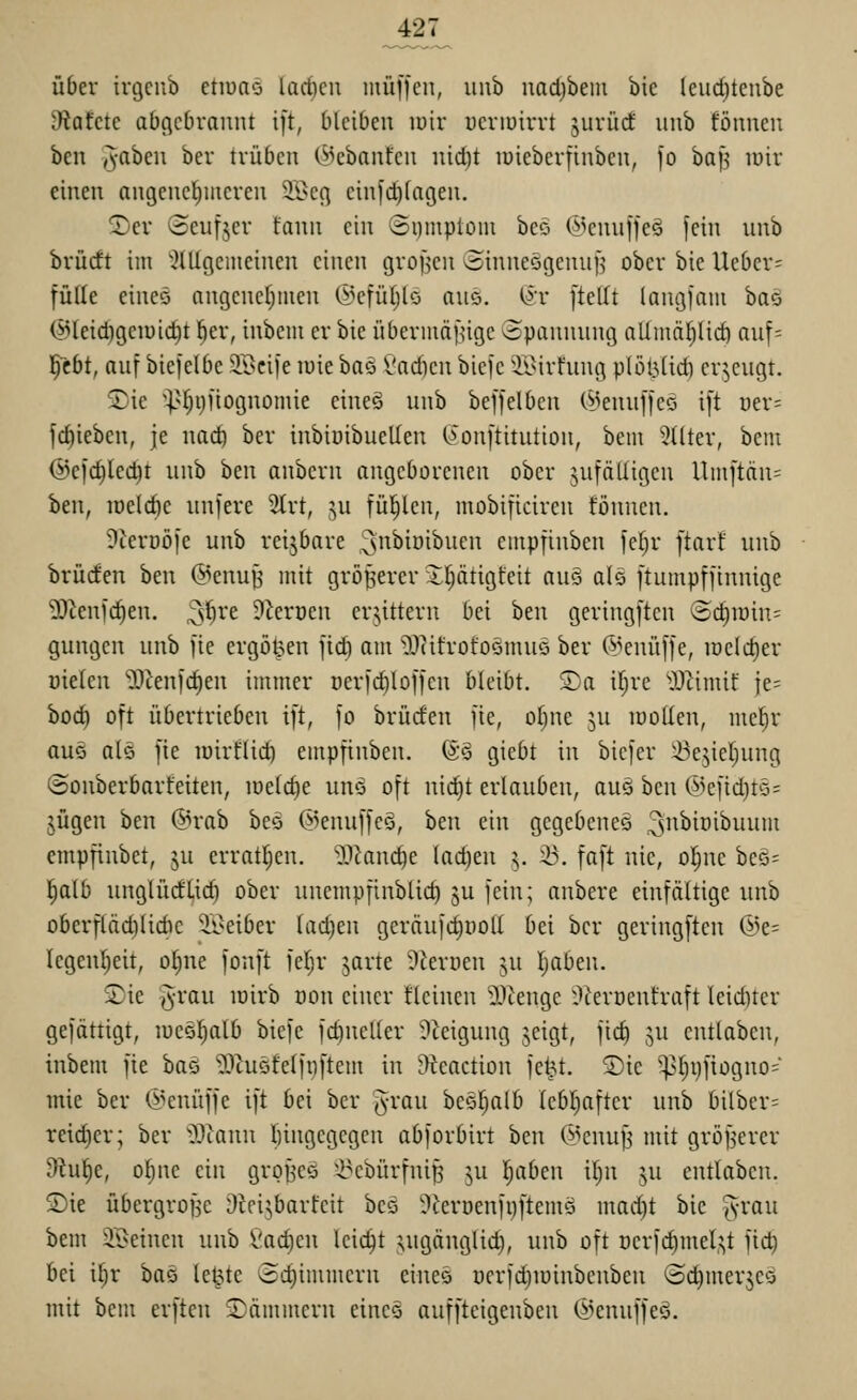über ivtjcub etiuao lad)cu nuii|cii, uiib uadjbem bic leiid)tcube dtahtt abgebrannt ijt, bleiben luir ucnuirrt jurürf unb fönnen ben ^ahcn ber trüben (>kbantcn nicl)t lüieberfinben, fo ha]^ lüir einen angenehmeren 5Bcg cin)'d)(agen. 2)cr Seufjer fann ein Siimptom beo (^knnffeg fein nnb brücft im ^^tUgemeinen einen grofjen ^inneögennj'^ ober bie Ueber= fülle eineö angcncfjiuen (l^cfü()lo ano. i^'r ftellt (angfam baö @leid)gciuid)t ber, inbcm er bie übermä[ngc opannnng alimäljlid) anf= l^~ebt, anf biejelbe SScife luie ha^i Sad)cn biefc ^i\>irhing plöl3(td) erjengt. 2)ie ^^.'fjijiiognomie eineö nnb beffelbcn (^JennffeQ i[t üer= fcbieben, je nad) ber inbiüibuellen C^onftitntion, bem ^^(Iter, bem @cid)led)t nnb ben anbcrn angeborenen ober anfälligen Umftdn= ben, iucld)e nnfere 2trt, ^u füllen, mobificiren fönnen. ?ierDÖ[e unb reijbare ^''i^iöibnen empfinben fetjr ftarf nnb brüden ben (^enu^ mit grösserer Il;ätigteit au§ alö ftumpffinnige '»D^enfc^en. ^{jxt dlcvmn erbittern bei ben geringftcn 'Bdjwin' gungcn nnb )ie ergoßen fidi am O.lUfrotoömuö ber (^,^enü[]e, iöcld)er üielen 'Dknic^en immer ücrfc^loffen bleibt. S)a if;re ^}J^imif ie= bod) oft übertrieben ift, fo brüden fie, ot)ne ju loollen, mel^r auQ als fie loirflic^ empfinben. (S§ giebt in bicfer ^ejiel^ung ©onberbarfeiten, iüeld)e uno oft nid)t erlauben, aus ben @cfid)to= jügen ben (5>rab beo ©enuffeö, ben ein gegebene^ ^snbinibuum empfinbet, ju errat^en. -l^Janc^e lad)en ^. ^. faft nie, o|ne beö; l)alb nnglürftid) ober nnempfinblid) ju fein; anbere einfältige nnb oberfläd)lidic 'ii^eiber lad)en geräufdjyoll bei ber geringftcn @e= legenl^eit, oI;ne fonft feljr jarte ^kroen ju Ijaben. S)ie i^-rau loirb oon einer fleinen 9Jtenge Üieroentraft leid)ter gefättigt, lueöl^alb biefe fd)neller ?ieigung jeigt, fic^ ,^n entlaben, inbem fie ha^i 'l^tuöfelfiiftem in Jltcaction fe^t. Sic ^t)i)fiogno= mie ber (J^enüffe ift bei ber ^rau beSl^alb Icbl^aftcr unb bilber= reidjer; ber Wann ftingcgcgcn abforbirt ben @cnuf^ mit gröf^erer D^ul^e, oljiie ein grpf^cö i^cbürfnip ju l;abcn il)n ju entlaben. S)ie übergroBc Dici^barfeit beä 9lerDenfi)ftemö mad)t bie ^yran bem ^ii>einen unb Cac^en leicht ;!,ugänglid), nnb oft ücrfc^mel^t fid) bei il;r ha^ letzte (id)immern eineö ücrfd)iüinbenben ©dimerjeo mit bem erften Lämmern eines auffteigenbeu (iknnffeö.