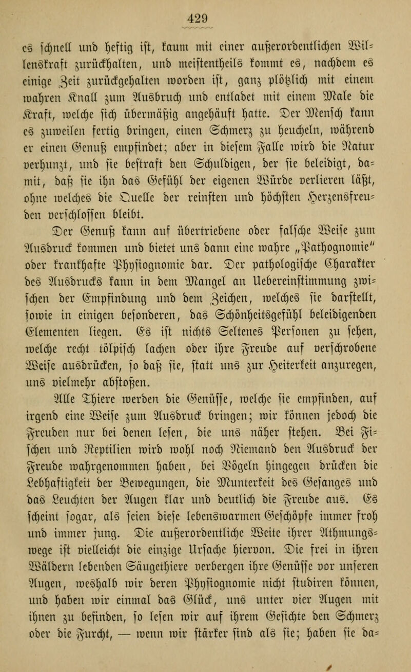 CS frf)ncU unb r)c[tig i[t, faum mit einer aii|3erorbcut(ic^cn W\h lenöfratt ^^uvücfl^alten, unb meiftent^eilö fommt eä, nad)bcm eö einige 3^^^ surüdgcl^altcn lüorben i[t, gan^ plöt3lic^ mit einem roativen £natl juin 5Ui§bru^ unb entlabct mit einem SfflaU bie Äraft, lüctc^c firf) übermäßig angehäuft !^attc. 2)er 'Mm^d) Unn €§ jurocilen fertig bringen, einen (Sc^merj ,^u l^eud)eln, lüäl^renb er einen @cnu^ empfinbet; aber in biejem ^aKe mirb bic 'J^atur üerl;nnjt, unb jie beftraft ben ©c^ulbigen, ber fie beleibigt, ba= mit, baB jie i^n baö (5)cfü^( ber eigenen Sßürbe nerlieren (ä^t, ol^ne iDeId)e§ bie Ouelle ber reinften unb l^öc^ften yperjen§freu= bcn Dcricbfoffen bleibt. 2)cr ©enuß fann auf übertriebene ober falfdje 3Beife jum ^tuäbrucf fommen unb bietet un§ bann eine roa^re „^atl^ognomie ober franf^afte ^^^l^ijfiognomie bar. ®er patl^ologifc^e (S^arafter beö 3tu5bruc!ä fann in bem ?0^angel an Uebereinftimmung jroi^ fcfien ber (xmpfinbung unb bem 3^^^/ it)elcf)e§ fie barfteUt, foroie in einigen befonberen, ha^» (Srf)ön!^eit§gefü!^l beleibigenben (S-lementen liegen. (S§ ift nirf)t§ (Seltenes ^erfonen ju fe^en, iüet(^e rec^t tölpifd) (ac^en ober il^re ^reube auf oerfdirobene iH>eifc auöbrüden, fo baf^ fie, \tati un§ jur öeiterleit anzuregen, uns üie(mef)r abfto^en. 3tlle J^ierc roerben bie ©enüffe, mctc^e fie empfinben, auf irgenb eine 3®eife jum StuSbrucf bringen; rcir fönnen jebod) bie §rcuben nur bei benen lefen, bie un§ näl^er ftel^en. Sei ^i= ]ä^m unb D'^eptilien roirb loo^ noi^ ?^iemanb ben 5hi§brud ber greube roal^rgenommen I^aben, bei 5i>ögetn Ijingegen brüdcn bic Seb!^aftigfeit ber Seraegungen, bie ^IJlunterfeit be§ ©efangeS unb 't)a§> Seuc^ten ber 5(ugen !lar unb beuttic^ bie ^yreube au§. (S§ fdieint fogar, a[§> feien biefe (ebenämarmcn @efd)öpfe immer frol^ unb immer jung. S)ie auBerorbentU(^e Sßeite il^rer 'Mjmung§= Toege ift Dielteid)t bie einjige Urfac^e l^ieröon. 3)ie frei in i^ren 9Bdlbern (ebenben @äugetr)iere nerbergen il^re ©enüffe oor unferen IHugcn, mee^alb mir beren ^^^^l)ftognomie nid)t ftubiren fönnen, unb ^beu mir einmal ta^ @(ücf, un§ unter oier klugen mit i^nen ju befinben, fo (efen mir auf i^rem ©efid^te ben ©cbmcrj ober bie i^'^rdit, — menn mir ftärfer finb a(§ fie; l^aben fie ha=