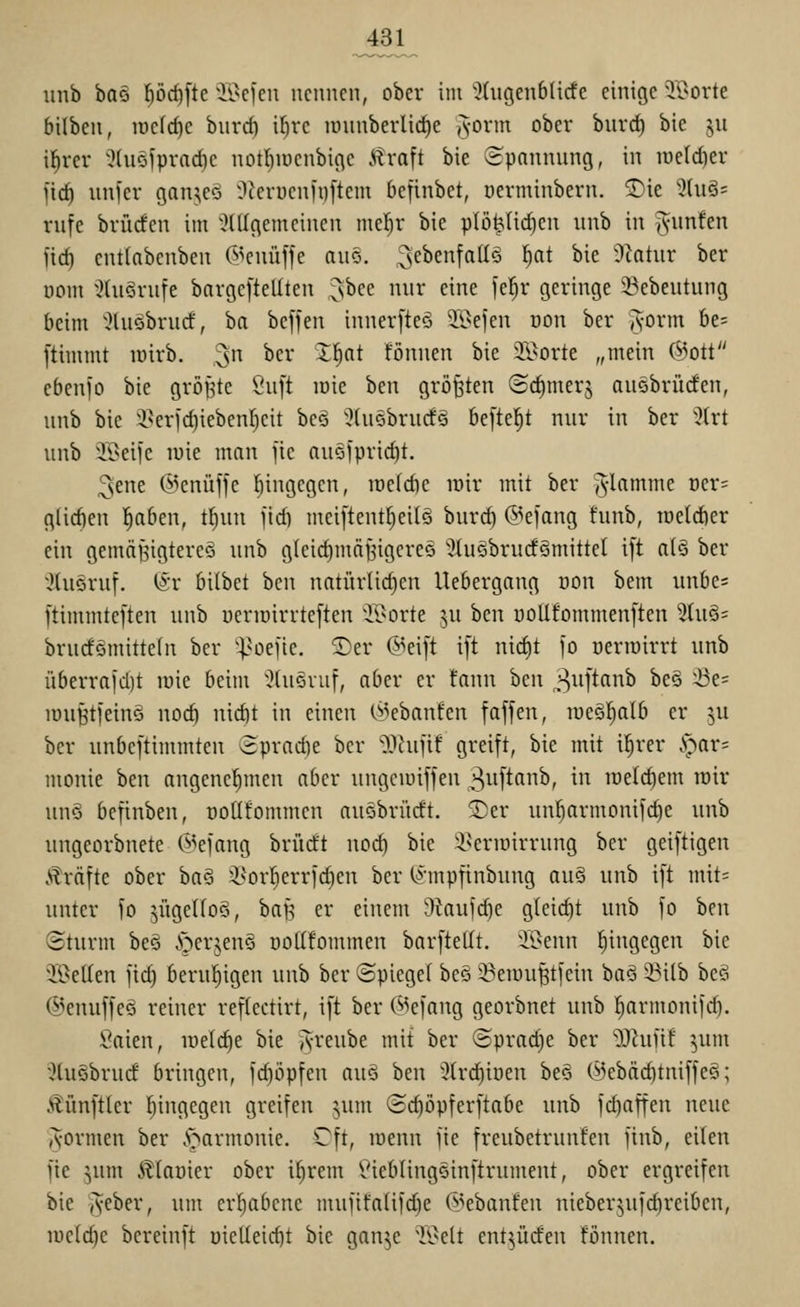 J31 unb ha^j ^öd)[tc ^ii^cfcu nennen, ober im ^Xngenbltcfe einige ^TOorte bilben, lucfc^c burd) i^rc lünnberlic^e (vovm ober bnrd) bie 511 il^rer 5(u§fprad)e notl)iüenbif\e Ü^va^t bie ©pannung, in iueld)er fic^ unl'er gan^ie^S Occrncnü)[teni definbet, üerminbern. ®ie %u^' rnfe brücfen im ^^Ülgcmcincn me!^r bie plöMid)en unb in iS'unfe fid) euKnbenben C^^euüffe am. ^^ebenfallö ^at bie Ütatur ber nom ;l(u§rute bargcftellten ^bee nur eine fel^r geringe 23ebeutung beim '^luöbrud:, ha beffen innerfteö 3;i>efen oon ber jyorm 6e= ftimmt lüirb. 3 ^^^* ^^^^ fönnen bie il^orte „mein (^3ott ebenfo bie größte -uft lüie hcn größten <S(^merj ausbrücfen, unb bie Q.^crfd)iebenr)eit beö '^fusbrucfS befielet nur in ber 'i?(rt unb i\>eifc luie man jie nu§iprid)t. ^ene ©enüffc [)ingegcn, lüeldie mir mit ber ^-lamme t)er= glidien l^aben, tl^un jid) mei[tentf}ei(Q burd) @e]ang funb, raeldier ein gemäBigtereö unb gleidimn^igereö OUiSbrucfömittel i[t a(§ ber xHuGruf. ISr bilbet ben natürüd)en Uebergang üon bem uube= ftimmteften unb ueriüirrteften 'K^orte ^u hcn uoUfommenften ^tuös brurfömittefn ber ^^^oefie. ^er @eift ift nid)t jo üermirrt unb überrajd)t mie beim ':}(uövuf, aber er fann hm ^'^uftanb beo ^-öe= lüuHtfeinö nocft nid)t in einen O^ebanfen faffen, lüeöljalb er ^u ber unbeftimmten 3prad)e ber O^iujif greift, bie mit i^rer .v^ar= monie hm angene!^men aber ungciuiffen 3i-ift(inb, in rüelc^em rair unö befinben, üoUfommcn auöbrüdt. 3)er un^armonifd}e unb ungeorbnete ©efang brücft noc^ bie i^errairrung ber geiftigen Gräfte ober ba6 i^^orfierridien ber (^mpfinbuug au§ unb ift mit= unter fo jügeUoö, baB er einem Okujdje gleicht unb fo ben (Sturm be§ öerjenö üoKfommen barftellt. iBenn f)ingegen bie ^I9eIIen jid) berul^igen unb ber Spiegel beö 3?eiüufetfein baö '-Bilb be§ ©enuffeö reiner reflectirt, ift ber C^kfang georbnet unb ^armonifd). Saien, lüetc^e bie jvreube mit ber (Sprad)e ber '^Jtiint ^um 5tu§bruc£ bringen, fc^öpfen auö ben 3trd^iöen be§ (^ebäc^tniffe§; Äünftler liingegen greifen ^um ©c^öpferftabe unb fd)affen neue (vormen ber .'Harmonie. Cft, menn fie freubetrunfen jinb, eilen fie jum illaüier ober if)rem l^ieblingsinftrumcnt, ober ergreifen bie yyf5)er, um er!^abene muiifa(ifd)e d^ebanfen uieber^ufc^reiben, iüe(d)e bcreinft t}ielleic^t bie gan^e ^lOelt entlüden fönnen.