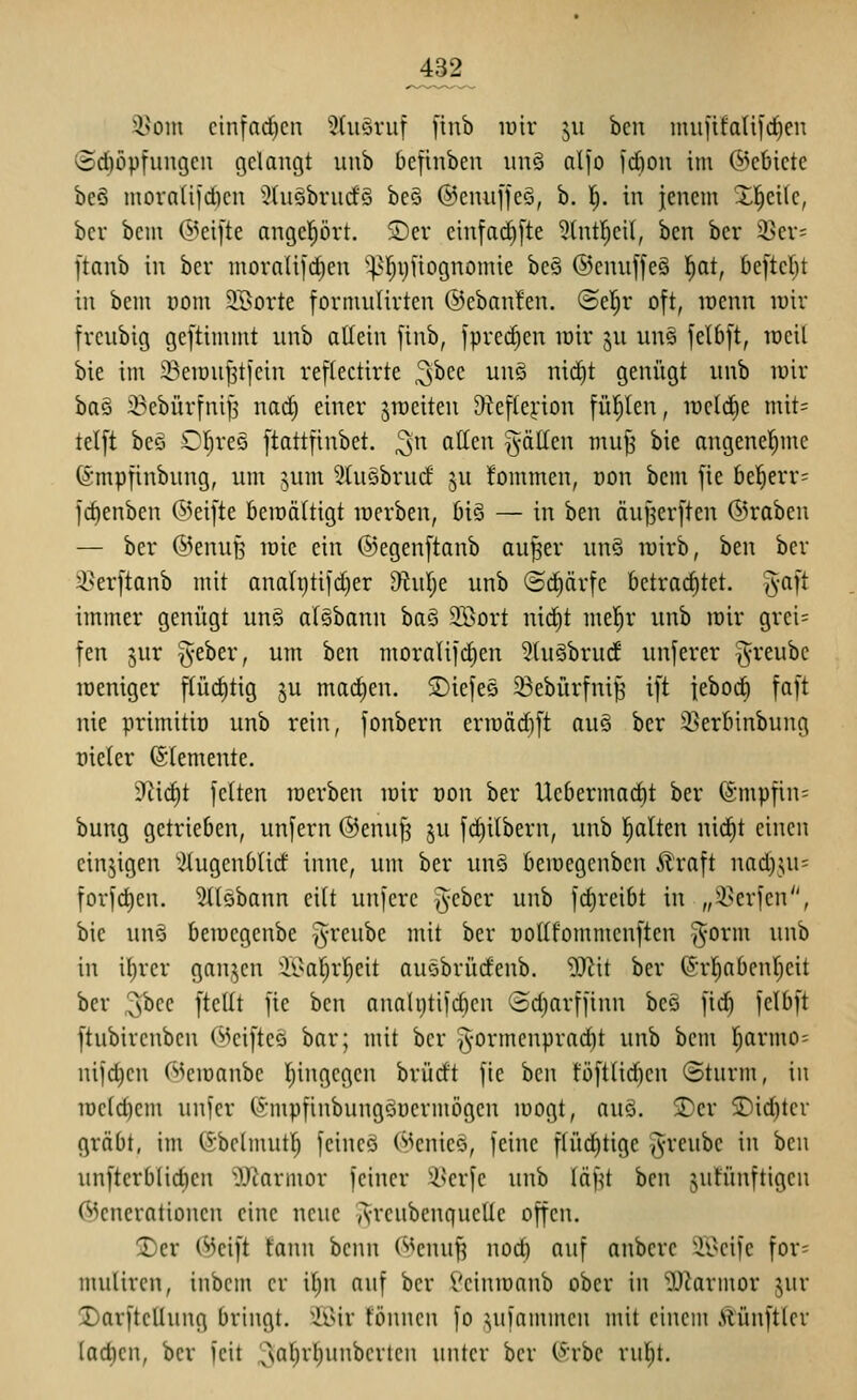 j432 i^om cinfod)cn Stuöruf [inb luir 511 ben mufifatifd^en @rf)öptungcu gelangt unb befinben un§ alfo fd)on im ©cbicte be6 inornüfciKn 5(uöbni(f§ be§ ©emiffeö, b. l). in jenem Xl^eilc, bei bem (^^eifte angcl^ört. SDer einfac^[te 5(ntl^cit, ben bcr iBev= ftanb in bcr mornlilrf)en pljvifiognomie beS ©cnuffeä l^at, be[tcl}t in bcm com SBorte formulirten ©ebanfen. ©el^r oft, loenn luir frcubig gcftimmt nnb allein [inb, fprei^en löir jn uns jelbjt, iDcil bie im ^eiDUJ3t[ein reflectirte ^hn unö nic^t genügt unb luir baö 33ebür[ni|3 waä) einer ^raeiten Diefterion füllen, lücldie mit= telft beö OI)reö ftattfinbet. ^n allen ^-ällen muj^ bie angenel^mc (gmpfinbung, um jum 3tu5brucf ju !ommen, oon bem fie bel^err= id)enben ©eifte beraältigt lüerben, bi§ — in ben äujjerften ©raben — ber ©enuB wie ein ®egen[tanb au^er unö tuirb, ben ber i^er|tanb mit analr)tifd)er 9iulje unb @(f)ärfe betrachtet, ^-aft immer genügt un§ alöbann baS 3Bort nid^t mel^r unb roir grei= fen 5ur ^-eber, um ben moralifrfien 5tu§brudf unferer ^reube lüeniger f(ürf)tig ^u machen. jDiefes 33ebürfni| i[t jebod^ faft nie primitio unb rein, fonbern eriüäd)ft auä ber 35erbinbung üieler ©lemente. 9^i(^t feiten loerben loir von ber Uebermacfit ber ©mpfin- bung getrieben, unfern @enuf3 ju fctiilbern, unb Italien nid^t einen einzigen '^lugenblicf inne, um ber un§ bemegcnben 5lraft nad)^ui= forfd)en. 3(löbann eilt unfere ^eber unb fd)reibt in „i^erfen, bie unö bemcgenbe §reube mit ber nollfommenften ^-orm unb in il)rcr ganjen ii'a^rl^eit auöbrüdenb. W\t ber ©rl^abentjeit ber 3^ee ftcUt fie ben anali)tifd)cn Sd)arffinn be§ fid§ felbft ftubircnbcn ©cifteo bar; mit bcr |5-ormcnprad)t unb bcm ^rmo; ni|d)cn ©cmanbc I)ingcgcn brürft fie ben tüft(id)cn «Sturm, in lucidum unfer fömpfinbungöücrmögen mögt, au§. S)er SDid)ter gräbt, im (Sbclmutl^ feincö ©eniee, feine flüct)tige ^rcubc in ben unfterb(id)en 'OJ^armor feiner ^scrfe unb läf^t ben jutünftigen Generationen eine neue yS-rcubcnqucüe offen. 2)er ©eift fanu bcnn ©enuf^ nod) auf anbcre 'ii>eife for= mulircn, inbcin er it)n auf bcr Vcinmanb ober in OJ^armor jur :I)arfteUung bringt, ^^l^ir fönncn fo ,^ufammcu mit einem Mnftlcr lad)en, ber feit ^a^^i'^ii^^ci'tcJi unter bcr (§rbe rul^t.
