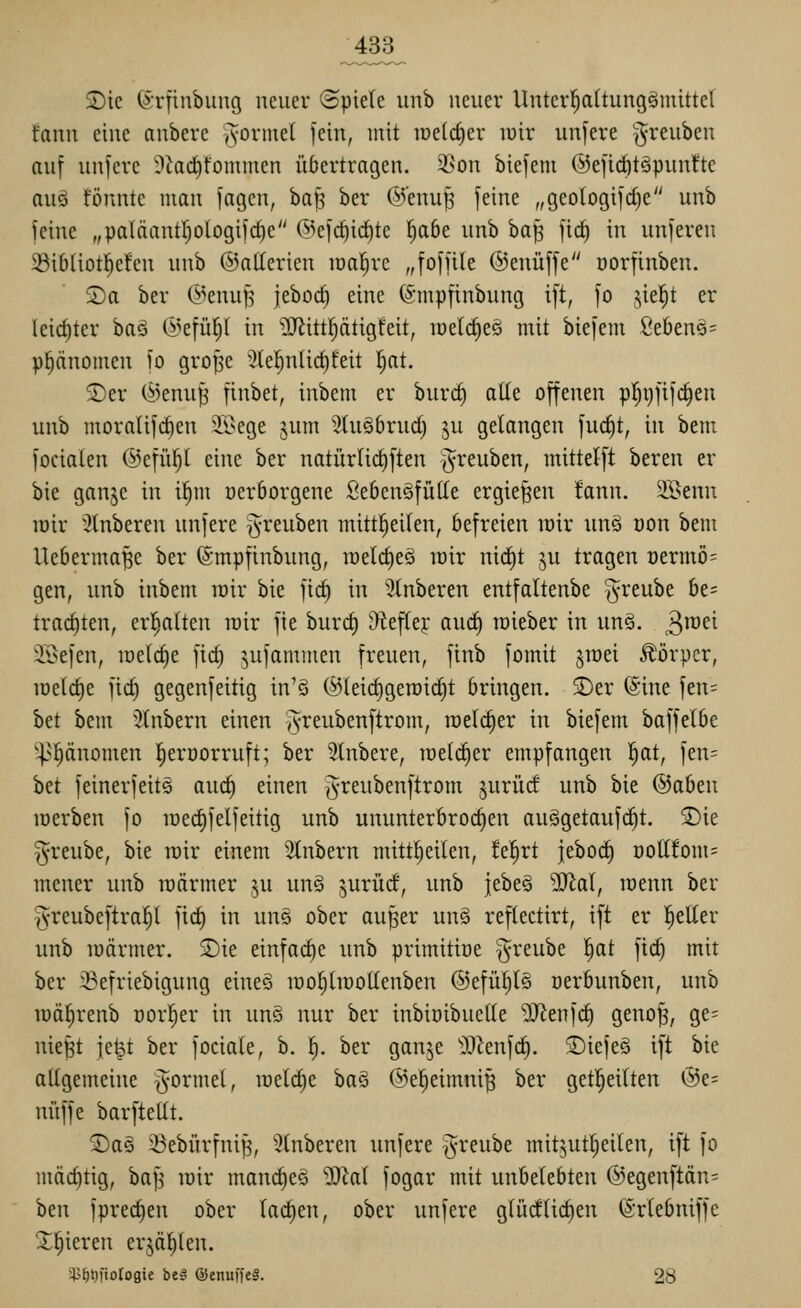 ^433^ $Dic ^rfinbiing neuer (Spiele iinb neuer Unter^attung^inittet fann eine anberc jvortnel fein, mit iDeld)er luir unfere ^reuben auf unfere 9iad)fomnien übertragen. 35on biefent ©efidöt^puntte auö tonnte man fagen, ba^ ber @'enu^ feine „geoIogifd)e unb feine „palftantI)ologifcf)e 6kfc^i(^te f)a6e unb \>a^ fid) in unferen 5öib(iot]^e!en unb ©allerien lüal^rc „foffile ©enüffe üorfinben. Sa ber (^>enuR feboc^ eine ©mpfinbung ift, fo .-^iel^t er (eict)ter baö ©efüfjt in ?!}iittf)ätigfeit, raelc^eö mit biefem ße6enä= Phänomen fo gro^e 'J(el^nlicf)feit l^at. ®er (i5enu| finbet, inbem er burd) alle offenen p!^i)fifc§en unb moraüfc^en 2i>ege jum Stuöbrud) ju gelangen fuc^t, in bem focialen ©efüiyi eine ber natürlic^ften §reuben, mittelft bereu er bie ganje in i^m üerborgene Sebcnäfülle ergießen tann. 2öenn mir 3lnberen unfere §reuben mittl^eilen, befreien mir unä üon bem Ueberma^e ber ©mpfinbung, meld)eö mir nid^t ju tragen t)ermö= gen, unb inbem mir bie fic^ in 3tnberen entfaltenbe ^reube be= trachten, er^lten mir fie burd) Oteftej auci§ roieber in un§. ^\mi iBefen, meiere fic^ ^ufammen freuen, finb fomit jmei Körper, meld)e fid) gegenfeitig in'ö ®teid)gercic^t bringen. 3)er (Sine fen= bet bem 5tnbern einen *A-reuben[trom, welcher in biefem baffelbe '^>pnomen l^eroorruft; ber Stnbere, meli^er empfangen !§at, fen= hü feinerfeit§ auc^ einen Jreubenftrom juriid unb bie ©oben merben fo med)felfeitig unb ununterbrochen au§getauf(^t. Sie ^reube, bie mir einem Stnbern mitt^eilen, feiert jeboc^ üottfom= mener unb roärmer ju unö ^urüd, unb itht^ ^al, roenn ber ^•reubeftra^l fid) in uns ober au^er un§ reflectirt, ift er l^eEer unb märmer. Sie einfache unb primitiüe greube ^at fic^ mit ber ißefriebigung eine§ mol)lmotlenben ®efül)l§ üerbunben, unb mä^renb üorl^er in um nur ber inbioibuelle 'ilJ^enfc^ geno^, ge= nie^t jelpt ber fociale, b. i). ber ganje 'i)^Jenfc^. Siefeä ift bie allgemeine formet, iüeld)e ha^ ©el^eimni^ ber get|eilten @e= nüffe barftellt. Sas 33ebürfnijj, 3lnberen unfere ^reube mit^utljeilen, ift fo mächtig, bafj mir mand)e§ ^iJtal fogar mit unbelebten @egenftän= ben fpred)en ober lachen, ober unfere glüdtid)en (Srlebniffe Spieren erjagten. i^^t^i'iotogie bei ©enuffeS. 28