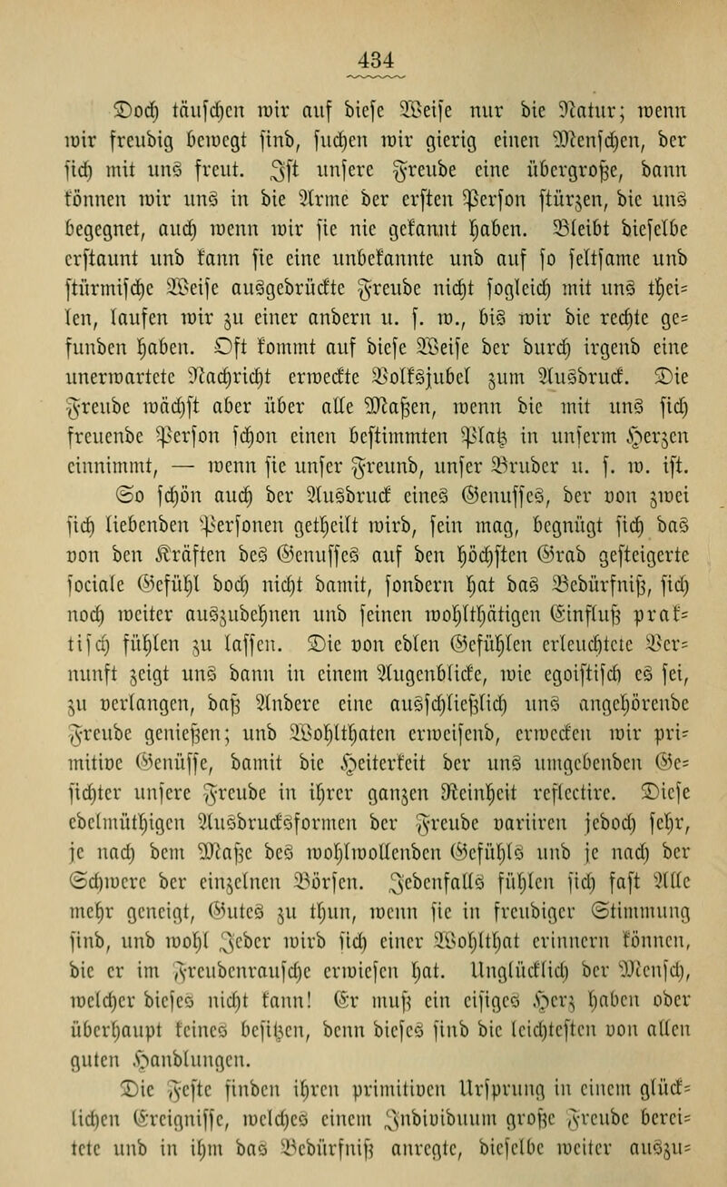 jDod) täiifdjcn luir auf bie[e 3ßeife nur bic 9ktur; tüenn loir freubig beiüegt ftnb, [uc^en lüir gierig einen ^J^enfcficn, bcr fid) mit unö freut. ^\t unferc ^reube eine übergroße, bann tonnen luir unä in bie 5(rine ber crften ^erfon ftürjen, bie und begegnet, and) loenn lüir fie nie gelaunt Ijoben. 23(ei6t biefelbe erftaunt unb tann fie eine nnbefannte unb auf fo feltfame unb ftürmifd)C 2Beije auggebrücite Jv^^eiibe nidit fogicid) mit un§ t!§ei= len, laufen lüir ju einer anbern u. f. id., bi§ roir bie red)te ge= funben ^ahm. Oft fommt auf bicfe SBeife ber burd) irgenb eine uneriüartctc '^kd)ric^t crmedte ä>olf§jubcI' ^um 3üi§brud. 5)ie greube iüäd)ft aber über alle 9}^a^en, lüenn bie mit un§ fid) freuenbe ^erfon fd^on einen bcftimmten ^^la^ in unferm ^er^cn einnimmt, — lucnn fie unfcr ^reunb, unfer S^rubcr u. f. id. ift. ©0 fd)ön aud) ber 9(u§brud cineä ©enuffcS, ber öon jioei fid) liebenben '^erfonen getljcilt mirb, fein mag, begnügt fid) baö t)on ben Gräften be§ ®cnuffe§ auf ben pc^ften ©rab gefteigerte feciale (33cfül)I bod) nid)t bamit, fonbern I)at ba§ 5Bcbürfnif3, fid) uod) lüciter auSjubeljuen unb feinen lüoljitptigen (Sinfhif? prat= tifc^ füllten ^u laffcu. S)ie üon eblen ©efüljlcn erleuchtete 3Ser= nunft jeigt un§ bann in einem 2(ugenb(ide, wie egoiftifd) cä fei, ju üerlangen, ba|3 Stnberc eine augfdjliefjlid^ unö angctjörcnbe i^-reube geniefjen; unb $lßol)ltI;aten criücifcnb, erroeden wir pri? mitioe ©enüffe, bamit bie §eiterfeit ber unä umgcbenben ®e= fict)tcr unfere ^reube in ifjrer ganjen Steinl^eit rcflectire. S)icfe ebclmütljigcn 3luöbrudoformen ber ^j^'^'^iibe uariiren jebod) fel^r, je nad) bcm itJfaf^e beö inorytiüoKenben (^efül)tö unb je nad) ber (5d)iucre ber cin^ctnen i^örfen. ,3c^c[f^Wö füllten fid) faft '^((le mef)r geneigt, CMuteö ju tljun, iDcnn fie in freubigcr (Stimmung finb, unb roofjt ^^ber luirb fic^ einer 3i>o()ltf)at erinnern fönnen, bic er im ,'^-reubcnraufd)e eriüiefcn I)at. Ungtüdlid) ber 'üJJcnfd), iücld)cr bicfcö nid)t fann! (Sr muf^ ein eifigcQ .s^cr:; ()abcn ober übcr()aupt tcincö bcfiUcn, benn bicfcö finb bic lcicl)teftcn uon attcn guten .Staublungen. jDic ^-efte finben i^reu primittucn Urfprung in einem glü(f= ücl)en (Ärcigniffe, n)eld)Cö einem ^nbiuibuum grofjc Avcube berei= tete unb in il)m bas 25cbürfnifi anregte, biefelbe weiter au§ju=