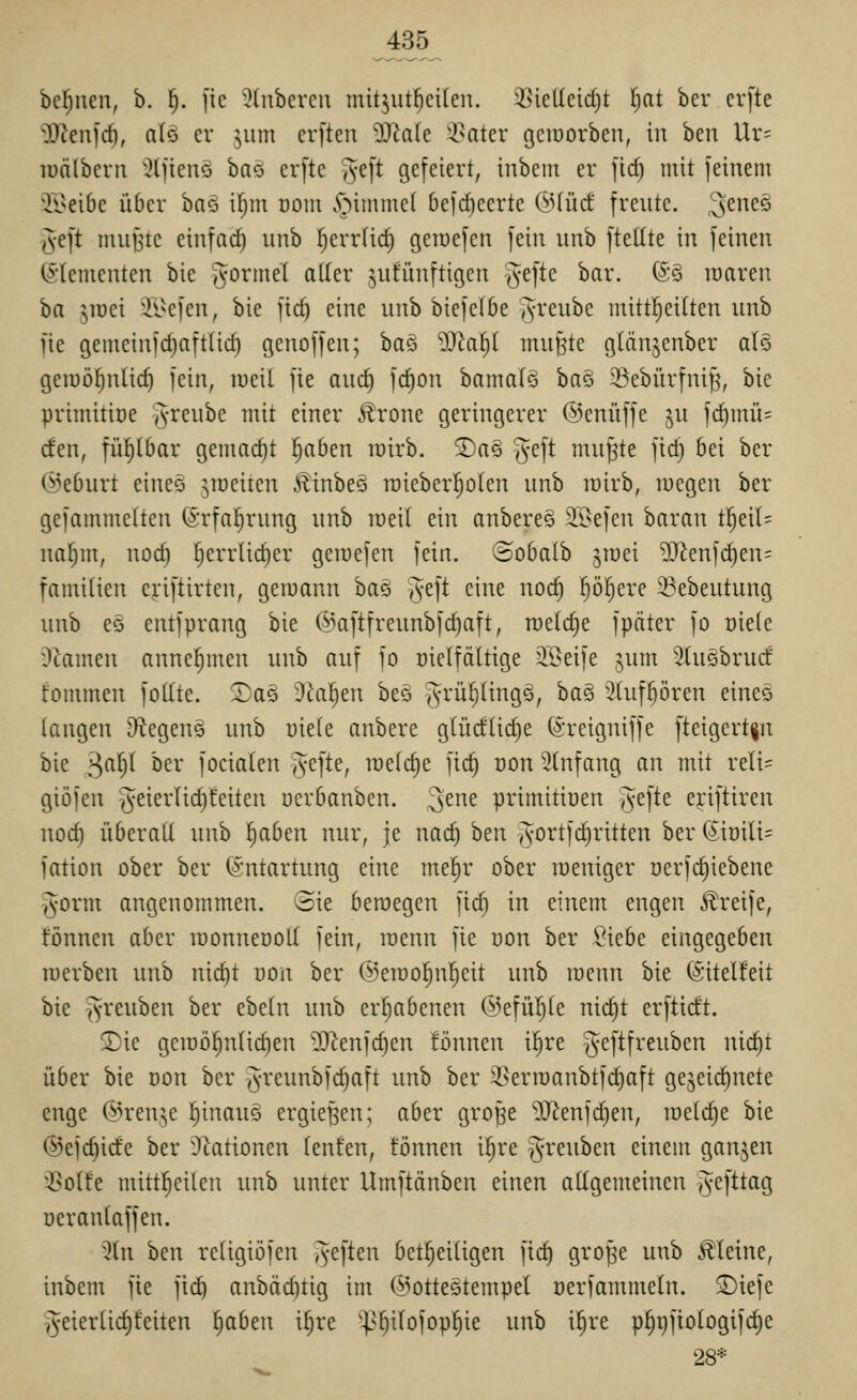 befjiien, b. ^. [ie ^^Inbercu mitjut^eilen. 3}ieüeicf)t Ijat ber crfte OJcenfcf), atä er jum erfteu 'Diale '-l^atcr gciüorben, in ben Ur= lüälbcrti :}(]ienö ha^ erfte ^e[t gefeiert, inbem er [id) mit jetnem ^li^eibc über baö il)m oom .öimmcf befcficcrte OMüd' freute, ^^neö ^•eft miijstc einfad) iinb ^errlid; geiücfcn fein unb ftellte in feinen (Elementen bie ^ormel alter jufünftigen ^t]k bar. (So waren üa jioci Ji>efen, bie fic^ eine unb biefclöe Jreube mittl^eilten unb fie gemcinfc^aftlic^ genoffen; ha^ Ma^ mu§te glänjenber alö geiüütjnlic^ fein, lueil fte aurf) fc^on bamalö ha§> 53ebürfnif^, bie primittüe §reube mit einer Ärone geringerer ©enüffe ju fcf)inü= cfen, fiil^Ibar gemacht l^aben tüirb. 2)a§ ^^eft mu^te fid) bei ber Ci^eburt eineö yueiten Äinbeö roieberl^olen unb lüirb, luegen ber gefammelten (Srfal^rung unb loeit ein anbereS 5Ii>efeu baran tl^eil= nafjm, nod) ^errlic^er geraefen fein, ©obalb jiüei Wltnid^m- faniiüen eriftirten, geiuann ha§ ^eft eine noc§ p^ere 3?ebeutung unb eö entfprang bie @aftfreunbfd)aft, raeti^e fpäter fo oiele Dramen annehmen unb auf fo oielfältige äBeife jum Stugbrucf fommen fo((te. ^^aö 3ial)en beö Jni^üngQ, ha§> 5hiff)ören eincö langen iHegens unb uiele anbere glüctlidie (Sreigniffe fteigert|n bie 3^^ öer focialen ?fefte, raelrfie fic§ üon Slnfang an mit reli= giöfen '^eierliditeiten oerbanben. ^mt primitiüen jvefte eriftiren nod) überall unb ^abm nur, je nad) ben j^ortfi^ritten ber (5iüili= fation ober ber Entartung eine me|r ober loeniger öerfc^iebene §-orm angenommen, ©ie beroegen fid) in einen: engen Äreife, fönnen aber iDonneooll fein, roenn fie uon ber ?iebe eingegeben luerben unb nic^t oon ber ©eiuo^nljeit unb roenn bie ©itelfeit bie ^reuben ber ebeln unb erhabenen ©efül^le nic^t erftidt. 5)ie gcroö§nlid)en 5D^enfc^en fönnen ifjre g^fif^'^uben nic^t über bie oon ber ^^-reuubfc^aft unb ber 2l^erroanbtfd)aft gezeichnete enge ®ren;,e ^inauö ergießen; aber gro^e '5Renfd)en, roelc^e bie @efd)ide ber Aktionen tenfen, tonnen i^re §reuben einem ganzen •^olfe mittl^eilen unb unter Umftänben einen allgemeinen i5efttag üeranlaffen. 5(n ben religiöfen i^eften bet^eiligen fid) gro^e unb kleine, inbem fie fti^ anbäcfttig im ©ottestempel oerfammeln. ^iefe §eierlid)feiten ^aben i^re '^^^ilofop^ie unb i^re p^i)ftologifc^e 28*