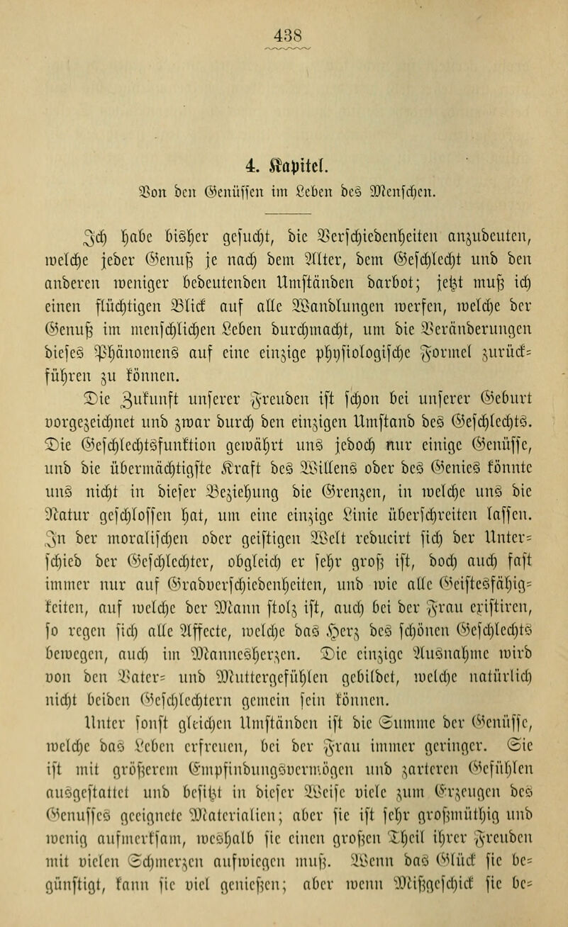 4. ^a\iM. 5>ou bcn ©cnüffcu im £cbcn bcö 9J?cn[rf)cit. ^c^ |aöc bi§!^er gciud)t, bic 3>crfd)icbcnl^citcn anjubcuteu, roeld^e ieber (^^eniifj je nad) bem 9(Itcr, beut @cfd)Icd)t unb ben aubercn lücnigcr bcbcutcnbcn Umftänbeu barbot; jet^t muj3 id) einen flüdjtigcn 33lid auf alle Sffianblungcn irerfcn, mddjt ber (^^cnu^ im mcnfdyiic^en Seben burd)mad)t, um bie 3^5cvänberuugcn bicfeä '^^Ijäuomenö auf eine einjige pljyfiologijdic J'O^inel jurücf^ füllten ju ifönnen. ^ic 3^ifiii^tt unferer ^^-'e^^i^ei^ i[t [d)on bei unferev ®eburt Dorge^eic^net unb jraar burc^ ben einzigen Umftanb beö ®efd)ted)tö. ®ie @e1(^(cd)töfun!tion geiuäljrt un§ jebod) nur einige ©enüffe, unb bie ü6crmäd)tig[tc Äraft beg 2öiUenö ober beä @eme§ fönntc uuö nid)t in biefer i-^ejicljung bie ©renjen, in luelc^e un§ bie dlatnv geid)(o[[eu Ijat, um eine cin,:;ige .^inic übcrfd)reitcn (äffen. 3n ber moralifd)en ober geiftigen 2ßelt rebucirt fid) ber Unter= fc^ieb ber (^3efd}Ied)ter, obgleid) er fe|r grofj ift, bod) aud) faft immer nur auf ®rabiicrfd)ieben[)citcn, unb lüie aUe ('>HnfteöfäI)ig= feiten, auf n)c(d)e ber lOtaun ftolj ift, aud) bei ber 'A-rau enftircn, |o regen fid) alle Slffectc, u)cld)c baö .S^^cr,:; beö fd)önen (»Jcfdjledjtö beiuegcn, aud) im 'D^tanncöljer^cn. T)k einzige '^hionaI)mc unrb uou bcn '^Nater= unb D^hittergefü^len gebilbet, uicld)e natürlid) nid)t bcibcn C^^efd)Icct)tern gemein fein können. Unter fonft gUid)en llmftänben ift bie (Summe ber (^^enüffc, lueldjc bao Vebcn erfreuen, bei ber ^-rau immer geringer. <3ie ift mit gröf^erem (S'mpfinbungöuermögen unb ,^^arlcrcn (Mefüf)Icn auögeftattct unb befit^t in biefer ^h}n\c iiicle ,^um (^^:r,^eugen beö (^cnuffco geeignete *i).TJaterialien; aber fic ift fcljr grof^mülI)ig unb loenig anfmcrtfam, uicoljolb fic einen grof^cn Itjcil itjrcr ,vicubcn mit i)ic(eu (3d)mcr,^en aufiüiegen muf,\ ^^Ihmui ha^ (SS\M fie be= günftigt, f'ann fte uicl geniefKn; aber u)ciui '0.'tif5gefd)id fie be=