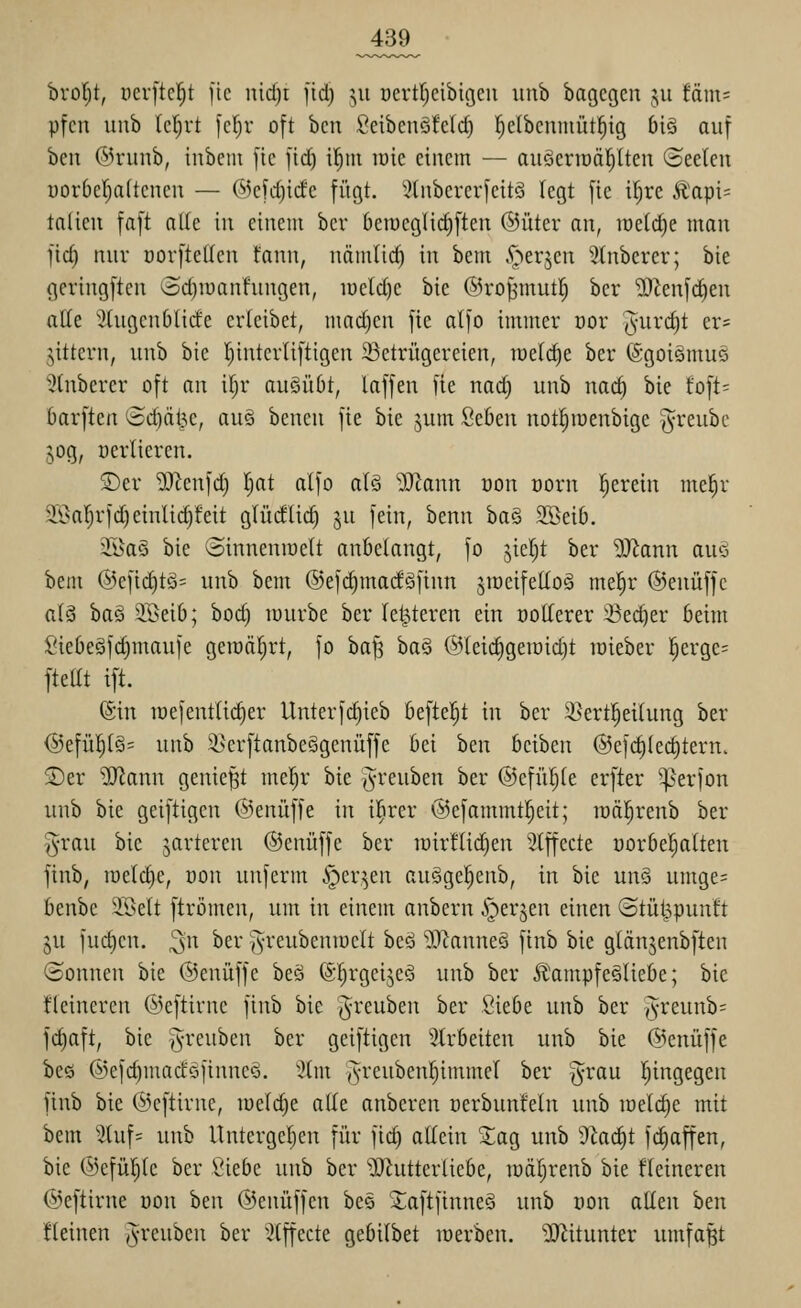 hxol)tf pcrftc^t fic uid)t fid) ^^u oertrjcibigcii iinb bagcgen jii fam= pfcn uub (ct)rt [cl)v oft bcn ßeibeuöfeld) ^clbcninüt^ig big auf ben ©runb, inbem fie \iä) il^m raie eiitem — auäerraäl^lten «Seelen üorbcl^aftcncu — &cU){dc fügt. ':?(ubercrfcitö legt fic iljrc Äapi= talicii faft alte in einem bcr 6eiüeglicf)ften ©iiter an, iüe(d)e man fic^ nur üorftetlen fann, nämli^ in bem .^eqen Stnberer; bie gcringften Sd)iuanfungen, iüeld)e bie ©ro^'mut^ ber ?iRenfc^en alle 'itngenOlirfe erleibet, mad)en fie atfo immer oor '(^nrc^t er= jittern, unb bie Tjintcrliftigen 23etrügereien, iüeld)e ber ©goiämuö 5(nbercr oft an ifjr auäüOt, laffen fie nac^ unb nac^ bie toft= barften Sd)äl3e, aus bencn fie bie jum Seöen notl^iüenbige greube jog, üerlieren. S)er SJtenfd) I;at alfo alö 'Ji^tann üon norn f^erein me^r 9.Öarjrfd)einlid)feit glüdlid) ^u fein, benn ha§> 2Bei6. 2Baö bie ^Sinneniüelt anbelangt, fo jiel)t ber Wann au^ beul @efic^tö= unb bem ©efi^macföfinn jroeifeKoö mel^r ©enüffe a(ä ha§ 3Seib; boc^ würbe ber (enteren ein ootterer 25ed)er beim :Oiebeöfd)maufe gemährt, fo ha^ ha^ ®lei(^geiüid)t lüieber |erge= ftellt ift. (Sin raefentlic^er Unterfc^ieb befielet in ber :i>ertl^eilung ber ®efü!^l§= unb 2.>erftanbeSgenüffe bei ben beiben @ef(^lec§tern. S)er Wlann geniest mel}r bie (^reuben ber ©efül^le erfter '^erfon unb bie geiftigcn @enüffe in i|irer @efammt!^eit; roäl^renb ber grau bie jarteren ©enüffe ber luirüid^en Stffecte uorbel^alten finb, lüeldie, üon unferm i])cr^en au§ge|enb, in bie unä umge= benbe ilklt ftromen, um in einem anbern i^erjen einen (Stüt^punft ju fuc^en. ^n ber ^^reubenioelt beö 'DJlanneä finb bie glängenbften ©onnen bie ©enüffe beö (Sf^rgeijeö unb ber Ä'ampfe^Iiebe; bie flcineren ©eftirnc finb bie (^-reubeu ber Siebe unb ber j^'fewnb^ fd)aft, bie ^^reuben ber geiftigcn ^^trbeiten unb bie ©enüffe bc6 @efd)madöfinneö. 2tm §reubenl^immel ber ^^rau Ijingegen finb bie ©cftirnc, lueld^e ode anbcren ücrbunfeln unb meiere mit bem ^)tuf= unb Untcrgcljcn für fid) allein ^ag unb dlaä)t fc^affen, bie @efül)le ber lUebc unb ber ^D^utterlicbe, ir)äl;renb bie fleineren ©eftirne üon hm ©enüffen be§ JaftfinneS unb uon allen hm fleinen ^^reuben ber ^^Ilffecte gebilbet luerbcn. ?0^itunter umfaßt