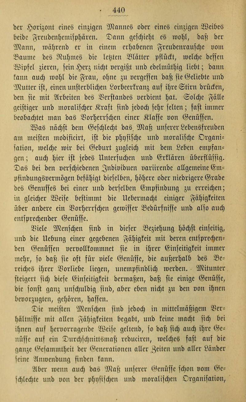 bcr ,'norijont cineo einzigen 'D^anncö ober cincö einzigen !:Iöci()cö bcibc ^•rcubcnl)cnüjpf;ären. Tiann gefdjicl^t cö iüof)l, ba|5 ber 'IRann, lunl^rcnb er in einem erl)n6enen Tyreubenraufc^e mm 2?aunie beö D^uIjmeS bie leisten 23lntter pflüc!t, irelrf)c bcffcn ii>ip[el gieren, fein .v^erj nid)t t)erg{J3t unb ebe(mütl)ig Hebt; bann fann aud) lüol^l bie %xai\, o|ne ^u oergejfen ba^ fte ©eliebte unb OJtuttcr ift, einen inifterbli(^en Corbcerh'anj auf il^re ©tirn brüden, ben jie mit 2(vbeiten beö i^erftanbeö uerbient ^at. ©oIcCjc ^äUo. geiftiger unb morali[ci)er Äraft finb iebocö fel^r feiten; faft immer beobad^tet man ha^ 35or|errfd)en einer Älaffc von ©enüffcn. 2öaS näcf)[t bem ®ej'd)le(^t ba^, ^Olaf; unferer SebenSfreuben am mciftcn mobificirt, ift bie p^i)ftfct)e unb mora(ifct)c Organi= fation, it)eld)e roir bei ©eburt ^ugleid) mit bem Seben empfang gen; auc^ I)ier ift jebe§ Unterfu(^en unb ©rHären überftüffig. ®a§ bei ben oerf^iebcnen ^n^ioi'^wcn üariirenbc allgemeine föm= pfinbungSnermögen befäl^igt biefelben, Ijöl^ere ober niebrigere ®rabe be§ @enuffe§ bei einer unb berfelben ©mpfinbung §u erreirf)en; in gleidier SBeife beftimmt bie llebermac£)t einiger ^äf|ig!eiten über anberc ein 35orl^errfct)en gciuiffer 23ebürfniffc unb a(fo aud) cntfpredienber ©enüffe. i^icle ^If^enfdjen finb in bicfer $)ejiel^ung pc^ft einfeitig, unb bie Ucbung einer gegebenen ^-äljigt'eit mit bereu entfpredjen^ ben (^enüffen üerüoUfommnet fic in il^rer (Sinfeitigfeit immer mcl)r, fo ba^ fic oft für üiele ©cnüffe, bie auf^erl^atb beö 23e= rcid)eS il)rer 3?orIicbe Hegen, unempfinbHd) lüerbcn. ilRitunter ftcigert fid) bicfc C^'infcitigfcit bermaf^en, ba^ fic einige ©enüffc, bie fonft ganj unfc^ulbig finb, aber eben nid^t ju ben non ü^ncn beüorjugten, gcijören, tjaffcn. 'Die mciften 'ilRenldicn finb jebod) in mittelmäßigem '-i^er^ f)äHniffe mit allen ,*;-äl)igfeitcu begabt, unb feine mac^t fid) bei il)nen auf l^crüorragcnbe ^ilseife geltenb, fo baf^ fid) aud) il^rc i^k-- nüffc auf ein Turd)fd)nitlcimaf^ rcbuciren, loeldieö faft auf bie ganje ('^ciammtlicil bcr ('■icncralioncn aller _^citcn unb alter Vänber feine ^tnioenbung finben fann. 'ilber lücnn aud) bao 'Dtaf^ unjerer Wcnüffc fd)on vom (^k- ]d)lccf)te unb uon bcr pl)ijfifd)cn unb moralifd}cn Organifation,