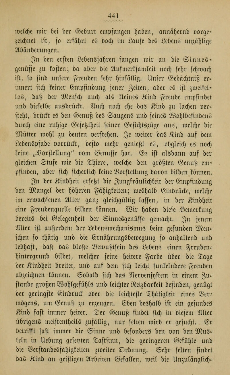 lücldic luir bei ber @eburt empfangen l^abcn, annä^ernb üorgc^ ^cid)net i[t, fo erfäljrt cS bod) im l^anfe beö Se6cn§ unjäl^Ugc :?l6änbernngcn. ^n ben erften Öebenöjal^rcn fangen luir an bic Sinneö^ genüffc ju foften; ha aber bie '^(nfmcrffamfeit noc^ feljr ]d)iüac^ ift, [o finb unfere §renben feljv (jinfäUig. Unfer C^kbäd)tniß er= innert fid) feiner (5;mpfinbnng jener ^^dtm, aber eö ift ^ir)eifet= loö, ba^ ber üRenfd) and) aU fteineä Äinb greube empfinbet nnb biefclbe anSbrüdt. Wud) noc^ e|e ha§ ^h\h ju Iad)en ntv- \td)t, brücft eö ben @enuJ3 beö ©angenö unb feines 'iBol^Ibefinbenö biird) eine rul^ige ©efe^t^eit feiner (^efic^tSjüge au§, luelc^e bie OMtter luoljl ^n benten t)erfter)en. ^'e loeiter ha§ Äinb auf bem l'ebengpfabe üorrüdt, befto mcl^r geniest e§, obg(eid) eö noc^ feine „S5orftetIung com ©enuffe l^at. (Sä ift afSbann auf ber gleid)en @tufe n)ie bie 5;i^iere, lüelc^e ben größten @enu^ em= pfinben, aber fic^ ftd)er(id) feine 3?orftet(ung banon bilben fönnen. ^n ber 5linbr)eit erfe^t bie 39fi*Äulid)feit ber (5-mpfinbung ben ?[RangeI ber p^eren gäl^igfciten; iüe§|a(b (Sinbrücfe, roetdje im erroadifenen Filter ganj gleichgültig laffen, in ber Äinbl^eit eine J^reubenqnellc bilben fönncn. SBir l^aben biefe iöemerfung bereits bei ©elegenl^eit ber «SinneSgenüffe gemad)t. ^n jenem Stlter ift au^erbem ber Seben§me^ani§mu§ beim gefunben ^en* fc^en fo tptig unb bie (Srnä|rung§ben)egung fo an|a(tenb unb lebl^aft, baf5 ha§ blof^e Seiuufjtfein beö Sebenö einen -^reuben^ fiintergrunb bilbet, roelc^er feine l^eitere §arbe über bic 3:age ber c'Rlinbl^eit breitet, unb auf bem fid) Ieict)t funfeinbere ivreuben abjeicf)nen fönnen. ©obalb fid) ba§ 9lcrüenfi)ftem in einem 3^= ftanbe großen 3I>o^(gefü!^l5 unb lei(^ter ^eijbarfeit befinben, genügt ber geringfte ©inbrucf ober bie leid)teftc Jl^ätigfcit eineö i>er= mögenS, um @enup ^u erzeugen, ^btn bcör)alb ift ein gefunbeä Äinb faft immer Ijeiter. ©er @enuJ5 finbet fict) in biefem 3tlter übrigcnö meiftentl^eilä sufätlig, nur feiten lüirb er gefuc^t. (Sr betrifft faft immer bie ©inne unb befonberö hcn üon ben ^Jlnö^ fein in Hebung gefegten 2;aftfinn, bie geringeren ©efü^le unb bie 3>erftanbegfä^igfeiten jioeiter Orbnung. ©el^r feiten finbet ha^ Äinb an geiftigen 2lrbeiten ©efallen, weil bie Un^ulönglic^=