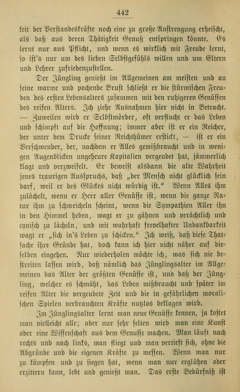feit bcr 'i^cri'taubcofräftc nod) eine ju grof^c 5(nftrengiing cr|eifd)l, n(ö ba|5 niiö bereu Xf)ätigfeit (^^cniifj entipringcu föuntc. {^^ lernt nur auö '^füd)t, iinb lucnn e§ loirflic^ mit ^yrcube lernt, jo ift's nur um beö lieben ©elbftgcfül^IS lüiüen unb um (§1tern uub ^el^rer jufrieben^uftetlcn. jDer Jüngling geniefjt im Stilgemeinen am meij'ten unb an feine marme unb poc^enbe 23ru[t fd)lie^t er bic [türmifrf)en l^vm- ben beö erften l'cbenenlter^ ^ufammen mit ben rul)igeren ©enüffen beo reifen Sdterö. ^d) ^ic[)e ^üiöual^men fjicr nid)t in iBetrad)t. — s^umeilen luirb er ©clbftmörber, oft üerfhid)t er ha§> ßeOen unb fc^impft auf bie .»goffnung; immer aber ift er ein 9kid)er, ber unter bem S)rude feiner 9fteid)t[)ümer crftidt, — ift er ein 3Serfd)roenber, ber, uad^bem er 2(1Icq gemif^braud)t unb in iüem= gen 5(ugenbliden ungel^eure Kapitalien oergeubet l^at, jämmerlid) flagt unb ücr^roeifelt. (Sr bemeift al§bann bie alte 3S>aI)r!^eit jeneö traurigen 2luöfprud)S, baf3 „ber 2)lcnfd) nid}t glüdlid) fein barf, roeil er be§ @lüde§ nid)t raürbig i[t. SBenn 3tt(e§ il^m plcic^elt, loenn er .'oerr aller ©enüffe ift, lüenn bie ganje 9Za= tur il)m ^u fd)meid)eln fd)eint, lüenn bie ©ijmpatl^ien HUcr il^n in ben i^immel lieben, magt er ju gäl^nen unb Dcräd)tli(^ unb crjnifc^ ^u läd)eln, unb mit roarjrljaft freocl^after Unbanfbarfeit magt er „fid) in'§ ^cben ^,u fd)iden. !^d) meifj, ba[3 bicfe Z^aU fad)e i^re @rünbe ^at, boc^ fann id) l;ier nidjt näl;er auf bie- felben eingeben. 9^ur lüieberijolen mödjte id), loaS fid) nie be= ftreiten laffen lüirb, baf^ nämtid) baö ^iinglingoaltcr im '>ülge= meinen baä 'iüter ber gröf^ten (^enüffe ift, unb bafj ber 3ü9= ling, raeld)cr ee fd)mä§t, ba§ 2<:hm mifjbrauc^t unb-fpäter im reifen 5(lter bic oergcubete ^zit unb bie in gefäl^rlidieii morali= fc^cn ©piclcn üerbrauditcn Kräfte nul^loö bcflagcn mirb. 3m ^ünglingöaltcr lernt man neue (^knüffc fcnnen, ja toftet man oielleic^t alle; aber nur fel)r feiten lüirb man eine Kunft ober eine ül>iffenfd)aft auö bem ©enuffe mad)en. 'DJZan läuft nad) rec^tö unb nad) linfs, man fliegt unb man ücrtieft fid), oljnc bie Slbgrünbe unb bic eigenen Äräfte ju meffcn. i'^mn man nur ^u fämpfcn unb ju fiegen l^at, menn man nur crgli'i^en ober erbittern fann, lebt unb genief^t man. Xao crfte ^ebürfnif? ift