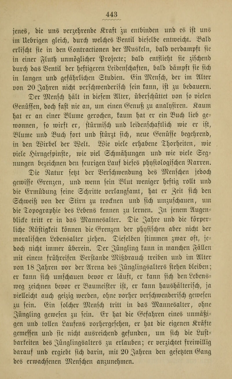J43_ jene?, bic un§ ücrjel^rcnbc .^raft ju cntbinbcn unb c§ i]t unö im Ucbrigen glcic^, buvd) ii)cId)C5 i^entit biclclbc entiüeid)t. :öalb cvH)d)t fie in bcu (^ontractioncu bcr ^^hiöfcln, balb ocrbampft ]tc in einer ^Int^ iinmöglid)cr ^^rojecte; baih entfüel^t fie jifc^enb bitrd) baö i>cntil bcr fjcftiflcrcn ?cibcnld)nften, balb bäinpft fie jid) in (angcn unb gefäl^rUdjcn ©tubien. ^\n ^Jicnfdi, bcr im 5ütcr Don 20 3al^ren nici)t oerfc^raenberifd) fein fann, ift ^,u Oebauern. 2)er ^J^enfcf) I)alt in bicfem Filter, überfdjüttct von fo üicicn (iienüffen, boc^ faft nie an, um einen @enu^ ju anah)fircn. Äaum l;at er an einer 23(ume geroi^en, faum l^at er ein 58ud) lieb ge^ Tüonnen, fo inirft er, ftürmifd) unb Ieibcnfcf)aftlic^ raie er ift, S^hime unb ^^Bud) fort unb ftürjt fid), neue ©enüffe begef^renb, in ben ilöirbel ber ilL>c(t. $Il>ie üicie erijabcne ^f^orljeiten, luic oiele y^irngefpinfte, loic oiel ©^mdljungcn unb raie oiefe (3eg= nungen be^eidinen ben feurigen Sauf bicfe§ pt)t)fio(ogifc§en 9^arren. S)ie D^atur fetj,t ber 5>erfc^raeubung be§ 5J^enfd)en jeboc^ geraiffe @rcnjen, unb roenn fein 33Uit roeniger l^eftig rollt unb bie ©rmübung feine ®d)ritte üerlangfamt, fjat er ^nt fid) ben (ic^raeiß üon bcr ©tirn ,^u trodnen unb fic^ umju|d)aucn, um bie ^opograpf;ic bcö Sebcns fcnncn ju (erneu, ^n jenem '^lugcn^ blide tritt er in ba§ ^J^anneöalter. ®ie ^al^rc unb bie türpcr= Iid)e 9Hiftig!eit fönnen bie ©renjen ber p[)i)fifd)en aber nicbt ber moraiifc^en Sebeuöatter jicfien. £)iefelben ftimmen ^raar oft, ie= boct) nict)t immer überein, S)er Jüngling !ann in manchen g-ällcn mit einem frül^reifen 2>erftanbe TiJ^if^braud) treiben unb im ^Iter oon 18^sn^)i'cn cor bcr ^^trcna bcö ;;süngling§alterö ftcl}en bleiben; er tann fict) umfc^aucn beoor er läuft, er fann fid) ben VcbenQ=^ raeg 5eid)nen beuor er 23aumeifter ift, er fann f)auQf;ä(terifc^, ja rieüeictit aud) gei5,ig raerben, o^ne üorl^er ocrfdiraenbcrifd) gcraefcn ju fein. (Sin fotd)er ?0^enfc^ tritt in ba§ ^J^auneöaltcr, of)ne Jüngling geracfen ^u fein. @r !^at bie ©cfa'^ren einee unmäBi= gen unb tollen Saufen§ oor^ergefe^en, er Ijat bie eigenen Äräfte gemcffen unb fie nid)t au§reid)cnb gefunben, um fid) bie 8uft= barfciten bcö ^ünglingsaltcrö ^u erlauben; er oerjic^tet freiroillig barauf unb ergiebt fic^ barin, mit 20 ^al^ren ben gefetzten @ang bcs erraad^fcnen 9}ienfd)en anjunel^men.