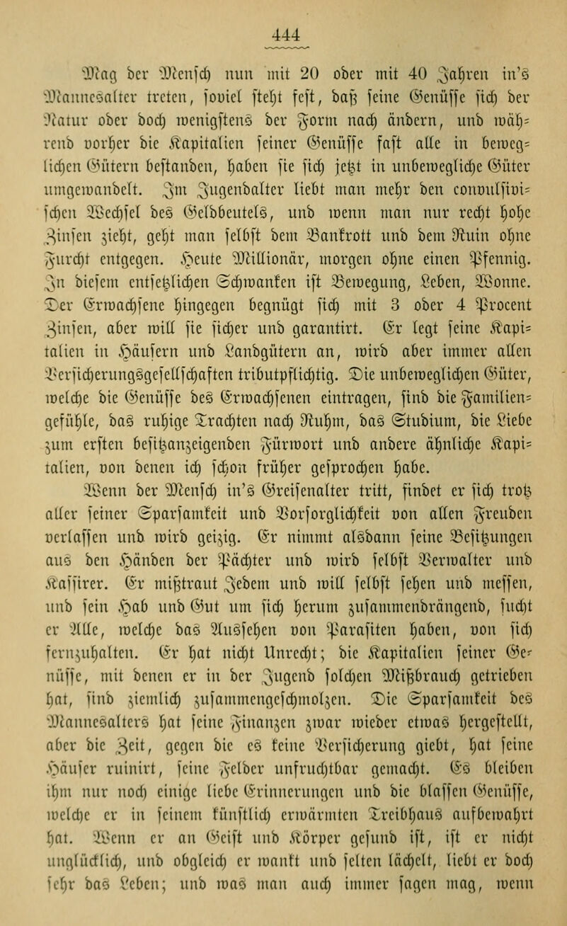 Tla% ber i)J^cnid) nun mit 20 ober mit 40 3'i'^^C ^^^'^ 'i)?anncöa(ter treten, fouiet ]id)i fc[t, baf? feine ©enüffe firf) ber ^^latnv ober bod) loenigftenö ber ^-orm narf) änbern, unb mä^- renb Dor|er bie Kapitalien feiner @enüffe fnft alle in hzwco,- lid)cn C^nitcrn bcftanbcn, Tiaben fie fid) jcW in un6emegUd)e @üter umgcioanbcft. ^m ^iiö^'^^^^^*^^* ^^^'^^ '^^^'^ ^f^^)^' ^^n conr)u(fiüi= fc^en 9Bed)fet bes ©elbbeutetö, unb loenn man nur red)t l^of)c ^infen jiel^t, gc^t man feUift bem 23anfrott unb bem D^inin ol^ne l^urc^t entgegen, .'öeute ^JliUiondr, morgen ol^ne einen ^^fennig. ^n biefem cntfel^Uc^en (Sdjroanfcn i[t ißeioegung, Seben, SBonne. 2>£r (5rrcad)fene l^ingegen begnügt fic^ mit 3 ober 4 ^rocent 3infen, aber roill fie fid)er unb garantirt. @r legt feine Äapi= talien in A^äufern unb i'anbgütern an, roirb aber immer allen i^'erfic^erungggefedfc^aften tributpflid)tig. 5)ie unberaeglidjcn @üter, iDe(d)e bie (^enüffe bes (Srmac^fenen eintragen, finb bie §amilien= gefü^Ie, ba§ rufiige 3^rad)ten nad) 9lu!^m, baö ©tubium, bie Siebe ^um erften befit^an^eigenben ^'ürroort unb anbere ä|nli(^e Kapi= talien, oon benen id) fdion frül^er gefprod^en l^abe. Jöenn ber '3)tenfd) in'§ ©reifenalter tritt, finbet er fic^ trol5 aller feiner Sparfamtcit unb Söorforglidifeit non allen ^^reuben Dcrlaffen unb loirb geizig. (Sr nimmt al§bann feine 23efii^ungcn aus ben Rauben ber '4-'«cl)tcr unb loirb felbft 35eriüalter unb Ä'affirer. S'r mißtraut ;3e^cm unb raill felbft feigen unb meffen, unb fein .^ab unb @ut um fid) I)erum jufammcnbrängenb, fud)t er %ät, raeldie ba§ 2lu§fel;en nou ^^arafiten Ijaben, uon fid) fcrn^u^lten. (Sr ^at nid)t Unrcdjt; bie 5?:apitalicn feiner (^e- nüffe, mit benen er in ber '^^'Ö^^^^ fold)en ^i^raud) getrieben i)at, finb ^iemlid) .^ufammengefc^moljen. SDie «Sparfamfeit beö OJianneoaltere (;at feine y^-inan^en jioar lüiebcr etmaö l^ergefteUt, aber bie ,;^eit, gegen bie eö feine 'iNcrfidjerung gicbt, I)at feine .'Oäufcr ruinirt, feine ,yelber unfrudjtbar gemad)t. (So bleiben i^m nur nod) einige liebe (Erinnerungen unb bie blaffen (^3enüffe, loeldje er in feinem fünftlid) eriuärmten Xrcibl)auö aufbeiüal)rt f)at. '119enn er an (»^cift unb Alörper gefunb ift, ift er nid)t unglürflid), unb obgleid) er loanft unb feiten läd)elt, liebt er bod) fc^r bas £'cben; unb loao man and) immer fagen mag, tucnn