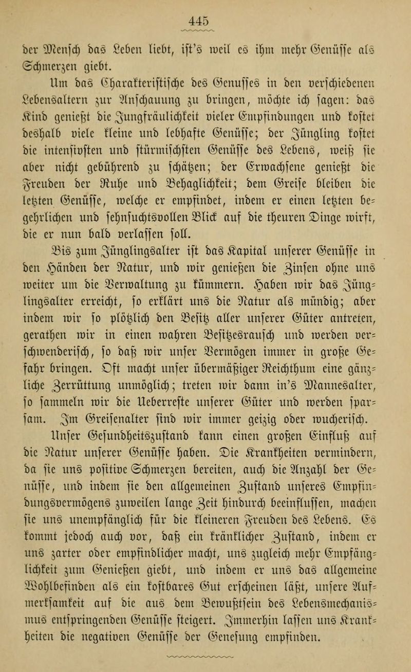 bcr 'üCRcnfd) ha^^ Scbcn liebt, i[t'ö lucil cö i'^m me^r ©enüffc a(ö (ict)merjen gicbt. Um ha^ (^J^araÜeriftifd^e be§ ©cnuffce in beu oerfc^iebenen l*cbcnonttcrn ^ur '^(nfrf)aiuing ju bringen, möd}tc id) fagen: bao Äinb gcniei^t bic ^ungfräulidifcit üieler (i'iupfinbungen iinb foftct beöl^alb üicle fleinc unb lebl^afte @enü[fe; ber Jüngling toftet bie intenftüften unb ftürmifd)[ten ®enü[fe be§ 2thtn^, iüei|j jte aber nid^t gebüf)renb ^u fd)ä^en; ber (Srtüad^fene geniest bic T^reuben ber dinijt unb 23el)aglid)feit; bem ©reife bleiben bie legten @enü[je, loeldie er empfinbet, inbem er einen legten be- gel)r(id)cn unb fel^n[ud)töDo[Ien 23lid auf bie tl^euren 5Dinge wirft, bie er nun balb üerlaffen foK. ^iö 5um Jünglingsalter ift ha^ Äapitol unferer ©enüffe in ben .'gänben ber ^flatur, unb w'ix geniepen bie 3^fif^ ^l^ne unc lücitcr um bie S^erioaltung ju !ümmern. .^aben rair ba§ 3ü9- lingöalter erreid)t, fo erflärt unö bie D^atur aU münbig; aber inbem lüir fo plöl^lic§ ben 33eft^ aller unferer ©üter antreten, geratl^en röir in einen raa^ren ^efi^e§raufc§ unb werben oer- fd)iDenberif(^, fo ha\^ rair unfer 3}ermögen immer in grope @e= fal^r bringen. Oft ma^t unfer übermäßiger 9^eic^t!^um eine gcinj^ lic^e 3ci^^'üttung unmöglid); treten luir bann in'§ 2)Zanne§a(ter, fo fammeln rair bie Ueberrefte unferer @üter unb roerben fpar= fam. !^m ©reifenalter finb lüir immer geizig ober iüud)erifd}. Hnfer ©efunbl^eitSjuftanb fann einen großen ©influß auf bie ?Zatur unferer ©enüffe ^ben. ^ie £'ran!|eitcn oerminbcrn, ba fie un§ pofttiüc ©dimerjen bereiten, aud) bie 9lnjap ber ©e= nüffe, unb inbem fie ben allgemeinen 3uftanb unfereS (5mpfin= bungSoermögeng juroeilen lange 3cit l^inburc^ beeinfluffen, mad)en fie un§ unempfänglid) für bie Heineren ^reuben be§ £'eben§. 6'ö !ommt jeboc^ auc^ üor, baß ein !räntüd)er 3^0'^^^^^ / inbem er un§ jarter ober empfinblid)er mac^t, un§ jugleic^ me|r ®mpfäng= lid)feit jum ©enießen giebt, unb inbem er uns bas allgemeine 2.l>o^lbefinben alö ein foftbareö (5nit erfdieinen läßt, unfere 3luf= merffamfeit auf bic auQ bem Seiüußtfein bes 8ebcnömect)aniö= mu§ entfpringenben ©enüffe fteigert. J'^'^ci''^'' Ißffcn uns .<?ranl:= l^eiten bie ncgatiüen ©enüffe bcr ©enefung cmpfinben.