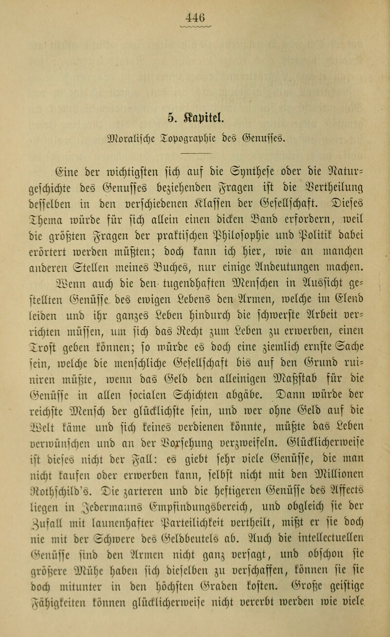 5. na\iM. 3!J?oraIifd}c 2:opograpI)ie bc§ ©enuffeö. (ä'inc ber luic^tigften jirf) auf bie ©gnt^efe ober bie Dlatur; gefc^ic^te beö @enujfe§ bejiefienben fragen ift bie 35ertl^eilung beffclben in hm Der[rf)icbcncn Ätaffen ber ©cfellli^aft. S)iefe§ I^ema lüürbe für fid) allein einen bicfcn 23anb erforbern, raeil bie größten fragen ber praftifc^en ^f)ilofop!^ic unb '|>olitil: babei erörtert inerben müßten; boc^ !ann ic^ l^ier, lüie an manc£)en anberen ©teilen meinet Suct)e§, nur einige SInbeutungen mai^en. iBenn auc^ bie ben- tugenbl)aften 5^^enfd)en in 2tuöfid)t gc= [teilten ©enüffe bes ewigen fieben§ ben Firmen, raelc^e im (Sfenb leiben unb i§r gan^eS l'eben Ijinbnrd) bie [djiDerfte Slrbeit üer= richten muffen, um fid) bas 9tcd)t jum Seücn ^u ermerben, einen Xroft geben fönnen; fo mürbe e§ hod) eine jiemlii^ ern[te@ad)e fein, meiere bie menfd)lic^e @cfellfd)aft bis auf ben ©runb rui= niren mü^te, roenn ha^ @elb hm alleinigen ^O^a^ftab für bie (^enüffe in allen focialen ©d)id)ten abgäbe. 5)ann mürbe ber reid)fte 'öKenfd) ber glücflic^fte fein, unb mer ol^ne @elb auf bie Üßelt fäme unb fid) feincS uerbienen fönnte, müf3te ha§ Seben üermünfd)en unb an ber l^oxfcl)ung üerjmeifeln. @lüdUd)ermeife ift biefee nid)t ber §all: eö giebt fel^r üiete ©enüffe, bie nmn nic^t taufen ober erroerben tann, felbft nid)t mit ben 3)^illionen :7iot§fd)ilb'Q. Xk parieren unb bie l)cftigeren Oenüffe bcö Stffectö liegen in lyC^crmaunS Irmpfinbungöbereid), unb obgleid) fle ber .^ufall mit launenhafter ^|>arteilid)teit Dcrtl)eilt, mi^t er fie bod) nie mit ber Sd)mcre beö (Melbbeutcls ab. 5luc^ bie intellectuellen (^cnüffe finb ben iJlrmen nid)t gan,^ ücrfagt, unb obfd)on fic gröf^cre 'äRül)e l^abcn fid) biefelben ju uerfd)affcn, tonnen fie fic bod) mitunter in ben l)öd)ften Kraben foftcn. (^rDflc geiftige Aäl)igfeiten fönnen glüd'lid)ermeife uid)t uercrbt mcrben mie üiele