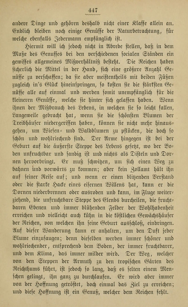 aubere 3)ingc iinb gcl)örcn bcsTjalO nicl)t einer .<lla[[c ntteiu nn, (Sublid) bleiben nocl) einige (S^cnüffc bcv 9Jatur6etvad)tnng, für roelcCie ebenfalls ^'cbermann enipfänglid) i[t. ^^iermit will \d) jebod) uid)t in 5lbrebe [teilen, bn[j in beut Wa\^Q: beö (5^enn[[eö bei ben ücrfd)iebenen [ocialen (Stänben ein geiüiffeS allgemeine^ ^tiJ3üerpltni|s bcfteljt. ®ie 9ieid)en Ijaben fic^erlic^ bie »Dattel in ber S^anh, \\d) eine gröf^ere 5tnja()l @e= nüffe ju oerfdjnffen; ba fie aber ineiftentl^eilS mit beibcn 'Jvüfjen jngleid) in'ö 0Uüd (jineinfpringen, [o toften fie bie ftcirfften ®c= nüffe aUc auf einmal unb lüerben fomit unempfänglid) für bie fleineren @enüffc, luelc^e fie l^inter ftd) gelaffen I;aben. S^i^enn i^nen ber ^li^braud) bc§ Sebenö, in lüeldjen fie fo leicht fallen, Sangeiucile gebrad)t l;at, wenn fie bie fdjönften 33tumen ber S^reibpufer niebergeriffen !^aben, fönnen fie nid)t me§r l^inauö= geljen, um Jlsiefcn= unb äBalbblumen ju pflücfen, bie bod) fo fd)ön unb iüol)lried)cnb ftnb. 2)cr 5.(rme Ijingcgcn ift bei ber Geburt auf bie äu^erfte ©teppc be§ fiebenS gefetzt, iüo ber !öo= ben unfrud)tbar unb fanbig ift unb ni(^t§ al§ 23ifteln unb dor- nen Ijeruorbringt. @r mufj fdjiüit^en, um fid) einen äßeg ju bal^nen imb üormärtö ju tommen; aber fein ^oHamt plt il)n auf feiner Steife auf; unb lüenn er einen blil^enben S^erftanb ober bie ftarfe ,S]^adc eineö eifernen 2Bit(en§ I)at, !ann er bie 5Dornen nieberbrennen ober auöroben unb tann, im ^-luge lüeiter- jiepnb, bie unfrudjtbare ©teppe beö @lenb§ burdjeilen, bie frud)t= baren (Sbenen unb immer blüpnben ^-elber ber 3BoI)irjabcn|eit erreicf)en unb oietleid}t aud) !ül)n in bie föftlicl)en ©eiüäc^öpufer ber 9^ei(^en, üon raetd)en i!^n feine @eburt auSfd)lo^, einbringen. 3tuf biefer 2ßanberung fann er anl)alten, um ben ©uft jeber 33lume einjufaugcn; benn biefclben werben immer fd)öner unb TuoI)lriec|enber, entfpred)enb bem ii3oben, ber immer frud)tbarer, unb bem Älima, ba§ immer milber lüirb. S)er äBeg, lueldjer öon ben ©teppen ber 2lrmut| ju ben tropif(^en (^5ärten beö 9ieid)tl)um§ fül^rt, ift jebod) fo lang, bajj eä feiten einem ^len= fd}en gelingt, if)n gan^ ju burd)laufcn. @r roirb aber immer üon ber Hoffnung getröftet, bod^ einmal ba§ 3^^^ 5 erreid)en; unb biefe >)offnung ift ein ©enuf^, löeldjcr bem 9teid)en felilt.