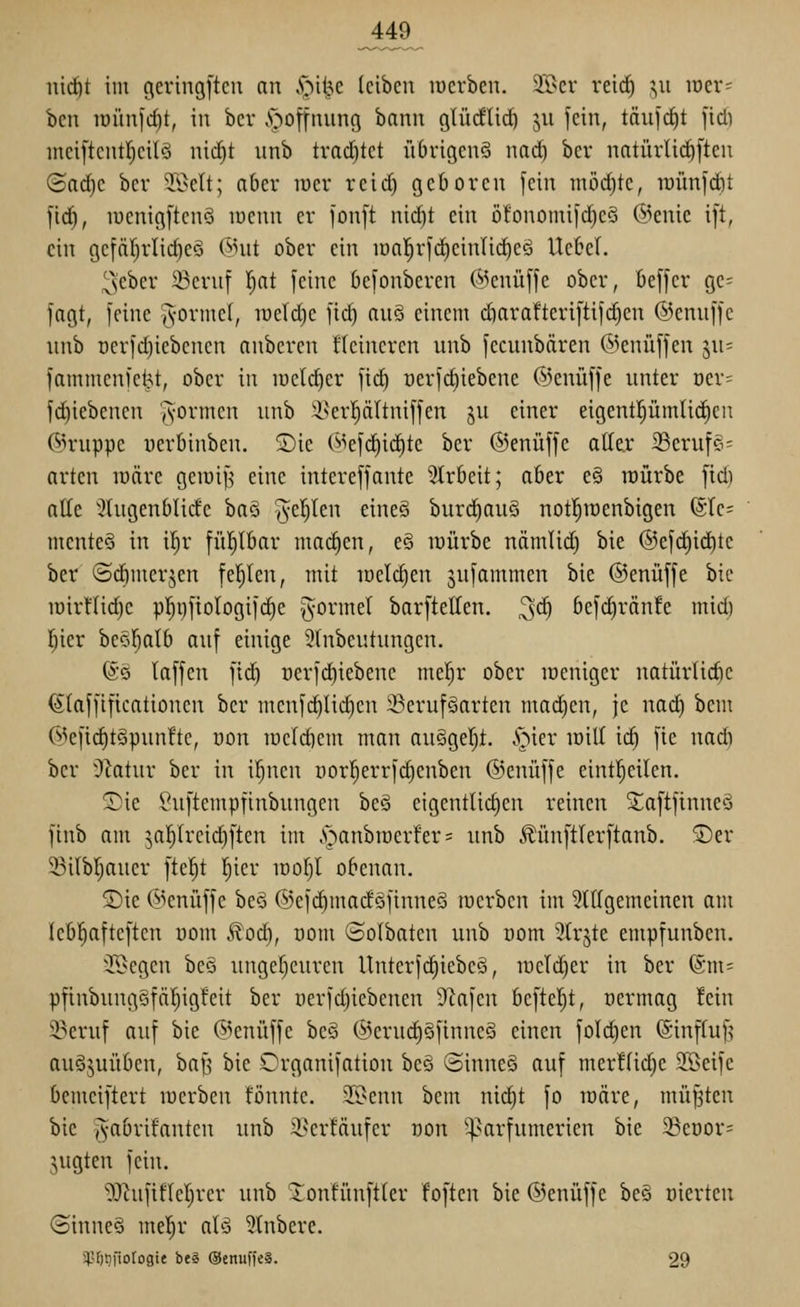 iiic^t im geringjtcu an S^'ii^t leiben werben. 2S>er reic^ ^,\i loer- ben iDÜnfcfit, in bcr v'goffnung bann glüdlid^ jii fein, täufd)t fid) mciftcntljcilö nid}t unb trad)tet iTbrigenö nad^ ber natürlii^ften ©adjc bcr Töelt; aber lüer reid) geboren fein mödjte, n)ünfd)t fid^, lüenigftenö luenn er fonft nid)t ein ö!onomifd)eS @enie ift, ein gcfä()rlid)e§ (^nit ober ein iüa]^rfd)einlic^eö Ucbcl. ^cbcr 23cruf Ijat feine befonberen ('»^enüffe ober, beffer ge=^ fagt, feine (Vorniel, iueld)c fid) anS einem diarafteriftifdjen ©emiffe unb i)erfd)iebcnen anberen ücincrcn unb fecunbären ©enüffen ju= fammcnl'ctjt, ober in welcher fid) oerfdiiebene ©cnüffe unter üer= fd)iebencn A-ormcn unb i^erpltniffen ju einer eigent|üm(id)cn ©ruppe uerbinben. ©ie (^kfd)ic^te ber ©enüffe aller i8erui§= arten lüäre geiüi^ eine intereffante 3trbeit; aber e§ raürbe fid) alle ^^tugenblide ba§ Tveljlen eine§ burd^auS not^iüenbigen ©Ic^ mente^ in il)r fühlbar mai^en, e§ luürbe uämlid) bie ®efd)i(^tc ber (Sdimerjen fehlen, mit lüclc^en jufammen bie ©enüffe bie iüirflid)e p]^i)fiologifc^e ^ormel barftellen. 3<^ befd)rän!e mid) r^ier beöl^alb auf einige 3lnbeutungcn. @ö laffen fid) oerfdiiebene me|r ober lüeniger natürtidic ^laffificationen bcr mcnfc^licl)en ^erufäarten mad^en, je nad) bem (^^cfid)t§pun!tc, uon lucldiem man auSgeljt. v'r^icr loill ii^ fic nadi bcr yiatwx ber in if)nen porl)errfd)enben ©enüffe eintl^eilen. Sie ^uftempfinbungen beä eigentlid)en reinen 5;a[tfinneä finb am 5ar)(reid)ftcn im .s^anbroerfer; unb c^ünf'tlerftanb. '5)er 5Bilbf)aucr ftel^t l^ier idoI)1 obenan. 2)ie @cnüffe beS ©efi^macfäfinueS merben im 5tllgemeinen am leb!^afteftcn uom ^od), oom ©olbatcn unb uom 2tr§te empfunben. i'^cgen be§ unger)curen Unterfd^iebcö, U)cld)er in ber ©m- pfinbungSfäI)igfeit ber Derfd)iebenen dla]cn bcftcljt, ücrmag !cin ^eruf auf bie (5^enüffe beö @eruc£)§finncS einen fold)en (Sinfluf? auöjuübcn, baf? bie Crganifation bc§ ©inneä auf mer!lid)c 9©eife bcmciftert locrbcn fönnte. STOenn bem nid)t fo loäre, müfjten bie ^abrifanten unb i^erfäufer oon '^^arfumerien bie 23eüor= jugten fein. 'i)J^ufifler)rer unb 'tonfünftler foften bie ©enüffe beö oierten ©inneS mel^r alö 5tnbere. i}?f)tifio[ogie beg ©EnuffcS. 29