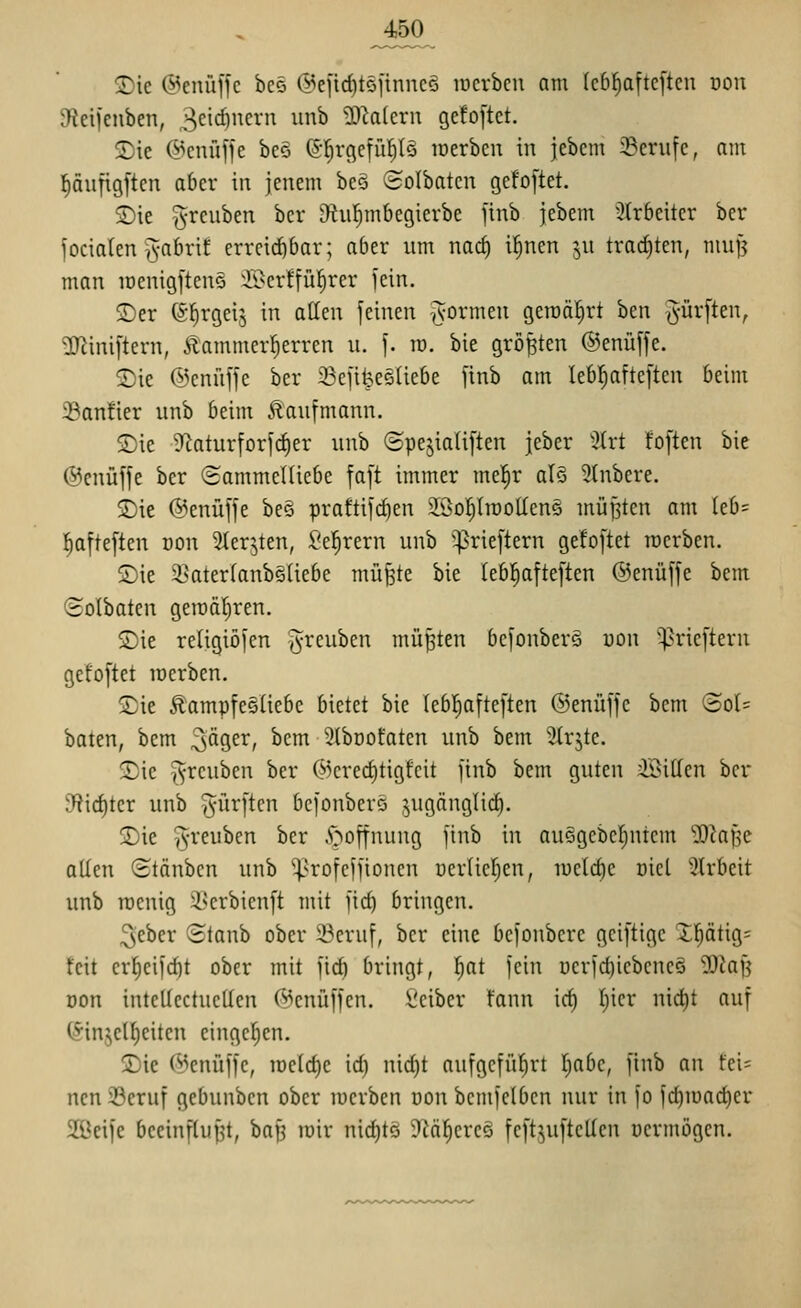 2)ie ©enüffc bee @e]'irf)tsftnnc§ loerbeu am Icbl^afteften ooii 9fiei)enben, 3^^^)^^ ^^^ ?D^a(ern gefoftet. 2)ie @cnü[fe beo (Sl^rgetül^Iö loerben in jebcm ^Berufe, am f)äufigftcn aber in jenem beS Solbatcn gefo[tet. SDie ^reuben bcr D^iil^mbcgierbe jtnb jebem 3(r6eitcr bor fociaten ^-abrif erreitfibar; aber um nac^ i^ncn ^^u trachten, muf? man iDenigftenS ^li>crffü^rer jein. 5)er (^'^rgeij in atlen feinen ^vormen gemährt ben ^-ürften, 3Jiini[tern, £ammer|erren u. f. ro. bie größten ®enü[fe. 2)ie ©enüffe ber 23efilpe5Üebe finb am leb^^afteften beim 33anfier unb beim Äautmann. <Die S^aturforfc^er unb (3pejiali[ten jeber %xt foften bie ©cnüffe ber Sammelüebe faft immer mel^r al§ 9tnbere. ®ie @enüffe be§ praftifcben 2öo!^(tt)OÜen5 mü[3ten am (eb= f)afte[ten oon 2ierjten, Sel^rern unb '^riejtern gefoftet rocrben. Sie 2]ater(anb§liebe muffte bie (ebl^afteften ©enüffe bem (Holbaten gen)ät)ren. Sie religiöfen ^reuben müßten bcfonbers uon ^^ricftern gefoftet merben. SDie Äampfesüebc bietet bie lebl^afteften ©enüffe bem '3ol= baten, bem 3^9^^/ ^^^ 3lbüofaten unb bem ^Irjte. ^ie ^-rcubcn ber @cred)tigfcit jinb bem guten iöillen bcr 3f?ic^ter unb dürften be)onber§ jugänglicl). jDie ^reuben ber .r;^offnung jinb in auQgebcr)ntcm 'iökile allen (Stäuben unb ^^rofeifioncn uerlicl^en, luelcbc oicl 'iirbeit unb rocnig i>erbicnft mit ftcb bringen. ^eber (Staub ober 23eruf, ber eine befonbere geiftigc X^ätig= feit erl^cifd)t ober mit fid) bringt, ^at fein uerfcbicbcncö ^kn öon intellectucUen (^cnüffen. l'ciber fann ic^ Ijicr nic^t auf (Sinjelfieiten eingel^en. £)ie f^Jenüffe, iDclrf)e id) nid)t aufgeführt fiabe, finb an fei= ncn 33eruf gebunben ober luerben uou bemfclbcn nur in fo fd)iüac^er 2üeifc beeinflufjt, bap lüir nichts JZäl^crcä feft^uftctlen vermögen.