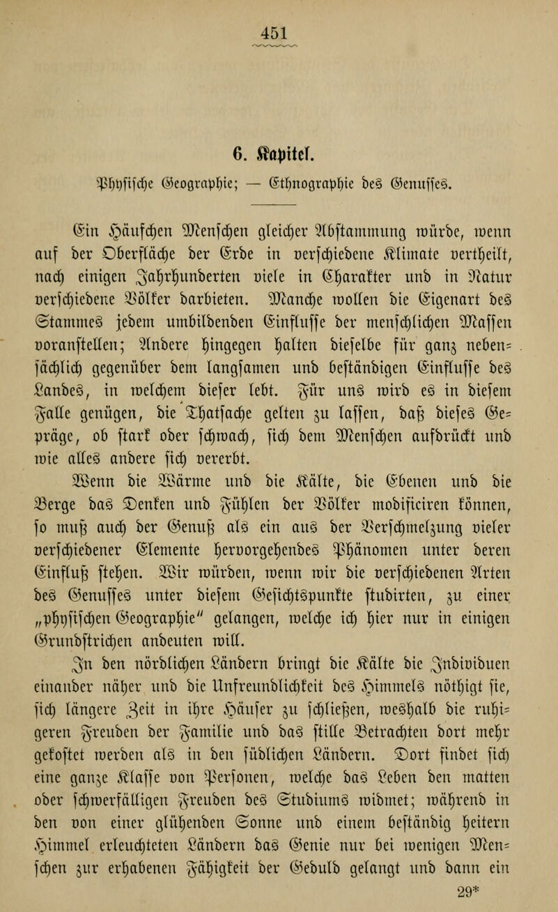 6. S^apikl g?^t)fifd^e ©eograpl^ie; — (St]^nograJ)l)ie be§ ®enuffe§. ß'iu §nii[(^en ^eufd^en gleidjer 5t6[tammung roürbe, lücnn auf ber Oberflädie ber (Srbe in oerfc^iebeue .^limate oertl^eilt, naä) einigen ^al^rl^unberten üiele in 6!^ara!ter unb in Dcatur üerfi^iebene WölUv barbieten. ^Jiand^e wollen bie Eigenart be§ ©tammcö iebem umbilbenben (Sinfhiffe ber men[d)(i(^en 'äJlaffcn Doranftellen; ^Knbere l^ingegen Italien biefelbe für ganj neben= jäcilid) gegenüber bem langfamen unb beftänbigen ©influffe beö Sanbe§, in rcerd^em biefer (ebt. ^-ür un§ wirb eö in biefem §alle genügen, bie X!^atfac^e gelten 3U taffen, ha^ biefe§ @e= präge, ob [tarf ober fcfitDad^, fic^ bem ^SJ^eufdien aufbrüht unb lüie atleä anbere fi(^ oererbt. 33öenn bie SSärme unb bie Äälte, bie ©benen unb bie 23erge ba§ 3)en!en unb ^ül^len ber 2]ölter mobificiren tonnen, fo nui^ auc^ ber ®enu^' alö ein auö ber ^erfrf)me(jung üieler üerfd^iebener Elemente l^eroorgel^enbeö ^l^änomen unter bereu föinftu^ ftel^eu. 2Bir roürbeu, loenu toir bie oerfd)iebenen Wirten be§ ©enuffeä unter biefem @efid^t§pun!te ftubirten, ^u einer „p]^t)fif^en ©eograpl^ie gelangen, roeld^e id^ !^ier nur in einigen ®runbftrict)en anbeuten railL ^n ben nörbtii^en Säubern bringt bie Äälte bie ^nbioibuen eiuonber näl)er unb bie Unfreunblicbteit be§ .^immel§ nötl^igt fie, fid) längere 3^^^ in it)re .S^äufer ju jd^(iefjen, rce§f)alb bie rul^i= gereu §reuben ber ^amilie unb ba§ ftille ^Betrac^ten bort mel^r gefoftet toerben als in ben füblid^en Säubern. S)ort finbet fid) eine ganjc Jlloffe oon ^^erfonen, raeldie baS Seben im matten ober fd^roerfälligeu greuben beö ©tubiumS roibmet; roäl^renb in hm Dou einer glüljenben ©onne unb einem beftänbig Reitern .^immel erleud)teten Säubern ba§ ©enie nur bei menigen ^en= fd)en jur erhabenen ^-äl^igteit ber @ebulb gelangt unb bann ein 29*