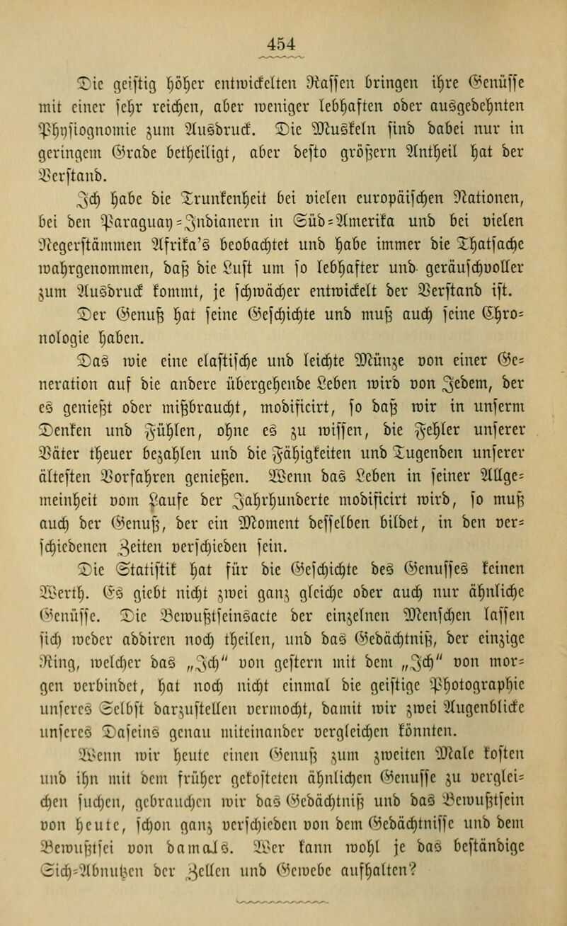 ^ic geiftig l^öl^er cutiuicfcltcu 9taffcn bringen i^re Q^cnüffc mit einer jef^r rcii^en, aber weniger leb^ften ober auögebe^nten ^^^finfiognomie jum ^Insbrurf. 3)ic ^O^usfetn finb babei nur in geringem ©rabe bct^ciligt, aber be[to gröpern Stntl^eil ^at ber 35erftanb. ,3'd^ r^abc bie Xrunfenl^eit bei oielen europäi)rf)en Sflationen, bei ben ^^^aragiiai)=3'^^i^c^i^ ^^^ C2üb = 3Imerifa unb bei oielen 9^eger[täinmen 3tfrifa'§ beobarf)tet unb l^abe immer bie 2:^tiac6e loalEirgenommen, ba|3 bie ^'u[t um jo lebl^after unb geräufrf)üolIer jum 'ituöbrurf fommt, je ]rf)n)äcf)er entiüidelt ber 2]erftanb i)t. ©er ©enuB ^at feine Ü)e[c^irf)te unb mu^ and) feine 0,^X0- nologie Ijaben. ©a§ luie eine elaftifc^e unb Ieirf)te ?iRün^e oon einer @e= neration auf bie onberc übergefienbe 2tben lüirb üon 3^^^^^ ^^^ es geniest ober mi^brauc^t, mobificirt, fo ba^ roir in unferm 2)enfen unb j^'i^^^en, ol^ne es j^u loiffen, bie ^^el^Ier unferer 3Säter treuer be^^a^len unb bie ,'^ä^igfeiten unb Xugenben unferer älteften ^orfa^ren genießen, ü'öenn baä Jeben in feiner 2(ttge= meinl^eit üom ^aufe ber ^ß^^'^^i^^erte mobificirt rairb, fo mui5 aurf) ber 5>enuf5, ber ein ?Obment beffelben bilbet, in ben oer= frfjicbcnen ^^eiten üerfdjieben fein. SDie ©tatiftit ^at für bie ©efc^ic^te beö ®enuffe§ feinen ^T^ert!^. (Sä gicbt nid)t ^^luei gan^ g(cid)c ober aurf) nur ä^nlic^e (^enüffc. Xic ikiouf^tfcinciacte ber einzelnen 93^cnfd)en laffen fid) lüeber abbiren nod) t()ci(en, unb ha^ ®ebäd)tniH, ber cinjige JRing, n)eld)er \ia^ „^d) uon geftern mit bem „3<i) oon mor= gen nerbinbct, |at nod) nid)t einmal bie gciftige ^^^f)otograpl^ic unfereö Selbft bar^uftellen üermod)t, bamit lüir ^mei ':}üigenbUrfc unfercG Safcins genau mitcinanber ücrg(eid)en fönntcn. ^ll^cnn lüir fieute einen r*')enuf5 ^um jroeiten ')3?a(e toften unb i^n mit bem früher gefofteten äf)nlic^en (Menuffc ju üerg(ei= c^en fud)en, gcbraud)cn mir baö (^3ebäd)tnif5 unb ba§ l^emu[?tfein oon ^eute, fd)on gan^ oerfdjieben oon bem 0!)ebäd)tniffe unb bem 5^eiDuf?tfci oon bamoJo. ii>cr fann ioof)( je baö beftänbige Gid)=^3tbnutjen ber „gellen unb (^eiuebe aufhalten?